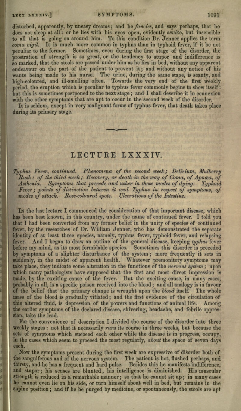 disturbed, apparently, by uneasy dreams; and he fancies, and says perhaps, that he does not sleep at all: or he lies with his eyes open, evidently awake, but insensible to all that is going on around him. To this condition Dr. Jenner applies the term coma vigil. It is much more common in typhus than in typhoid fever, if it be not peculiar to the former. Sometimes, even during the first stage of the disorder, the prostration of strength is so great, or the tendency to stupor and indifference is so marked, that the stools are passed under him as he lies in bed, without any apparent endeavour on the part of the patient to prevent it; and without any notice of his wants being made to his nurse. The urine, during the same stage, is scanty, and high-coloured, and ill-smelling often. Towards the very end of the first weekly period, the eruption which is peculiar to typhus fever commonly begins to show itself: but this is sometimes postponed to the next stage; and I shall describe it in connexion with the other symptoms that are apt to occur in the second week of the disorder. It is seldom, except in very malignant forms of typhus fever, that death takes place during its primary stage. LECTURE LXXXIV. Typhus Fever, continued. Phenomena of the second week; Delirium, Mulberry Rash: of the third week; Recovery, or death in the way of Coma, of Apn&a, of Asthenia. Symptoms that precede and usher in those modes of dying. Typhoid Fever; points of distinction between it and Typhus in respect of symptoms, of modes of attack. Rose-coloured spots. Ulcerations of the Intestine. IN the last lecture I commenced the consideration of that important disease, which has been best known, in this country, under the name of continued fever. I told you that I had been converted from my former belief in the unity of species of continued fever, by the researches of Dr. William Jenner, who has demonstrated the separate identity of at least three species, namely, typhus fever, typhoid fever, and relapsing fever. And I began to draw an outline of the general disease, keeping typhus fever before my mind, as its most formidable species. Sometimes this disorder is preceded by symptoms of a slighter disturbance of the system; more frequently it sets in suddenly, in the midst of apparent health. Whatever premonitory symptoms may take place, they indicate some alteration in the functions of the nervous system; upon which many pathologists have supposed that the first and most direct impression is made, by the exciting cause of the fever. But the exciting cause, in many cases, probably in all, is a specific poison received into the blood ', and all analogy is in favour of the belief that the primary change is wrought upon the blood itself. The whole mass of the blood is gradually vitiated; and the first evidence of the circulation of this altered fluid, is depression of the powers and functions of animal life. Among ie earlier symptoms of the declared disease, shivering, headache, and febrile oppres- sion, take the lead. For the convenience of description I divided the course of the disorder into three weekly stages : not that it necessarily runs its course in three weeks, but because the sets of symptoms which succeed each other while the disease is in progress, occupy, in the cases which seem to proceed the most regularly, about the space of seven days each. Now the symptoms present during the first week are expressive of disorder both of the sanguiferous and of the nervous system. The patient is hot, flushed perhaps, and thirsty, and he has a frequent and hard pulse. Besides this he manifests indifference, and stupor; his senses are blunted, his intelligence is diminished. His muscular strength is reduced in a remarkable manner; so that he cannot sit up; in many cases he cannot even lie on his side, or turn himself about well in bed, but remains in the supine position; and if he be purged by medicine, or spontaneously, the stools are apt