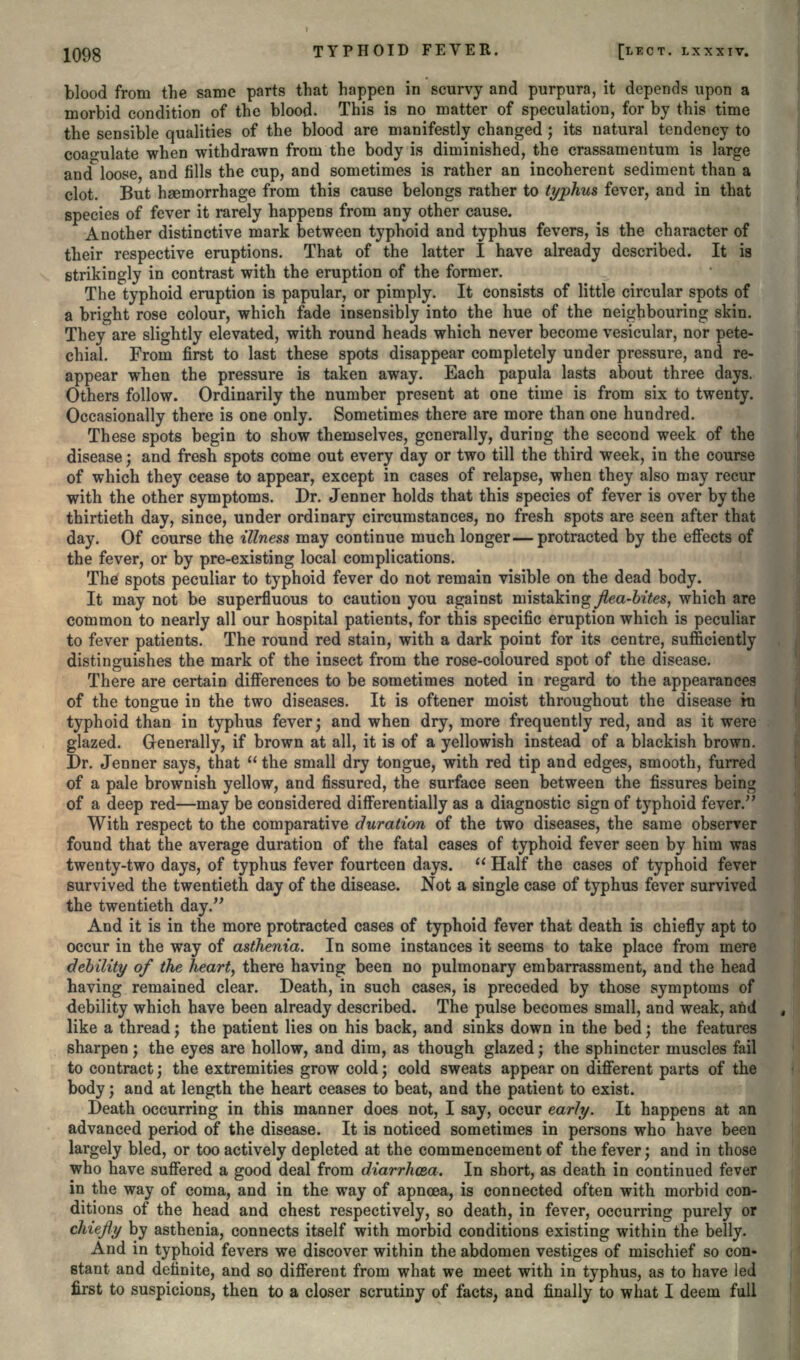 blood from the same parts that happen in scurvy and purpura, it depends upon a morbid condition of the blood. This is no matter of speculation, for by this time the sensible qualities of the blood are manifestly changed; its natural tendency to coagulate when withdrawn from the body is diminished, the crassamentum is large and loose, and fills the cup, and sometimes is rather an incoherent sediment than a clot. But haemorrhage from this cause belongs rather to typhus fever, and in that species of fever it rarely happens from any other cause. Another distinctive mark between typhoid and typhus fevers, is the character of their respective eruptions. That of the latter I have already described. It is strikingly in contrast with the eruption of the former. The typhoid eruption is papular, or pimply. It consists of little circular spots of a bright rose colour, which fade insensibly into the hue of the neighbouring skin. They are slightly elevated, with round heads which never become vesicular, nor pete- chial. From first to last these spots disappear completely under pressure, and re- appear when the pressure is taken away. Each papula lasts about three days. Others follow. Ordinarily the number present at one time is from six to twenty. Occasionally there is one only. Sometimes there are more than one hundred. These spots begin to show themselves, generally, during the second week of the disease; and fresh spots come out every day or two till the third week, in the course of which they cease to appear, except in cases of relapse, when they also may recur with the other symptoms. Dr. Jenner holds that this species of fever is over by the thirtieth day, since, under ordinary circumstances, no fresh spots are seen after that day. Of course the illness may continue much longer—protracted by the effects of the fever, or by pre-existing local complications. The spots peculiar to typhoid fever do not remain visible on the dead body. It may not be superfluous to caution you against mistaking flea-bites, which are common to nearly all our hospital patients, for this specific eruption which is peculiar to fever patients. The round red stain, with a dark point for its centre, sufficiently distinguishes the mark of the insect from the rose-coloured spot of the disease. There are certain differences to be sometimes noted in regard to the appearances of the tongue in the two diseases. It is oftener moist throughout the disease in typhoid than in typhus fever; and when dry, more frequently red, and as it were glazed. Generally, if brown at all, it is of a yellowish instead of a blackish brown. Dr. Jenner says, that  the small dry tongue, with red tip and edges, smooth, furred of a pale brownish yellow, and fissured, the surface seen between the fissures being of a deep red—may be considered differentially as a diagnostic sign of typhoid fever. With respect to the comparative duration of the two diseases, the same observer found that the average duration of the fatal cases of typhoid fever seen by him was twenty-two days, of typhus fever fourteen days.  Half the cases of typhoid fever survived the twentieth day of the disease. Not a single case of typhus fever survived the twentieth day. And it is in the more protracted cases of typhoid fever that death is chiefly apt to occur in the way of asthenia. In some instances it seems to take place from mere debility of the heart, there having been no pulmonary embarrassment, and the head having remained clear. Death, in such cases, is preceded by those symptoms of debility which have been already described. The pulse becomes small, and weak, and like a thread; the patient lies on his back, and sinks down in the bed; the features sharpen; the eyes are hollow, and dim, as though glazed; the sphincter muscles fail to contract} the extremities grow cold; cold sweats appear on different parts of the body; and at length the heart ceases to beat, and the patient to exist. Death occurring in this manner does not, I say, occur early. It happens at an advanced period of the disease. It is noticed sometimes in persons who have been largely bled, or too actively depleted at the commencement of the fever; and in those who have suffered a good deal from diarrhoea. In short, as death in continued fever in the way of coma, and in the way of apncea, is connected often with morbid con- ditions of the head and chest respectively, so death, in fever, occurring purely or chiefly by asthenia, connects itself with morbid conditions existing within the belly. And in typhoid fevers we discover within the abdomen vestiges of mischief so con- stant and definite, and so different from what we meet with in typhus, as to have led first to suspicions, then to a closer scrutiny of facts, and finally to what I deem full