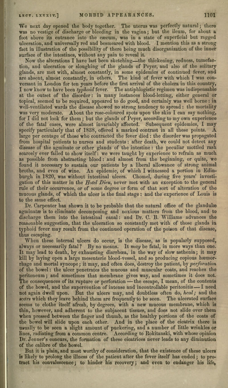 We next day opened the body together. The uterus was perfectly natural; there was no vestige of discharge or bleeding in the vagina; but the ileuin, for about a foot above its entrance into the caecum, was in a state of superficial but ragged ulceration, and universally red and besmeared with blood. I mention this as a strong fact in illustration of the possibility of there being much disorganization of the inner surface of the intestines, without any pain to reveal it. Now the alterations I have last been sketching—the thickening, redness, tumefac- tion, and ulceration or sloughing of the glands of Peyer, and also of the solitary glands, are met with, almost constantly, in some epidemics of continued fever, and are absent, almost constantly, in others. The kind of fever with which I was con- versant in London for ten years before the first arrival of the cholera in this country, I now know to have been typhoid fever. The antiphlogistic regimen was indispensable at the outset of the disorder: in many instances blood-letting, either general or topical, seemed to be required, appeared to do good, and certainly was well borne: in well-ventilated wards the disease showed no strong tendency to spread: the mortality was very moderate. About the rose-coloured spots upon the skin I can say nothing, for I did not look for them j but the glands of Peyer, according to my own experience of the fatal cases, were almost invariably affected. Subsequent epidemics, I may specify particularly that of 1838, offered a marked contrast in all these points. A large per centage of those who contracted the fever died : the disorder was propagated from hospital patients to nurses and students: after death, we could not detect any disease of the agminate or other glands of the intestine: the peculiar mottled rash scarcely ever failed to show itself: we were taught by experience to refrain as much as possible from abstracting blood: and almost from the beginning, or quite, we found it necessary to sustain our patients by a liberal allowance of strong animal broths, and even of wine. An epidemic, of which I witnessed a portion in Edin- burgh in 1820, was without intestinal ulcers. Chomel, during five years' investi- gation of this matter in the Hotel Ditu, never met with an exception to the general rule of their occurrence, or of some degree or form of that sort of alteration of the mucous glands, of which the ulcer is the final stage: and the experience of Louis is to the same effect. Dr. Carpenter has shown it to be probable that the natural office of the glandulse agminatae is to eliminate decomposing and noxious matters from the blood, and to discharge them into the intestinal canal: and Dr. C. B. Williams advances the reasonable suggestion, that the ulceration so constantly met with of those glands in typhoid fever may result from the continued operation of the poison of that disease, thus escaping. When these internal ulcers do occur, is the disease, as is popularly supposed, always or necessarily fatal ? By no means. It may be fatal, in more ways than one. It may lead to death, by exhausting diarrhea, in the way of slow asthenia; it may kill by laying open a large mesenteric blood-vessel, and so producing copious haemor- rhage and mortal syncope; it may, and often does, destroy the patient, by perforation of the bowel: the ulcer penetrates the mucous and muscular coats, and reaches the peritoneum j and sometimes that membrane gives way, and sometimes it does not. The consequences of its rupture or perforation — the escape, I mean, of the contents of the bowel, and the supervention of intense and incontrollable peritonitis — I need not again dwell upon. But the ulcers may, and doubtless often do, heal; and the scars which they leave behind them are frequently to be seen. The ulcerated surface seems to clothe itself afresh, by degrees, with a new mucous membrane, which is thin, however, and adherent to the subjacent tissues, and does not slide over them when pressed between the finger and thumb, as the healthy portions of the coats of the bowel will slide upon each other. And in the place of the cicatrix there is usually to be seen a slight amount of puckering, and a number of little wrinkles or lines, radiating from a common centre. According to Rokitanski, with whose opinion Dr. Jenner's concurs, the formation of these cicatrices never leads to any diminution of the calibre of the bowel. But it is plain, and most worthy of consideration, that the existence of these ulcers is likely to prolong the illness of the patient after the fever itself has ended; to pro- tract his convalescence; to hinder his recovery; and even to endanger his life,