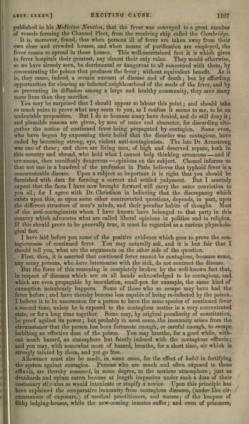 published in his Medicina Nautica^ that the fever was conveyed to a great number of vessels forming the Channel Fleet, from the receiving ship called the Cambridge. It is, moreover, found, that when persons ill of fever are taken away from their own close and crowded houses, and when means of purification are employed, the fever ceases to spread in those houses. This well-ascertained fact it is which gives to fever hospitals their greatest, nay almost their only value. They would otherwise, as we have already seen, be detrimental or dangerous to all concerned with them, by concentrating the poison that produces the fever; without equivalent benefit. As it is, they cause, indeed, a certain amount of disease and of death; but by affording opportunities for clearing an infected neighbourhood of the seeds of the fever, and by so preventing its diffusion among a large and healthy community, they save many more lives than they sacrifice. You may be surprised that I should appear to labour this point; and should take so much pains to prove what may seem to you, as I confess it seems to me, to be an undeniable proposition. But I do so because many have denied, and do still deny it; and plausible reasons are given, by men of name and character, for discarding alto- gether the notion of continued fever being propagated by contagion. Some even, who have begun by expressing their belief that the disorder was contagious, have ended by becoming strong, aye, violent anti-contagionists. The late Dr. Armstrong was one of these; and there are living men, of high and deserved repute, both in this country and abroad, who hold what I cannot help thinking erroneous — and if erroneous, then manifestly dangerous — opinions on the subject. Chomel informs us that not one in a hundred of the profession in Paris believes that typhoid fever is a communicable disease. Upon a subject so important it is right that you should be furnished with data for forming a correct and settled judgment. But I scarcely expect that the facts I have now brought forward will carry the same conviction to you all; for I agree with Dr. Christison in believing that the discrepancy which exists upon this, as upon some other controverted questions, depends, in part, upon the different structure of men's minds, and their peculiar habits of thought. Most of the anti-contagionists whom I have known have belonged to that party in this country which advocates what are called liberal opinions in politics and in religion. If this should prove to be generally true, it must be regarded as a curious physcholo- gical fact. I have laid before you some of the positive evidence which goes to prove the con- tagiousness of continued fever. You may naturally ask, and it is but fair that I should tell you, what are the arguments on the other side of the question. First, then, it is asserted that continued fever cannot be contagious, because some, nay many persons, who have intercourse with the sick, do not contract the disease. But the force of this reasoning is completely broken by the well-known fact that, in respect of diseases which are on all hands acknowledged to be contagious, and which are even propagable by inoculation, small-pox for example, the same kind of exemption notoriously happens. Some of those who so escape may have had the fever before; and have thereby become less capable of being re-infected by the poison. I believe it to be uncommon for a person to have the same species of continued fever a second time, unless he is exposed to the contagious matter in a very concentrated state, or for a long time together. Some may, by original peculiarity of constitution, be proof against its power; but probably in most cases, the immunity arises from the circumstance that the person has been fortunate enough, or careful enough, to escape imbibing an effective dose of the poison. You may breathe, for a good while, with- out much hazard, an atmosphere but faintly imbued with the contagious effluvia; and you may, with somewhat more of hazard, breathe, for a short time, air which is strongly tainted by them, and yet go free. Allowance must also be made, in some cases, for the effect of habit in fortifying the system against contagion. Persons who are much and often exposed to these effluvia, are thereby seasoned, in some degree, to the noxious atmosphere; just as drunkards and opium eaters become at length impassive under such a dose of their customary stimulus as would intoxicate or stupify a novice. Upon this principle has been explained the comparative immunity from contagious diseases, (under like cir- cumstances of exposure,) of medical practitioners, and nurses; of the keepers of filthy lodging-houses, while the new-coming inmates suffer; and even of prisoners,