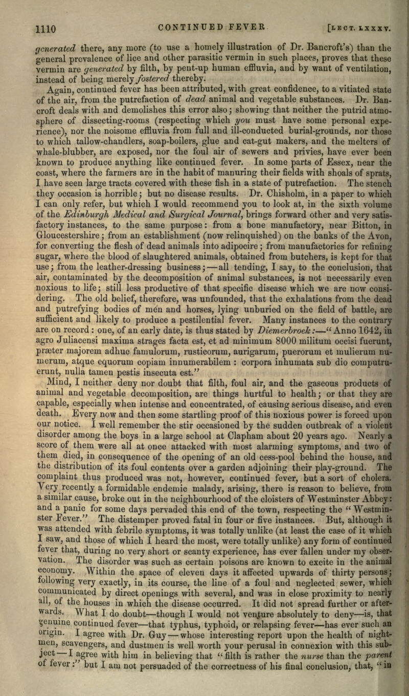 generated there, any more (to use a homely illustration of Dr. Bancroft's) than the general prevalence of lice and other parasitic vermin in such places, proves that these vermin are generated by filth, by pent-up human effluvia, and by want of ventilation, instead of being merely fostered thereby. Again, continued fever has been attributed, with great confidence, to a vitiated state of the air, from the putrefaction of dead animal and vegetable substances. Dr. Ban- croft deals with and demolishes this error also; showing that neither the putrid atmo- sphere of dissecting-rooms (respecting which you must have some personal expe- rience), nor the noisome effluvia from full and ill-conducted burial-grounds, nor those to which tallow-chandlers, soap-boilers, glue and cat-gut makers, and the melters of whale-blubber, are exposed, nor the foul air of sewers and privies, have ever been known to produce anything like continued fever. In some parts of Essex, near the coast, where the farmers are in the habit of manuring their fields with shoals of sprats, I have seen large tracts covered with these fish in a state of putrefaction. The stench they occasion is horrible; but no disease results. Dr. Chisholm, in a paper to which I can only refer, but which I would recommend you to look at, in the sixth volume of the Edinburgh Medical and Suryical Journal, brings forward other and very satis- factory instances, to the same purpose: from a bone manufactory, near Bitton, in Gloucestershire; from an establishment (now relinquished) on the banks of the Avon, for converting the flesh of dead animals into adipocire; from manufactories for refining sugar, where the blood of slaughtered animals, obtained from butchers, is kept for that use; from the leather-dressing business; — all tending, I say, to the conclusion, that air, contaminated by the decomposition of animal substances, is not necessarily even noxious to life; still less productive of that specific disease which we are now consi- dering. The old belief, therefore, was unfounded, that the exhalations from the dead and putrefying bodies of men and horses, lying unburied on the field of battle, are sufficient and likely to produce a pestilential fever. Many instances to the contrary are on record : one, of an early date, is thus stated by Diemerbroek:—Anno 1642, in agro Juliacensi maxima strages facta est, et ad minimum 8000 rnilitum occisi fuerunt, praeter majoreni adhuc famulorum, rusticorum, aurigarum, puerorum et mulierum nu- ineruin, atque equorum copiam innumerabilem : corpora inhumata sub dio cornputru- erunt, nulla tamen pestis insecuta est. Mind, I neither deny nor doubt that filth, foul air, and the gaseous products of animal and vegetable decomposition, are things hurtful to health; or that they are capable, especially when intense and concentrated, of causing serious disease, and even death. Every now and then some startling proof of this noxious power is forced upon our notice. I well remember the stir occasioned by the sudden outbreak of a violent disorder among the boys in a large school at Clapham about 20 years ago. Nearly a score of them were all at once attacked with most alarming symptoms, and two of them died, in consequence of the opening of an old cess-pool behind the house, and the distribution of its foul contents over a garden adjoining their play-ground. The complaint thus produced was not, however, continued fever, but a sort of cholera. Very recently a formidable endemic malady, arising, there is reason to believe, from a similar cause, broke out in the neighbourhood of the cloisters of Westminster Abbey: and a panic for some days pervaded this end of the town, respecting the  Westmin- ster Fever. The distemper proved fatal in four or five instances. But, although it was attended with febrile symptoms, it was totally unlike (at least the case of it which I saw, and those of which I heard the most, were totally unlike) any form of continued fever that, during no very short or scanty experience, has ever fallen under my obser- vation. The disorder was such as certain poisons are known to excite in the animal economy. Within the space of eleven days it affected upwards of thirty persons; following very exactly, in its course, the line of a foul and neglected sewer, which communicated by direct openings with several, and was in close proximity to nearly all, of the houses in which the disease occurred. It did not spread further or after- wards. What I do doubt—though I would not venture absolutely to deny—is, that genuine continued fever—that typhus, typhoid, or relapsing fever—has ever such an origin. I agree with Dr. Guy — whose interesting report upon the health of night- men, scavengers, and dustmen is well worth your perusal in connexion with this sub- jectI agree with him in believing that  filth is rather the nurse than the parent of fever: but I am not persuaded of the correctness of his final conclusion, that,  in