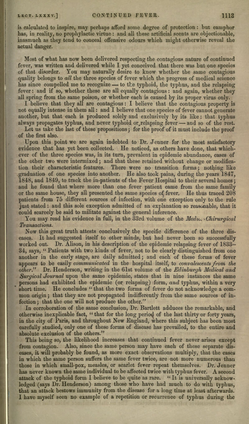 is calculated to inspire, may perhaps afford some degree of protection : but camphor has, in reality, no prophylactic virtue : and all these artificial scents are objectionable, inasmuch as they tend to conceal offensive odours which might otherwise reveal the actual danger. Most of what has now been delivered respecting the contagious nature of continued fever, was written and delivered while I yet conceived that there was but one species of that disorder. You may naturally desire to know whether the same contagious quality belongs to all the three species of fever which the progress of medical science has since compelled me to recognize — to the typhoid, the typhus, and the relapsing fever: and if so, whether these are all equally contagious : and again, whether they all spring from the same poison, or whether each is caused by its proper virus only. I believe that they all are contagious: I believe that the contagious property is not equally intense in them all: and I believe that one species of fever cannot generate another, but that each is produced solely and exclusively by its like: that typhus always propagates typhus, and never typhoid or,relapsing fever — and so of the rest. Let us take the last of these propositions; for the proof of it must include the proof of the first also. Upon this point we are again indebted to Dr. Jenner for the most satisfactory evidence that has yet been collected. He noticed, as others have done, that which- ever of the three species was, in its turn, prevalent in epidemic abundance, cases of the other two were intermixed; and that these retained without change or modifica- tion their characteristic features. There were no transition forms; nothing like .graduation of one species into another. He also took pains, during the years 1847, 1848, and 1849, to track the in-patients of the Fever Hospital to their several homes; and he found that where more than one fever patient came from the same family or the same house, they all presented the same species ofj fever. He thus traced 208 patients from 75 different sources of infection, with one exception only to the rule just stated : and this sole exception admitted of an explanation so rea-sivoable, that it could scarcely be said to militate against the general inference. You may read his evidence in full, in the 33rd volume of the Mediu - CJiirurgical Transactions. Now this great truth attests conclusively the specific difference of the three dis- eases. It had suggested itself to other minds, but had never been so successfully worked out. Dr. Alison, in his description of the epidemic relapsing fever of 1833- 34, says,  Patients with two kinds of fever, not to be clearly distinguished from one another in the early stage, are daily admitted; and each of these forms of fever appears to be easily communicated in the hospital itself, to convalescents from the other. Dr. Henderson, writing in the 61st volume of the Edinburgh Medical and Surgical Journal upon the same epidemic, states that in nine instances the same persons had exhibited the epidemic (or relapsing) form, and typhus, within a very short time. He concludes  that the two forms of fever do not acknowledge a com- mon origin; that they are not propagated indifferently from the same sources of in- fection j that the one will not produce the other. In corroboration of the same conclusion, Dr. Bartlett adduces the remarkable, and otherwise inexplicable fact,  that for the long pericxj of the last thirty or forty years, in the city of Paris, and throughout New England, where this subject has been most carefully studied, only one of these forms of disease has prevailed, to the entire and absolute exclusion of the others. This being so, the likelihood increases that continued fever never arises except from contagion. Also, since the same person may have each of these separate dis- eases, it will probably be found, as more exact observations multiply, that the cases in which the same person suffers the same fever twice, are not more numerous tha*i those in which small-pox, measles, or scarlet feyer repeat themselves. Dr. Jenner has never known the same individual to be affected twice with typhus fever. A second attack of the typhoid form I believe to be quite as rare. It is universally acknow- ledged (says Dr. Henderson) among those who have had much to do with typhus, that an attack bestows immunity from the disease for a long time at least afterwards. I have myself seen no example of a repetition or recurrence of typhus during the