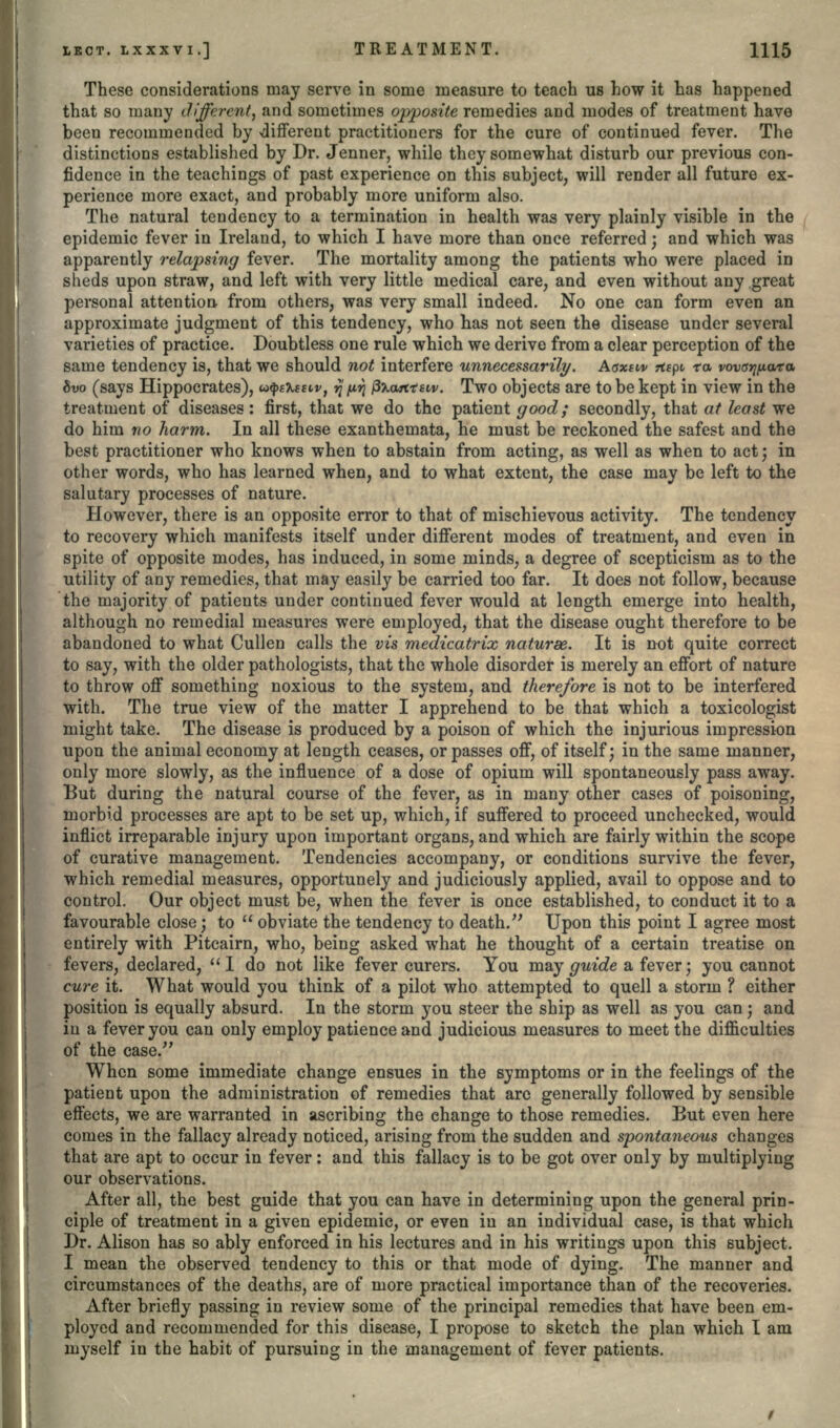 These considerations may serve in some measure to teach us how it has happened that so many different, and sometimes opposite remedies and modes of treatment have been recommended by -different practitioners for the cure of continued fever. The distinctions established by Dr. Jenner, while they somewhat disturb our previous con- fidence in the teachings of past experience on this subject, will render all future ex- perience more exact, and probably more uniform also. The natural tendency to a termination in health was very plainly visible in the epidemic fever in Ireland, to which I have more than once referred; and which was apparently relapsing fever. The mortality among the patients who were placed in sheds upon straw, and left with very little medical care, and even without any great personal attention from others, was very small indeed. No one can form even an approximate judgment of this tendency, who has not seen the disease under several varieties of practice. Doubtless one rule which we derive from a clear perception of the same tendency is, that we should not interfere unnecessarily. Aaxew rtept fa fovcr^ara 8vo (says Hippocrates), u^eteEtv, tf w faatttew. Two objects are to be kept in view in the treatment of diseases: first, that we do the patient good; secondly, that at least we do him no harm. In all these exanthemata, he must be reckoned the safest and the best practitioner who knows when to abstain from acting, as well as when to act; in other words, who has learned when, and to what extent, the case may be left to the salutary processes of nature. However, there is an opposite error to that of mischievous activity. The tendency to recovery which manifests itself under different modes of treatment, and even in spite of opposite modes, has induced, in some minds, a degree of scepticism as to the utility of any remedies, that may easily be carried too far. It does not follow, because 'the majority of patients under continued fever would at length emerge into health, although no remedial measures were employed, that the disease ought therefore to be abandoned to what Cullen calls the vis medicatrix naturae. It is not quite correct to say, with the older pathologists, that the whole disorder is merely an effort of nature to throw off something noxious to the system, and therefore is not to be interfered with. The true view of the matter I apprehend to be that which a toxicologist might take. The disease is produced by a poison of which the injurious impression upon the animal economy at length ceases, or passes off, of itself; in the same manner, only more slowly, as the influence of a dose of opium will spontaneously pass away. But during the natural course of the fever, as in many other cases of poisoning, morbid processes are apt to be set up, which, if suffered to proceed unchecked, would inflict irreparable injury upon important organs, and which are fairly within the scope of curative management. Tendencies accompany, or conditions survive the fever, which remedial measures, opportunely and judiciously applied, avail to oppose and to control. Our object must be, when the fever is once established, to conduct it to a favourable close • to  obviate the tendency to death. Upon this point I agree most entirely with Pitcairn, who, being asked what he thought of a certain treatise on fevers, declared,  I do not like fever curers. You may guide a fever; you cannot cure it. What would you think of a pilot who attempted to quell a storm ? either position is equally absurd. In the storm you steer the ship as well as you can • and in a fever you can only employ patience and judicious measures to meet the difficulties of the case/' When some immediate change ensues in the symptoms or in the feelings of the patient upon the administration of remedies that arc generally followed by sensible effects, we are warranted in ascribing the change to those remedies. But even here comes in the fallacy already noticed, arising from the sudden and spontaneous changes that are apt to occur in fever: and this fallacy is to be got over only by multiplying our observations. After all, the best guide that you can have in determining upon the general prin- ciple of treatment in a given epidemic, or even in an individual case, is that which Dr. Alison has so ably enforced in his lectures and in his writings upon this subject. I mean the observed tendency to this or that mode of dying. The manner and circumstances of the deaths, are of more practical importance than of the recoveries. After briefly passing in review some of the principal remedies that have been em- ployed and recommended for this disease, I propose to sketch the plan which I am myself in the habit of pursuing in the management of fever patients.