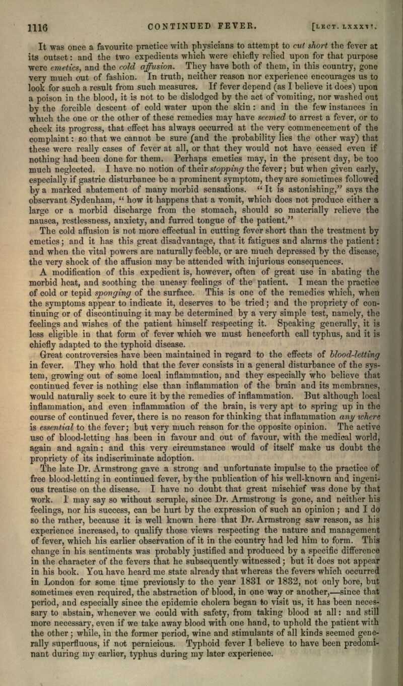 It was once a favourite practice with physicians to attempt to cut short the fever at its outset: and the two expedients which were chiefly relied upon for that purpose were emetics, and the cold affusion. They have both of them, in this country, gone very much out of fashion. In truth, neither reason nor experience encourages us to look for such a result from such measures. If fever depend (as I believe it does) upon a poison in the blood, it is not to be dislodged by the act of vomiting, nor washed out by the forcible descent of cold water upon the skin : and in the few instances in which the one or the other of these remedies may have seemed to arrest a fever, or to check its progress, that effect has always occurred at the very commencement of the complaint: so that we cannot be sure (and the probability lies the other way) that these were really cases of fever at all, or that they would not have ceased even if nothing had been done for them. Perhaps emetics may, in the present day, be too much neglected. I have no notion of their stopping the fever; but when given early, especially if gastric disturbance be a prominent symptom, they are sometimes followed by a marked abatement of many morbid sensations.  It is astonishing, says the observant Sydenham,  how it happens that a vomit, which does not produce either a large or a morbid discharge from the stomach, should so materially relieve the nausea, restlessness, anxiety, and furred tongue of the patient. The cold affusion is not more effectual in cutting fever short than the treatment by emetics; and it has this great disadvantage, that it fatigues and alarms the patient: and when the vital powers are naturally feeble, or are much depressed by the disease, the very shock of the affusion may be attended with injurious consequences. A modification of this expedient is, however, often of great use in abating the morbid heat, and soothing the uneasy feelings of the patient. I mean the practice of cold or tepid sponging of the surface. This is one of the remedies which, when the symptoms appear to indicate it, deserves to be tried; and the propriety of con- tinuing or of discontinuing it may be determined by a very simple test, namely, the feelings and wishes of the patient himself respecting it. Speaking generally, it is less eligible in that form of fever which we must henceforth call typhus, and it is chiefly adapted to the typhoid disease. Great controversies have been maintained in regard to the effects of blood-letting in fever. They who hold that the fever consists in a general disturbance of the sys- tem, growing out of some local inflammation, and they especially who believe that continued fever is nothing else than inflammation of the brain and its membranes, would naturally seek to cure it by the remedies of inflammation. But although local inflammation, and even inflammation of the brain, is very apt to spring up in the course of continued fever, there is no reason for thinking that inflammation any where is essential to the fever; but very much reason for the opposite opinion. The active use of blood-letting has been in favour and out of favour, with the medical world, again and again: and this very circumstance would of itself make us doubt the propriety of its indiscriminate adoption. The late Dr. Armstrong gave a strong and unfortunate impulse to the practice of free blood-letting in continued fever, by the publication of his well-known and ingeni- ous treatise on the disease. I have no doubt that great mischief was done by that work. 1 may say so without scruple, since Dr. Armstrong is gone, and neither his feelings, nor his success, can be hurt by the expression of such an opinion; and I do so the rather, because it is well known here that Dr. Armstrong saw reason, as his experience increased, to qualify those views respecting the nature and management of fever, which his earlier observation of it in the country had led him to form. This change in his sentiments was probably justified and produced by a specific difference in the character of the fevers that he subsequently witnessed; but it does not appear in his book. You have heard me state already that whereas the fevers which occurred in London for some time previously to the year 1831 or 1832, not only bore, but sometimes even required, the abstraction of blood, in one way or another,—since that period, and especially since the epidemic cholera began to visit us, it has been neces- sary to abstain, whenever we could with safety, from taking blood at all: and still more necessary, even if we take away blood with one hand, to uphold the patient with the other; while, in the former period, wine and stimulants of all kinds seemed gene- rally superfluous, if not pernicious. Typhoid fever 1 believe to have been predomi- nant during niy earlier, typhus during my later experience.