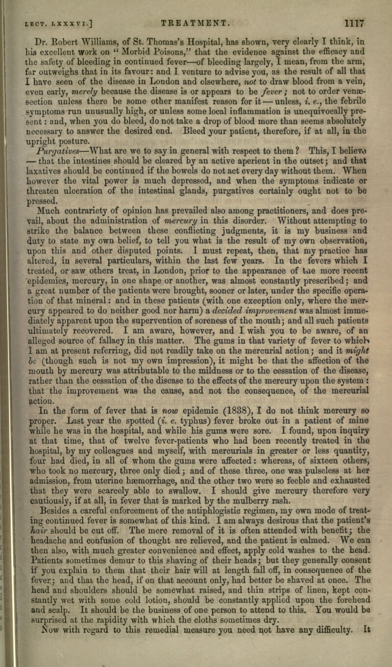 Dr. Robert Williams, of St. Thomas's Hospital, has shown, very clearly I think, in his excellent work on  Morbid Poisons, that the evidence against the efficacy and the safety of bleeding in continued fever—of bleeding largely, I mean, from the arm, far outweighs that in its favour: and I venture to advise you, as the result of all that I have seen of the disease in London and elsewhere, not to draw blood from a vein, even early, merely because the disease is or appears to be fever ; not to order venae- section unless there be some other manifest reason for it — unless, i. e., the febrile symptoms run unusually high, or unless some local inflammation is unequivocally pre- sent : and, when you do bleed, do not take a drop of blood more than seems absolutely necessary to answer the desired end. Bleed your patient, therefore, if at all, in the upright posture. Purgatives—What are we to say in general with respect to them ? This, I believo — that the intestines should be cleared by an active aperient in the outset; and that laxatives should be continued if the bowels do not act every day without them. When however the vital power is much depressed, and when the symptoms indicate or threaten ulceration of the intestinal glands, purgatives certainly ought not to be pressed. Much contrariety of opinion has prevailed also among practitioners, and does pre- vail, about the administration of mercury in this disorder. Without attempting to strike the balance between these conflicting judgments, it is my business and duty to state my own belief, to tell you what is the result of my own observation, upon this and other disputed points. I must repeat, then, that my practice has altered, in several particulars, within the last few years. In the fevers which I treated, or saw others treat, in London, prior to the appearance of lue more recent epidemics, mercury, in one shape or another, was almost constantly prescribed; and a great number of the patients were brought, sooner or later, under the specific opera- tion of that mineral: and in these patients (with one exception only, where the mer- cury appeared to do neither good nor harm) a decided improvement was almost imme- diately apparent upon the supervention of soreness of the mouth; and all such patients ultimately recovered. I am aware, however, and I wish you to be aware, of an alleged source of fallacy in this matter. The gums in that variety of fever to which I am at present referring, did not readily take on the mercurial action; and it might be (though such is not my own impression), it might be that the affection of the mouth by mercury was attributable to the mildness or to the cessation of the disease, rather than the cessation of the disease to the effects of the mercury upon the system : that the improvement was the cause, and not the consequence, of the mercurial action. In the form of fever that is now epidemic (1838), I do not think mercury so proper. Last year the spotted (i. e. typhus) fever broke out in a patient of mine while he was in the hospital, and while his gums were sore. I found, upon inquiry at that time, that of twelve fever-patients who had been recently treated in the hospital, by my colleagues and myself, with mercurials in greater or less quantity, four had died, in all of whom the gums were affected: whereas, of sixteen others, who took no mercury, three only died; and of these three, one was pulseless at her admission, from uterine haemorrhage, and the other two were so feeble and exhausted that they were scarcely able to swallow. I should give mercury therefore very cautiously, if at all, in fever that is marked by the mulberry rash. Besides a careful enforcement of the antiphlogistic regimen, my own mode of treat- ing continued fever is somewhat of this kind. I am always desirous that the patient's hair should be cut off. The mere removal of it is often attended with benefit; the headache and confusion of thought are relieved, and the patient is calmed. We can then also, with much greater convenience and effect, apply cold washes to the head. Patients sometimes demur to this shaving of their heads; but they generally consent if you explain to them that their hair will at length fall off, in consequence of the fever.; and thai the head, if on that account only, had better be shaved at once. The head and shoulders should be somewhat raised, and thin strips of linen, kept con- stantly wet with some cold lotion, should be constantly applied upon the forehead and scalp. It should be the business of one person to attend to this. You would be surprised at the rapidity with which the cloths sometimes dry. Now with regard to this remedial measure you need not have any difficulty. It