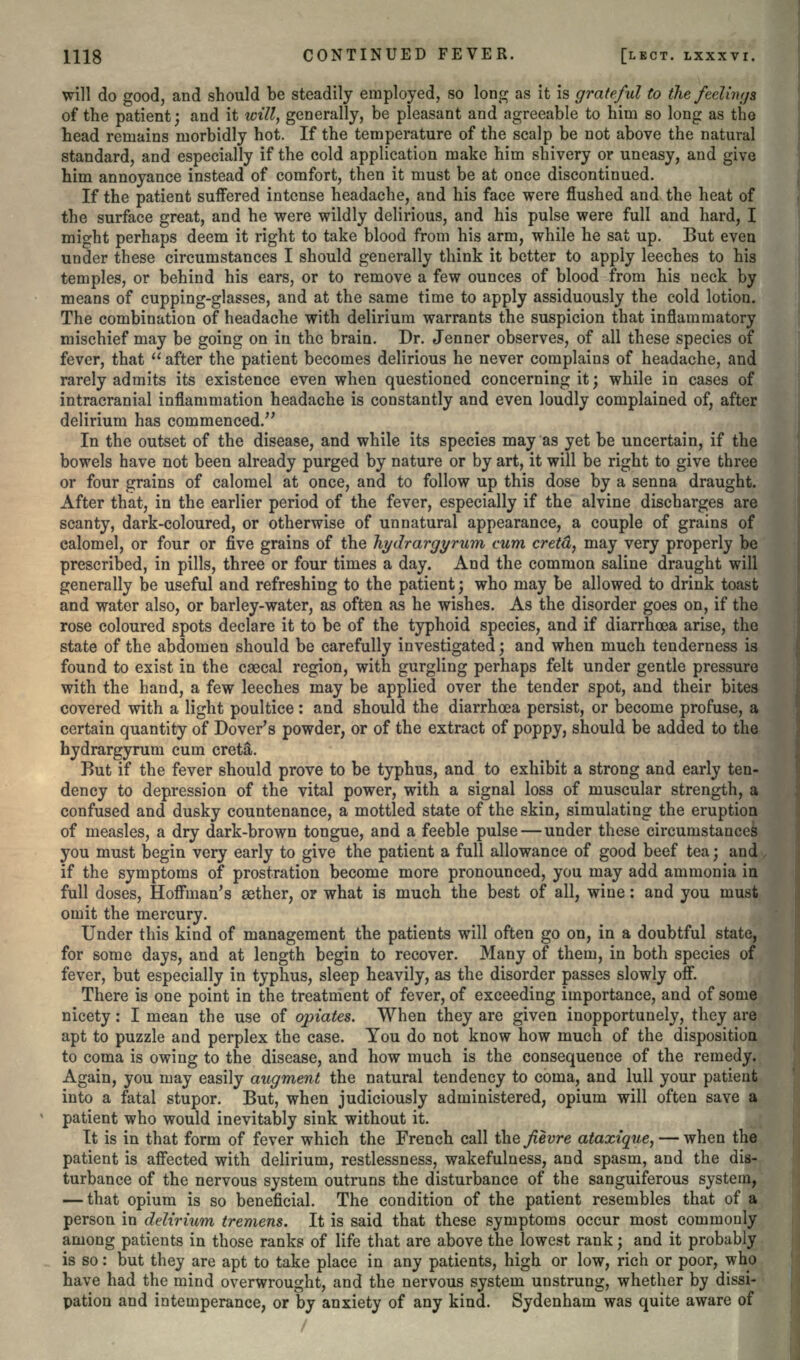 will do good, and should be steadily employed, so long as it is grateful to the feelings of the patient; and it will, generally, be pleasant and agreeable to him so long as the head remains morbidly hot. If the temperature of the scalp be not above the natural standard, and especially if the cold application make him shivery or uneasy, and give him annoyance instead of comfort, then it must be at once discontinued. If the patient suffered intense headache, and his face were flushed and the heat of the surface great, and he were wildly delirious, and his pulse were full and hard, I might perhaps deem it right to take blood from his arm, while he sat up. But even under these circumstances I should generally think it better to apply leeches to his temples, or behind his ears, or to remove a few ounces of blood from his neck by means of cupping-glasses, and at the same time to apply assiduously the cold lotion. The combination of headache with delirium warrants the suspicion that inflammatory mischief may be going on in the brain. Dr. Jenner observes, of all these species of fever, that  after the patient becomes delirious he never complains of headache, and rarely admits its existence even when questioned concerning it; while in cases of intracranial inflammation headache is constantly and even loudly complained of, after delirium has commenced. In the outset of the disease, and while its species may as yet be uncertain, if the bowels have not been already purged by nature or by art, it will be right to give three or four grains of calomel at once, and to follow up this dose by a senna draught. After that, in the earlier period of the fever, especially if the alvine discharges are scanty, dark-coloured, or otherwise of unnatural appearance, a couple of grains of calomel, or four or five grains of the hydrargyrum cum cretd, may very properly be prescribed, in pills, three or four times a day. And the common saline draught will generally be useful and refreshing to the patient; who may be allowed to drink toast and water also, or barley-water, as often as he wishes. As the disorder goes on, if the rose coloured spots declare it to be of the typhoid species, and if diarrhea arise, the state of the abdomen should be carefully investigated; and when much tenderness is found to exist in the csecal region, with gurgling perhaps felt under gentle pressure with the hand, a few leeches may be applied over the tender spot, and their bites covered with a light poultice: and should the diarrhoea persist, or become profuse, a certain quantity of Dover's powder, or of the extract of poppy, should be added to the hydrargyrum cum creta\ But if the fever should prove to be typhus, and to exhibit a strong and early ten- dency to depression of the vital power, with a signal loss of muscular strength, a confused and dusky countenance, a mottled state of the skin, simulating the eruption of measles, a dry dark-brown tongue, and a feeble pulse — under these circumstances you must begin very early to give the patient a full allowance of good beef tea; and if the symptoms of prostration become more pronounced, you may add ammonia in full doses, Hoffman's aether, or what is much the best of all, wine: and you must omit the mercury. Under this kind of management the patients will often go on, in a doubtful state, for some days, and at length begin to recover. Many of them, in both species of fever, but especially in typhus, sleep heavily, as the disorder passes slowly off. There is one point in the treatment of fever, of exceeding importance, and of some nicety: I mean the use of opiates. When they are given inopportunely, they are apt to puzzle and perplex the case. You do not know how much of the disposition to coma is owing to the disease, and how much is the consequence of the remedy. Again, you may easily augment the natural tendency to coma, and lull your patient into a fatal stupor. But, when judiciously administered, opium will often save a patient who would inevitably sink without it. It is in that form of fever which the French call ihefievre ataxique, — when the patient is affected with delirium, restlessness, wakefulness, and spasm, and the dis- turbance of the nervous system outruns the disturbance of the sanguiferous system, — that opium is so beneficial. The condition of the patient resembles that of a person in delirium tremens. It is said that these symptoms occur most commonly among patients in those ranks of life that are above the lowest rank; and it probably is so: but they are apt to take place in any patients, high or low, rich or poor, who have had the mind overwrought, and the nervous system unstrung, whether by dissi- pation and intemperance, or by anxiety of any kind. Sydenham was quite aware of