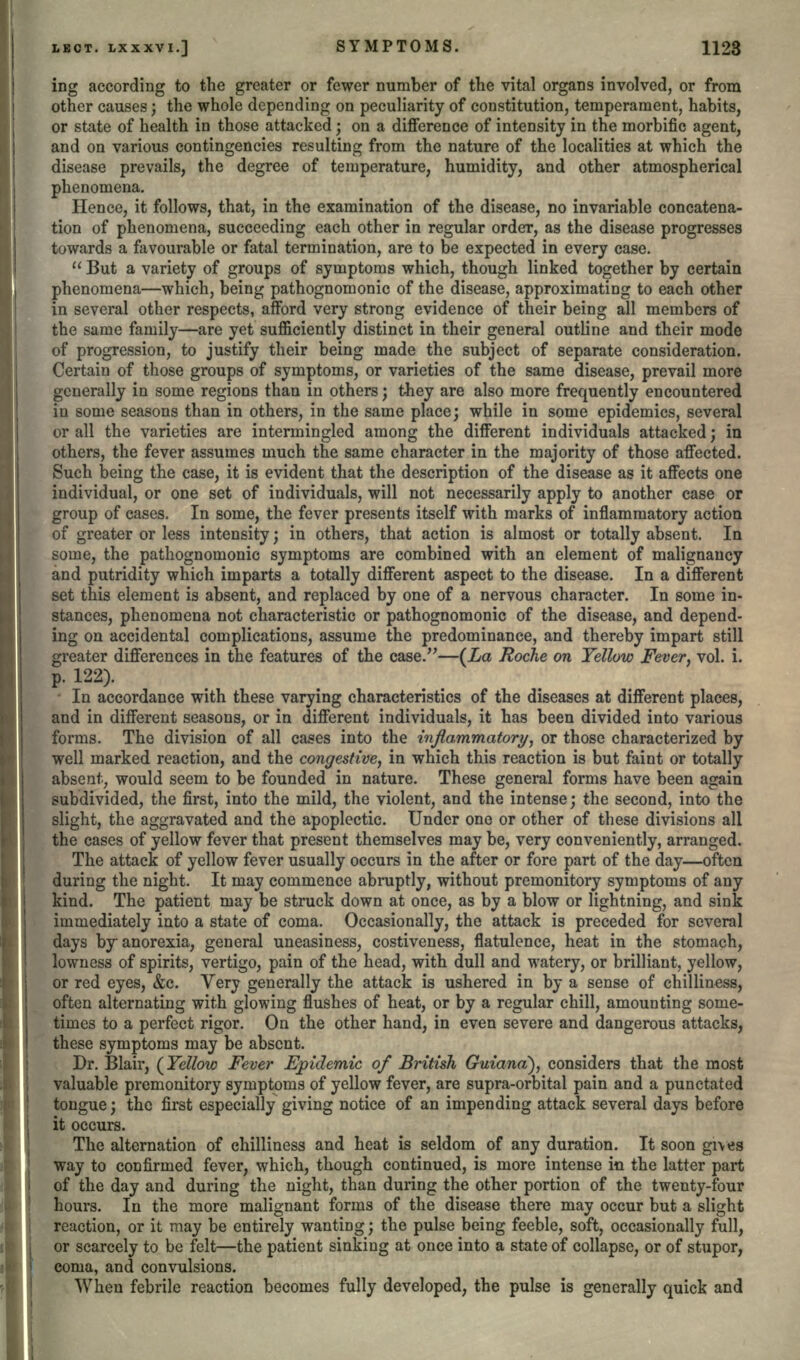 ing according to the greater or fewer number of the vital organs involved, or from other causes; the whole depending on peculiarity of constitution, temperament, habits, or state of health in those attacked; on a difference of intensity in the morbific agent, and on various contingencies resulting from the nature of the localities at which the disease prevails, the degree of temperature, humidity, and other atmospherical phenomena. Hence, it follows, that, in the examination of the disease, no invariable concatena- tion of phenomena, succeeding each other in regular order, as the disease progresses towards a favourable or fatal termination, are to be expected in every case.  But a variety of groups of symptoms which, though linked together by certain phenomena—which, being pathognomonic of the disease, approximating to each other in several other respects, afford very strong evidence of their being all members of the same family—are yet sufficiently distinct in their general outline and their mode of progression, to justify their being made the subject of separate consideration. Certain of those groups of symptoms, or varieties of the same disease, prevail more generally in some regions than in others; they are also more frequently encountered in some seasons than in others, in the same place; while in some epidemics, several or all the varieties are intermingled among the different individuals attacked; in others, the fever assumes much the same character in the majority of those affected. Such being the case, it is evident that the description of the disease as it affects one individual, or one set of individuals, will not necessarily apply to another case or group of cases. In some, the fever presents itself with marks of inflammatory action of greater or less intensity; in others, that action is almost or totally absent. In some, the pathognomonic symptoms are combined with an element of malignancy and putridity which imparts a totally different aspect to the disease. In a different set this element is absent, and replaced by one of a nervous character. In some in- stances, phenomena not characteristic or pathognomonic of the disease, and depend- ing on accidental complications, assume the predominance, and thereby impart still greater differences in the features of the case.—(La Roche on Yellow Fever, vol. i. p. 122). • In accordance with these varying characteristics of the diseases at different places, and in different seasons, or in different individuals, it has been divided into various forms. The division of all cases into the inflammatory, or those characterized by well marked reaction, and the congestive, in which this reaction is but faint or totally absent, would seem to be founded in nature. These general forms have been again subdivided, the first, into the mild, the violent, and the intense; the second, into the slight, the aggravated and the apoplectic. Under one or other of these divisions all the cases of yellow fever that present themselves may be, very conveniently, arranged. The attack of yellow fever usually occurs in the after or fore part of the day—often during the night. It may commence abruptly, without premonitory symptoms of any kind. The patient may be struck down at once, as by a blow or lightning, and sink immediately into a state of coma. Occasionally, the attack is preceded for several days by anorexia, general uneasiness, costiveness, flatulence, heat in the stomach, lowness of spirits, vertigo, pain of the head, with dull and watery, or brilliant, yellow, or red eyes, &c. Very generally the attack is ushered in by a sense of chilliness, often alternating with glowing flushes of heat, or by a regular chill, amounting some- times to a perfect rigor. On the other hand, in even severe and dangerous attacks, these symptoms may be absent. Dr. Blair, (Yellow Fever Epidemic of British Guiana), considers that the most valuable premonitory symptoms of yellow fever, are supra-orbital pain and a punctated tongue; the first especially giving notice of an impending attack several days before it occurs. The alternation of chilliness and heat is seldom of any duration. It soon gives way to confirmed fever, which, though continued, is more intense in the latter part of the day and during the night, than during the other portion of the twenty-four hours. In the more malignant forms of the disease there may occur but a slight reaction, or it may be entirely wanting; the pulse being feeble, soft, occasionally full, or scarcely to be felt—the patient sinking at once into a state of collapse, or of stupor, coma, and convulsions. When febrile reaction becomes fully developed, the pulse is generally quick and