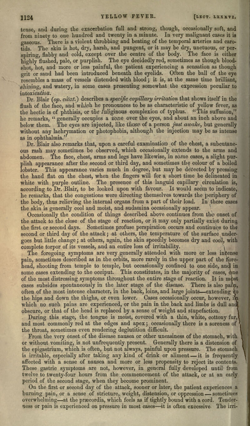 tense, and during the exacerbation full and strong, though, occasionally soft, and from ninety to one hundred and twenty in a minute. In very malignant cases it is gaseous. There is a violent throbbing and beating of the temporal arteries and caro- tids. The skin is hot, dry, harsh, and pungent, or it may be dry, unctuous, or per- spiring, flabby and cold, except over the centre of the body. The face is either highly5 flushed, pale, or purplish. The eye decidedly red, sometimes as though blood- shot, hot, and more or less painful, the patient experiencing a sensation as though grit or sand had been introduced beneath the eyelids. Often the ball of the eye resembles a mass of vessels distended with blood; it is, at the same time brilliant, Aiming, and watery, in some cases presenting somewhat the expression peculiar to intoxicaifou. Dr. Blair (pp. cit'at.} describes a specific capillary irritation that shows itself in the flush of the face, and wnioh he pronounces to be as characteristic of yellow fever, as the hectic is of phthisis, or the /uliginous complexion of typhus. This suffusion/* he remarks,  generally occupies a zooe over the eyes, and about an inch above and below them. The eyes are injected, like those of a person just awake, but generally without any lachrymation or photophobia, although the injection may be as intense as in ophthalmia. Dr. Blair also remarks that, upon a careful examination of the chest, a subcutane- ous rash may sometimes be observed, which occasionally extends to the arms and abdomen. The face, chest, arms and legs have likewise, in some cases, a slight pur- plish appearance after the second or third day, and sometimes t'fre colour of a boiled lobster. This appearance varies much in degree, but may be detected by pressing the hand flat on the chest, when the fingers will for a short time be delineated in white with purple outline. The presence of this languid capillary circulation is, according to Dr. Blair, to be looked upon with favour. It would see'm to indicate, he remarks, that the congestions were directing themselves towards the periphery of the body, thus relieving the internal organs from a part of their load. In these cases the skiii is generally cool and moist, and sudamina occasionally appear. Occasionally the condition of things described above continues from the onset of the attack to the close of the stage of reaction, or it may only partially exi^t during the first or second days. Sometimes profuse perspiration occurs and continues to the second or third day of the attack; at others, the temperature of the surface under- goes but little change; at others, again, the skin speedily becomes dry and cool, with complete torpor of its vessels, and an entire loss of irritability. . The foregoing symptoms are very generally attended with more or less intense pain, sometimes described as in the orbits, more rarely in the upper part of the fore- head, shooting from temple to temple, but occasionally confined to one side, ana in some cases extending to the occiput. This constitutes, in the majority of cases, dme of the most distressing symptoms throughout the entire stage of reaction. It in md)st cases subsides spontaneously in the later stage of the disease. There is also pam, often of the most intense character, in the back, loins, and large joints—extending tfo the hips and down the thighs, or even lower. Cases occasionally occur, however, which no such pains are experienced, or the pain in the back and limbs is dull anc obscure, or that of the head is replaced by a sense of weight and stupefaction. During this stage, the tongue is moist, covered with a thin, white, cottony fur,! and most commonly red at the edges and apex; occasionally there is a soreness of the throat, sometimes even rendering deglutition difficult. From the very onset of the disease nausea or other uneasiness of the stomach, with or without vomiting, is not unfrequently present. Generally there is a distension of the epigastrium, which is often, but not always, painful upon pressure. The stomach is irritable, especially after taking any kind of drink or aliment — it is frequently affected with a sense of nausea and more or less propensity to reject its contents. These gastric symptoms are not, however, in general fully developed until from twelve to twenty-four hours from the commencement of the attack, or at an early period of the second stage, when they become prominent. On the first or second day of the attack, sooner or later, the patient experiences a burning pain, or a sense of stricture, weight, distension, or oppression — sometimes overwhelming—at the praecordia, which feels as if tightly bound with a cord. Tender- ness or pain is experienced on pressure in most cases—it is often excessive. 1'he irri-