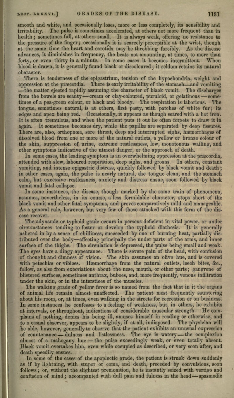 smooth and white, and occasionally loses, more or less completely, its sensibility and irritability. The pulse is sometimes accelerated, at others not more frequent than in health; sometimes full, at others small. It is always weak, offering no resistance to the pressure of the finger; occasionally it is scarcely perceptible at the wrist, though at the same time the heart and carotids may be throbbing forcibly. As the disease advances, it diminishes in frequency, the beats not amounting, at times, to more than forty, or even thirty in a minute. In some cases it becomes intermittent. When blood is drawn, it is generally found black or discoloured; it seldom retains its natural character. There is tenderness of the epigastrium, tension of the hypochondria, weight and oppression at the prsecordia. There is early irritability of the stomach—and vomiting —the matter ejected rapidly assuming the character of black vomit. The discharges from the bowels are scanty — cream or clay-coloured, puruloid, or gelatinous — some- times of a pea-green colour, or black and bloody. The respiration is laborious. The tongue, sometimes natural, is at others, first pasty, w.ith patches of white fur; its edges and apex being red. Occasionally, it appears as though seared with a hot iron. It is often tremulous, and when the patient puts it out he often forgets to draw it in again. It sometimes becomes dry, while the papillae are separated by deep fissures. There are, also, orthopnoea, sore throat, deep and interrupted sighs, haemorrhages of dissolved blood from one or more of the natural outlets, a yellow or bronze colour of the skin, suppression of urine, extreme restlessness, low, monotonous wailing, and other symptoms indicative of the utmost danger, or the approach of death. In some cases, the leading symptom is an overwhelming oppression at the praecordia, attended with slow, laboured respiration, deep sighs, and groans. In others, constant vomiting, and intense epigastric distress, quickly followed by black vomit and death; in other cases, again, the pulse is nearly natural, the tongue clean, and the stomach calm, but excessive restlessness, anxiety and distress ensue, soon followed by black vomit and fatal collapse. In some instances, the disease, though marked by the same train of phenomena, assumes, nevertheless, in its course, a less formidable character, stops short of the black vomit and other fatal symptoms, and proves comparatively mild and manageable. As a general rule, however, but very few of those attacked with this form of the dis- ease recover. The adynamic or typhoid grade occurs in persons deficient in vital power, or under circumstances tending to foster or develop the typhoid diathesis. It is generally ushered in by a sense of chilliness, succeeded by one of burning heat, partially dis- tributed over the body—affecting principally the under parts of the arms, and inner surface of the thighs. The circulation is depressed, the pulse being small and weak. The eyes have a dingy appearance. There is severe pain of the head, with confusion of thought and dimness of vision. The skin assumes an olive hue, and is covered with petechiaa or vibices. Haemorrhage from the natural outlets, leech bites, &c., follow, as also from excoriations about the nose, mouth, or other parts; gangrene of blistered surfaces, sometimes anthrax, buboes, and, more frequently, venous infiltration under the skin, or in the interstices of the muscles. The walking grade of yellow fever is so named from the fact that in it the organs of animal life remain almost unaffected. The patient most frequently sauntering about his room, or, at times, even walking in the streets for recreation or on business. In some instances he confesses to a feeling of weakness, but, in others, he exhibits at intervals, or throughout, indications of considerable muscular strength. He com- plains of nothing, denies his being ill, amuses himself in reading or otherwise, and to a casual observer, appears to be slightly, if at all, indisposed. The physician will ]be able, however, generally to observe that the patient exhibits an unusual expression of countenance — dulness and listlessness. The eye is watery — the complexion almost of a mahogany hue — the pulse exceedingly weak, or even totally absent. Black vomit overtakes him, even while occupied as described, or very soon after, and death speedily ensues. In some of the cases of the apoplectic grade, the patient is struck down suddenly as if by lightning, with stupor or coma, and death, preceded by convulsions, soon follows; or, without the slightest premonition, he is instantly seized with vertigo and confusion of mind; accompanied with dull pain and fulness in the head—spasmodic