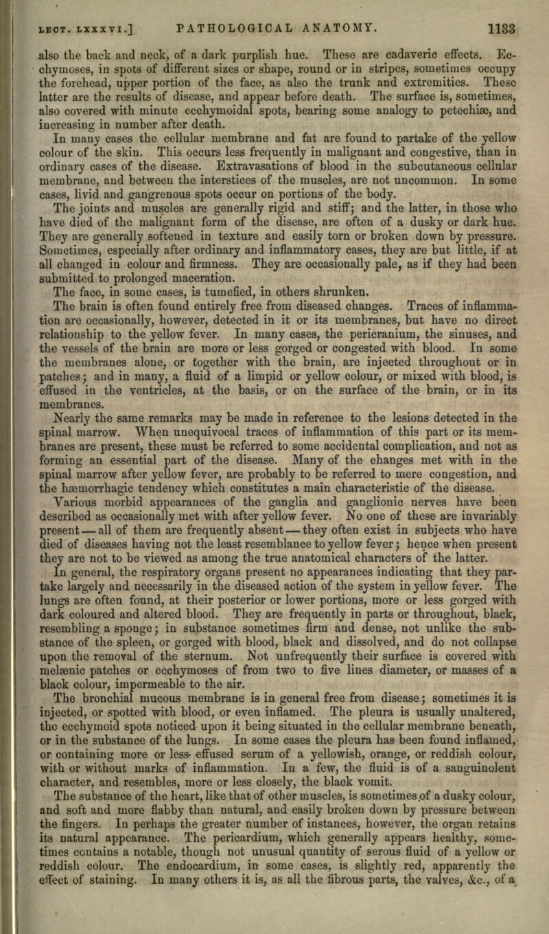 also the back and neck, of a dark purplish hue. These are cadaveric effects. Ec- chymoses, in spots of different sizes or shape, round or in stripes, sometimes occupy the forehead, upper portion of the face, as also the trunk and extremities. These latter are the results of disease, and appear before death. The surface is, sometimes, also covered with minute ecchymoidal spots, bearing some analogy to petechiae, and increasing in number after death. In many cases the cellular membrane and fat are found to partake of the yellow colour of the skin. This occurs less frequently in malignant and congestive, than in ordinary cases of the disease. Extravasations of blood in the subcutaneous cellular membrane, and between the interstices of the muscles, are not uncommon. In some cases, livid and gangrenous spots occur on portions of the body. The joints and muscles are generally rigid and stiff; and the latter, in those who have died of the malignant form of the disease, are often of a dusky or dark hue. They are generally softened in texture and easily torn or broken down by pressure. Sometimes, especially after ordinary and inflammatory cases, they are but little, if at all changed in colour and firmness. They are occasionally pale, as if they had been submitted to prolonged maceration. The face, in some cases, is tumefied, in others shrunken. The brain is often found entirely free from diseased changes. Traces of inflamma- tion are occasionally, however, detected in it or its membranes, but have no direct relationship to the yellow fever. In many cases, the pericranium, the sinuses, and the vessels of the brain are more or less gorged or congested with blood. In some the membranes alone, or together with the brain, are injected throughout or in patches; and in many, a fluid of a limpid or yellow colour, or mixed with blood, is effused in the ventricles, at the basis, or on the surface of the brain, or in its membranes. Nearly the same remarks may be made in reference to the lesions detected in the spinal marrow. When unequivocal traces of inflammation of this part or its mem- branes are present, these must be referred to some accidental complication, and not as forming an essential part of the disease. Many of the changes met with in the spinal marrow after yellow fever, are probably to be referred to mere congestion, and the hsemorrhagic tendency which constitutes a main characteristic of the disease. Various morbid appearances of the ganglia and ganglionic nerves have been described as occasionally met with after yellow fever. No one of these are invariably present — all of them are frequently absent — they often exist in subjects who have died of diseases having not the least resemblance to yellow fever; hence when present they are not to be viewed as among the true anatomical characters of the latter. In general, the respiratory organs present no appearances indicating that they par- take largely and necessarily in the diseased action of the system in yellow fever. The lungs are often found, at their posterior or lower portions, more or less gorged with dark coloured and altered blood. They are frequently in parts or throughout, black, resembling a sponge; in substance sometimes firm and dense, not unlike the sub- stance of the spleen, or gorged with blood, black and dissolved, and do not collapse upon the removal of the sternum. Not unfrequently their surface is covered with melaanic patches or ecchymoses of from two to five lines diameter, or masses of a black colour, impermeable to the air. The bronchial mucous membrane is in general free from disease; sometimes it is injected, or spotted with blood, or even inflamed. The pleura is usually unaltered, the ecchymoid spots noticed upon it being situated in the cellular membrane beneath, or in the substance of the lungs. In some cases the pleura has been found inflamed, or containing more or less- effused serum of a yellowish, orange, or reddish colour, with or without marks of inflammation. In a few, the fluid is of a sanguinolent character, and resembles, more or less closely, the black vomit. The substance of the heart, like that of other muscles, is sometimes of a dusky colour, and soft and more flabby than natural, and easily broken down by pressure between the fingers. In perhaps the greater number of instances, however, the organ retains its natural appearance. The pericardium, which generally appears healthy, some- times contains a notable, though not unusual quantity of serous fluid of a yellow or reddish colour. The endocardium, in some cases, is slightly red, apparently the effect of staining. In many others it is, as all the fibrous parts, the valves, &c., of a