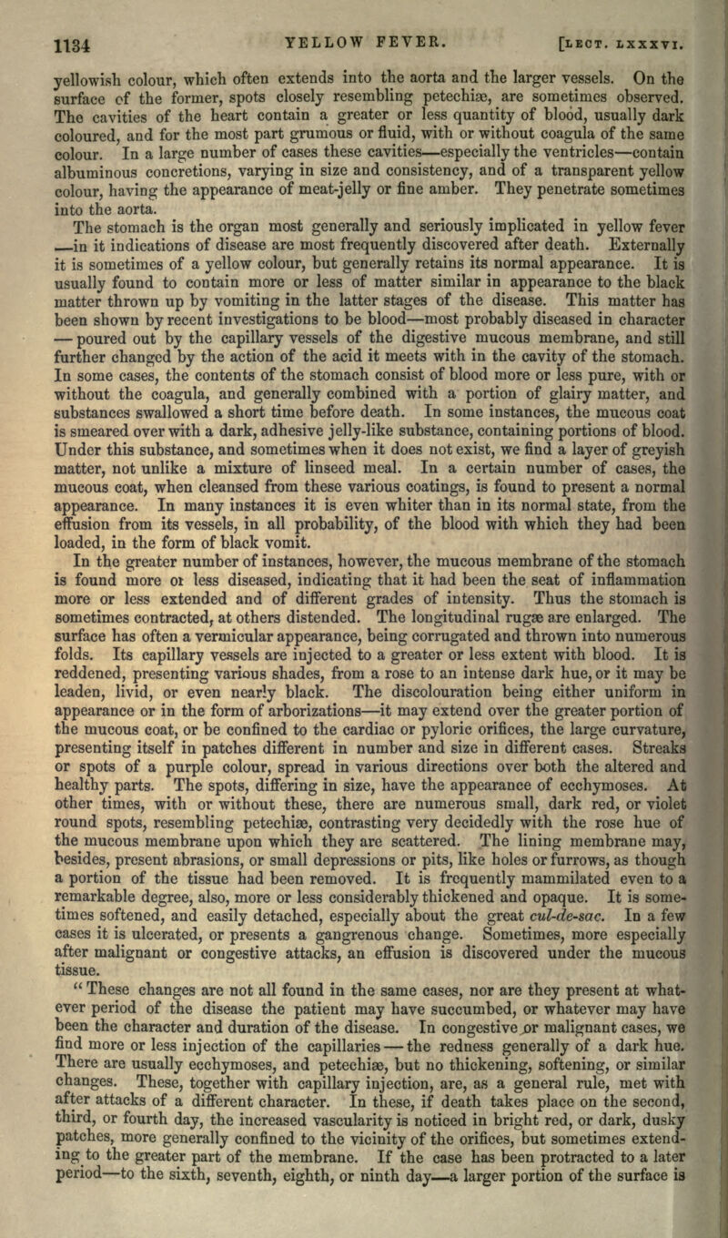 yellowish colour, which often extends into the aorta and the larger vessels. On the surface of the former, spots closely resembling petechise, are sometimes observed. The cavities of the heart contain a greater or less quantity of blood, usually dark coloured, and for the most part grumous or fluid, with or without coagula of the same colour. In a large number of cases these cavities—especially the ventricles—contain albuminous concretions, varying in size and consistency, and of a transparent yellow colour, having the appearance of meat-jelly or fine amber. They penetrate sometimes into the aorta. The stomach is the organ most generally and seriously implicated in yellow fever in it indications of disease are most frequently discovered after death. Externally it is sometimes of a yellow colour, but generally retains its normal appearance. It is usually found to contain more or less of matter similar in appearance to the black matter thrown up by vomiting in the latter stages of the disease. This matter has been shown by recent investigations to be blood—most probably diseased in character — poured out by the capillary vessels of the digestive mucous membrane, and still further changed by the action of the acid it meets with in the cavity of the stomach. In some cases, the contents of the stomach consist of blood more or less pure, with or without the coagula, and generally combined with a portion of glairy matter, and substances swallowed a short time before death. In some instances, the mucous coat is smeared over with a dark, adhesive jelly-like substance, containing portions of blood. Under this substance, and sometimes when it does not exist, we find a layer of greyish matter, not unlike a mixture of linseed meal. In a certain number of cases, the mucous coat, when cleansed from these various coatings, is found to present a normal appearance. In many instances it is even whiter than in its normal state, from the effusion from its vessels, in all probability, of the blood with which they had been loaded, in the form of black vomit. In the greater number of instances, however, the mucous membrane of the stomach is found more 01 less diseased, indicating that it had been the seat of inflammation more or less extended and of different grades of intensity. Thus the stomach is sometimes contracted, at others distended. The longitudinal rugae are enlarged. The surface has often a vermicular appearance, being corrugated and thrown into numerous folds. Its capillary vessels are injected to a greater or less extent with blood. It is reddened, presenting various shades, from a rose to an intense dark hue, or it may be leaden, livid, or even nearly black. The discolouration being either uniform in appearance or in the form of arborizations—it may extend over the greater portion of the mucous coat, or be confined to the cardiac or pyloric orifices, the large curvature, presenting itself in patches different in number and size in different cases. Streaks or spots of a purple colour, spread in various directions over both the altered and healthy parts. The spots, differing in size, have the appearance of ecchymoses. At other times, with or without these, there are numerous small, dark red, or violet round spots, resembling petechise, contrasting very decidedly with the rose hue of the mucous membrane upon which they are scattered. The lining membrane may, besides, present abrasions, or small depressions or pits, like holes or furrows, as though a portion of the tissue had been removed. It is frequently mammilated even to a remarkable degree, also, more or less considerably thickened and opaque. It is some- times softened, and easily detached, especially about the great cul-de-sac. In a few cases it is ulcerated, or presents a gangrenous change. Sometimes, more especially after malignant or congestive attacks, an effusion is discovered under the mucous tissue.  These changes are not all found in the same cases, nor are they present at what- ever period of the disease the patient may have succumbed, or whatever may have been the character and duration of the disease. In congestive or malignant cases, we find more or less injection of the capillaries — the redness generally of a dark hue. There are usually ecchymoses, and petechiae, but no thickening, softening, or similar changes. These, together with capillary injection, are, as a general rule, met with after attacks of a different character. In these, if death takes place on the second, third, or fourth day, the increased vascularity is noticed in bright red, or dark, dusky patches, more generally confined to the vicinity of the orifices, but sometimes extend- ing to the greater part of the membrane. If the case has been protracted to a later period—to the sixth, seventh, eighth, or ninth day—a larger portion of the surface is