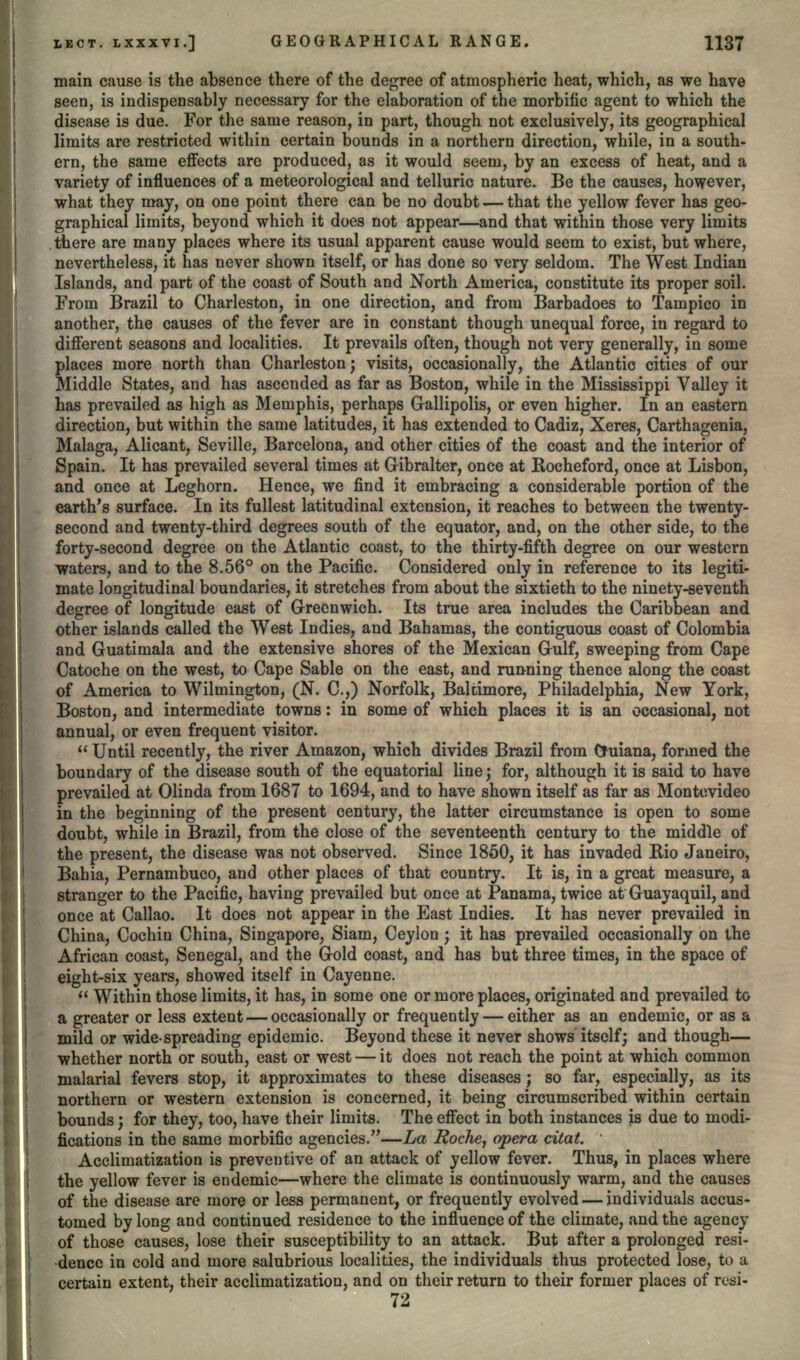 main cause is the absence there of the degree of atmospheric heat, which, as we have seen, is indispensably necessary for the elaboration of the morbific agent to which the disease is due. For the same reason, in part, though not exclusively, its geographical limits are restricted within certain bounds in a northern direction, while, in a south- ern, the same effects are produced, as it would seem, by an excess of heat, and a variety of influences of a meteorological and telluric nature. Be the causes, however, what they may, on one point there can be no doubt — that the yellow fever has geo- graphical limits, beyond which it does not appear—and that within those very limits there are many places where its usual apparent cause would seem to exist, but where, nevertheless, it has never shown itself, or has done so very seldom. The West Indian Islands, and part of the coast of South and North America, constitute its proper soil. From Brazil to Charleston, in one direction, and from Barbadoes to Tampico in another, the causes of the fever are in constant though unequal force, in regard to different seasons and localities. It prevails often, though not very generally, in some places more north than Charleston; visits, occasionally, the Atlantic cities of our Middle States, and has ascended as far as Boston, while in the Mississippi Valley it has prevailed as high as Memphis, perhaps Gallipolis, or even higher. In an eastern direction, but within the same latitudes, it has extended to Cadiz, Xeres, Carthagenia, Malaga, Alicant, Seville, Barcelona, and other cities of the coast and the interior of Spain. It has prevailed several times at Gibralter, once at Eocheford, once at Lisbon, and once at Leghorn. Hence, we find it embracing a considerable portion of the earth's surface. In its fullest latitudinal extension, it reaches to between the twenty- second and twenty-third degrees south of the equator, and, on the other side, to the forty-second degree on the Atlantic coast, to the thirty-fifth degree on our western waters, and to the 8.56° on the Pacific. Considered only in reference to its legiti- mate longitudinal boundaries, it stretches from about the sixtieth to the ninety-seventh degree of longitude east of Greenwich. Its true area includes the Caribbean and other islands called the West Indies, and Bahamas, the contiguous coast of Colombia and Guatimala and the extensive shores of the Mexican Gulf, sweeping from Cape Catoche on the west, to Cape Sable on the east, and running thence along the coast of America to Wilmington, (N. C.,) Norfolk, Baltimore, Philadelphia, New York, Boston, and intermediate towns: in some of which places it is an occasional, not annual, or even frequent visitor.  Until recently, the river Amazon, which divides Brazil from Ohiiana, formed the boundary of the disease south of the equatorial line; for, although it is said to have prevailed at Olinda from 1687 to 1694, and to have shown itself as far as Montevideo in the beginning of the present century, the latter circumstance is open to some doubt, while in Brazil, from the close of the seventeenth century to the middle of the present, the disease was not observed. Since 1850, it has invaded Rio Janeiro, Bahia, Pernambuco, and other places of that country. It is, in a great measure, a stranger to the Pacific, having prevailed but once at Panama, twice at Guayaquil, and once at Callao. It does not appear in the East Indies. It has never prevailed in China, Cochin China, Singapore, Siam, Ceylon; it has prevailed occasionally on the African coast, Senegal, and the Gold coast, and has but three times, in the space of eight-six years, showed itself in Cayenne.  Within those limits, it has, in some one or more places, originated and prevailed to a greater or less extent — occasionally or frequently — either as an endemic, or as a mild or wide-spreading epidemic. Beyond these it never shows itself; and though— whether north or south, east or west — it does not reach the point at which common malarial fevers stop, it approximates to these diseases; so far, especially, as its northern or western extension is concerned, it being circumscribed within certain bounds; for they, too, have their limits. The effect in both instances is due to modi- fications in the same morbific agencies.—La Roche, opera citat. ' Acclimatization is preventive of an attack of yellow fever. Thus, in places where the yellow fever is endemic—where the climate is continuously warm, and the causes of the disease are more or less permanent, or frequently evolved — individuals accus- tomed by long and continued residence to the influence of the climate, and the agency of those causes, lose their susceptibility to an attack. But after a prolonged resi- dence in cold and more salubrious localities, the individuals thus protected lose, to a certain extent, their acclimatization, and on their return to their former places of resi- 72