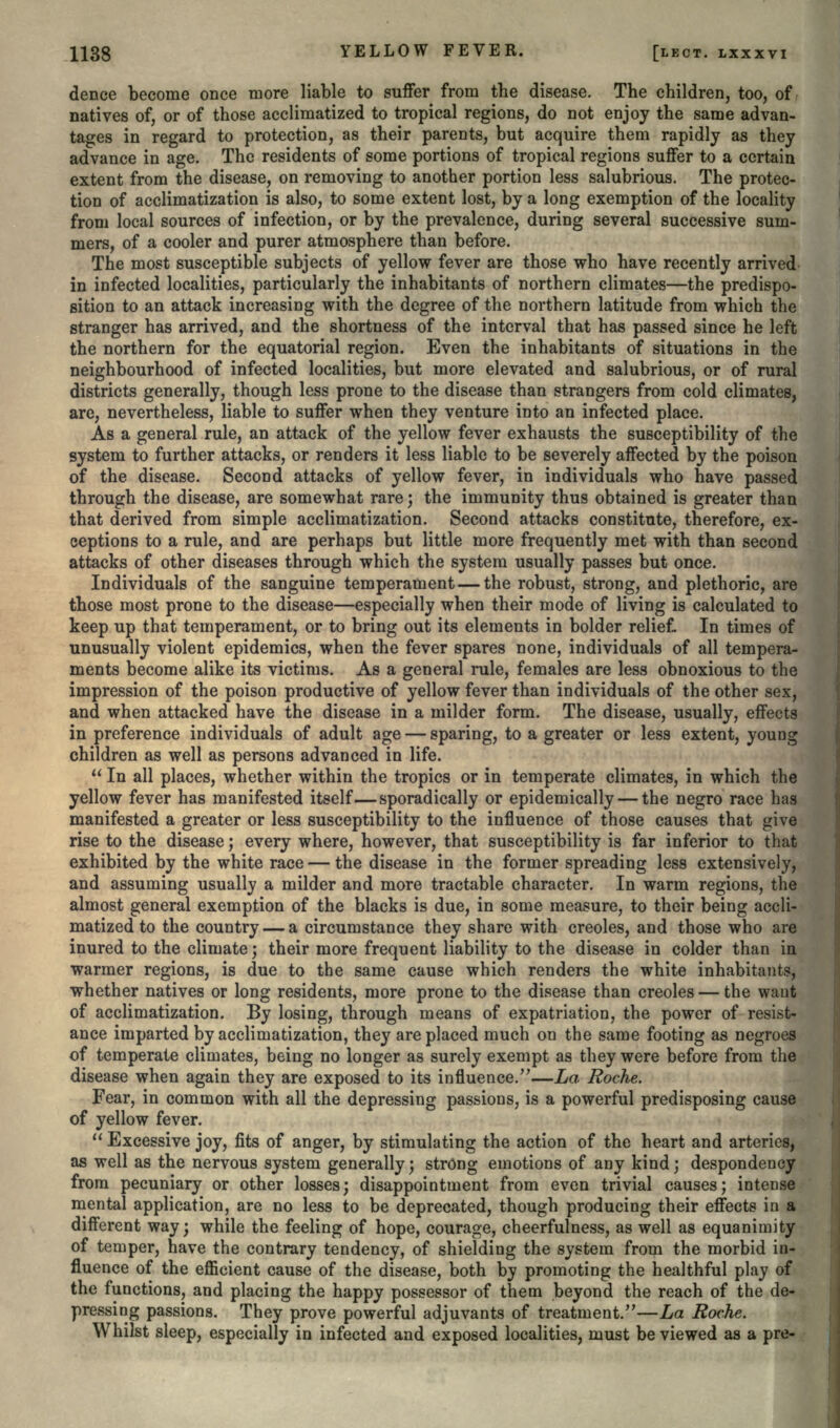 dence become once more liable to suffer from the disease. The children, too, of natives of, or of those acclimatized to tropical regions, do not enjoy the same advan- tages in regard to protection, as their parents, but acquire them rapidly as they advance in age. The residents of some portions of tropical regions suffer to a certain extent from the disease, on removing to another portion less salubrious. The protec- tion of acclimatization is also, to some extent lost, by a long exemption of the locality from local sources of infection, or by the prevalence, during several successive sum- mers, of a cooler and purer atmosphere than before. The most susceptible subjects of yellow fever are those who have recently arrived in infected localities, particularly the inhabitants of northern climates—the predispo- sition to an attack increasing with the degree of the northern latitude from which the stranger has arrived, and the shortness of the interval that has passed since he left the northern for the equatorial region. Even the inhabitants of situations in the neighbourhood of infected localities, but more elevated and salubrious, or of rural districts generally, though less prone to the disease than strangers from cold climates, are, nevertheless, liable to suffer when they venture into an infected place. As a general rule, an attack of the yellow fever exhausts the susceptibility of the system to further attacks, or renders it less liable to be severely affected by the poison of the disease. Second attacks of yellow fever, in individuals who have passed through the disease, are somewhat rare; the immunity thus obtained is greater than that derived from simple acclimatization. Second attacks constitute, therefore, ex- ceptions to a rule, and are perhaps but little more frequently met with than second attacks of other diseases through which the system usually passes but once. Individuals of the sanguine temperament — the robust, strong, and plethoric, are those most prone to the disease—especially when their mode of living is calculated to keep up that temperament, or to bring out its elements in bolder relief. In times of unusually violent epidemics, when the fever spares none, individuals of all tempera- ments become alike its victims. As a general rule, females are less obnoxious to the impression of the poison productive of yellow fever than individuals of the other sex, and when attacked have the disease in a milder form. The disease, usually, effects in preference individuals of adult age — sparing, to a greater or less extent, young children as well as persons advanced in life.  In all places, whether within the tropics or in temperate climates, in which the yellow fever has manifested itself—sporadically or epidemically — the negro race has manifested a greater or less susceptibility to the influence of those causes that give rise to the disease; every where, however, that susceptibility is far inferior to that exhibited by the white race — the disease in the former spreading less extensively, and assuming usually a milder and more tractable character. In warm regions, the almost general exemption of the blacks is due, in some measure, to their being accli- matized to the country — a circumstance they share with Creoles, and those who are inured to the climate; their more frequent liability to the disease in colder than in warmer regions, is due to the same cause which renders the white inhabitants, whether natives or long residents, more prone to the disease than Creoles — the want of acclimatization. By losing, through means of expatriation, the power of resist- ance imparted by acclimatization, they are placed much on the same footing as negroes of temperate climates, being no longer as surely exempt as they were before from the disease when again they are exposed to its influence.—La Roche. Fear, in common with all the depressing passions, is a powerful predisposing cause of yellow fever.  Excessive joy, fits of anger, by stimulating the action of the heart and arteries, as well as the nervous system generally; strong emotions of any kind; despondency from pecuniary or other losses; disappointment from even trivial causes; intense mental application, are no less to be deprecated, though producing their effects in a different way; while the feeling of hope, courage, cheerfulness, as well as equanimity of temper, have the contrary tendency, of shielding the system from the morbid in- fluence of the efficient cause of the disease, both by promoting the healthful play of the functions, and placing the happy possessor of them beyond the reach of the de- pressing passions. They prove powerful adjuvants of treatment.—La Roche. Whilst sleep, especially in infected and exposed localities, must be viewed as a pre-