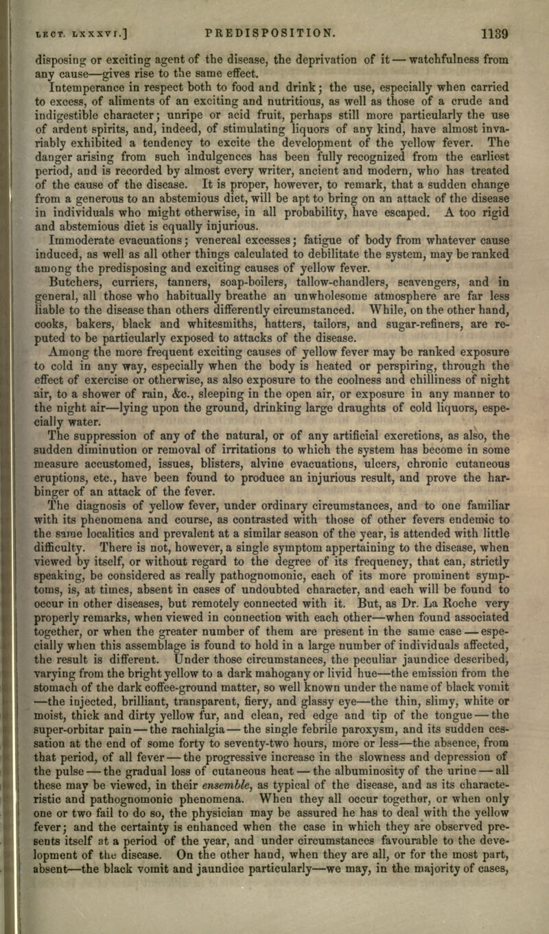 disposing or exciting agent of the disease, the deprivation of it — watchfulness from any cause—gives rise to the same effect. Intemperance in respect both to food and drink; the use, especially when carried to excess, of aliments of an exciting and nutritious, as well as those of a crude and indigestible character; unripe or acid fruit, perhaps still more particularly the use of ardent spirits, and, indeed, of stimulating liquors of any kind, have almost inva- riably exhibited a tendency to excite the development of the yellow fever. The danger arising from such indulgences has been fully recognized from the earliest period, and is recorded by almost every writer, ancient and modern, who has treated of the cause of the disease. It is proper, however, to remark, that a sudden change from a generous to an abstemious diet, will be apt to bring on an attack of the disease in individuals who might otherwise, in all probability, have escaped. A too rigid and abstemious diet is equally injurious. Immoderate evacuations; venereal excesses; fatigue of body from whatever cause induced, as well as all other things calculated to debilitate the system, may be ranked among the predisposing and exciting causes of yellow fever. Butchers, curriers, tanners, soap-boilers, tallow-chandlers, scavengers, and in general, all those who habitually breathe an unwholesome atmosphere are far less liable to the disease than others differently circumstanced. While, on the other hand, cooks, bakers, black and whitesmiths, hatters, tailors, and sugar-refiners, are re- puted to be particularly exposed to attacks of the disease. Among the more frequent exciting causes of yellow fever may be ranked exposure to cold in any way, especially when the body is heated or perspiring, through the effect of exercise or otherwise, as also exposure to the coolness and chilliness of night air, to a shower of rain, &c., sleeping in the open air, or exposure in any manner to the night air—lying upon the ground, drinking large draughts of cold liquors, espe- cially water. The suppression of any of the natural, or of any artificial excretions, as also, the sudden diminution or removal of irritations to which the system has become in some measure accustomed, issues, blisters, alvine evacuations, ulcers, chronic cutaneous eruptions, etc., have been found to produce an injurious result, and prove the har- binger of an attack of the fever. The diagnosis of yellow fever, under ordinary circumstances, and to one familiar with its phenomena and course, as contrasted with those of other fevers endemic to the same localities and prevalent at a similar season of the year, is attended with little difficulty. There is not, however, a single symptom appertaining to the disease, when viewed by itself, or without regard to the degree of its frequency, that can, strictly speaking, be considered as really pathognomonic, each of its more prominent symp- toms, is, at times, absent in cases of undoubted character, and each will be found to occur in other diseases, but remotely connected with it. But, as Dr. La Roche very properly remarks, when viewed in connection with each other—when found associated together, or when the greater number of them are present in the same case — espe- cially when this assemblage is found to hold in a large number of individuals affected, the result is different. Under those circumstances, the peculiar jaundice described, varying from the bright yellow to a dark mahogany or livid hue—the emission from the stomach of the dark coffee-ground matter, so well known under the name of black vomit —the injected, brilliant, transparent, fiery, and glassy eye—the thin, slimy, white or moist, thick and dirty yellow fur, and clean, red edge and tip of the tongue — the super-orbitar pain — the rachialgia — the single febrile paroxysm, and its sudden ces- sation at the end of some forty to seventy-two hours, more or less—the absence, from that period, of all fever — the progressive increase in the slowness and depression of the pulse — the gradual loss of cutaneous heat — the albuminosity of the urine — all these may be viewed, in their ensemble, as typical of the disease, and as its characte- ristic and pathognomonic phenomena. When they all occur together, or when only one or two fail to do so, the physician may be assured he has to deal with the yellow fever; and the certainty is enhanced when the case in which they are observed pre- sents itself at a period of the year, and under circumstances favourable to the deve- lopment of the disease. On the other hand, when they are all, or for the most part, absent—the black vomit and jaundice particularly—we may, in the majority of cases,