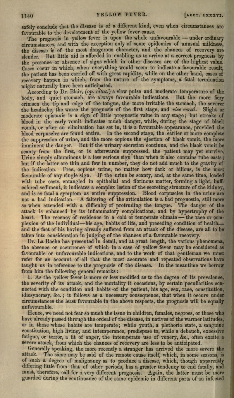 safely conclude that the disease is of a different kind, even when circumstances are favourable to the development of the yellow fever cause. The prognosis in yellow fever is upon the whole unfavourable — under ordinary circumstances, and with the exception only of some epidemics of unusual mildness, the disease is of the most dangerous character, and the chances of recovery are slender. But little aid is afforded in enabling us to arrive at a correct prognosis by the presence or absence of signs which in other diseases are of the highest value. Cases occur in which, when everything would seem to indicate a favourable result, the patient has been carried off with great rapidity, while on the other hand, cases of recovery happen in which, from the nature of the symptoms, a fatal termination might naturally have been anticipated. According to Dr. Blair, (op. citat.') a slow pulse and moderate temperature of the body, and quiet stomach, are always favourable indications. But the more fiery crimson the tip and edge of the tongue, the more irritable the stomach, the severer the headache, the worse the prognosis of the first stage, and vice versd. Slight or moderate epistaxis is a sign of little prognostic value in any stage; but streaks of blood in the early vomit indicates much danger, while, during the stage of black vomit, or after an elimination has set in, it is a favourable appearance, provided the blood corpuscles are found entire. In the second stage, the earlier or more complete the suppression of urine, and the more copious the ejection of black vomit, the more imminent the danger. But if the urinary secretion continue, and the black vomit be scanty from the first, or is afterwards suppressed, the patient may yet survive. Urine simply albuminous is a less serious sign than when it also contains tube casts; but if the latter are thin and few in number, they do not add much to the gravity of the indication. Free, copious urine, no matter how dark or bilious, is the most favourable of any single sign. If the urine be scanty, and, at the same time, loaded with tube casts, entangled in epithelial and fibrinous matter, forming a light, buff- colored sediment, it indicates a complex lesion of the secreting structure of the kidney, and is as fatal a symptom as entire suppression. Blood corpuscles in the urine are not a bad indication. A faltering of the articulation is a bad prognostic, still more so when attended with a difficulty of protruding the tongue. The danger of the attack is enhanced by its inflammatory complications, and by hypertrophy of the heart. The recency of residence in a cold or temperate climate —• the race or com- plexion of the individual—his age, habits of life, and preceding condition of health— and the fact of his having already suffered from an attack of the disease, are all to be taken into consideration in judging of the chances of a favourable recovery. Dr. La Roche has presented in detail, and at great length, the various phenomena, the absence or occurrence of which in a case of yellow fever may be considered as favourable or unfavourable indications, and to the work of that gentleman we must refer for an account of all that the most accurate and repeated observations have taught us in reference to the prognosis of the disease. In the meantime we borrow from him the following general remarks: 1. As the yellow fever is more or less modified as to the degree of its prevalence, the severity of its attack, and the mortality it occasions, by certain peculiarities con- nected with the condition and habits -of the patient, his age, sex, race, constitution, idiosyncrasy, &c.; it follows as a necessary consequence, that when it occurs under circumstances the least favourable in the above respects, the prognosis will be equally unfavourable. Hence, we need not fear so much the issue in children, females, negroes, or those who have already passed through the ordeal of the disease, in natives of the warmer latitudes, or in those whose habits are temperate; while youth, a plethoric state, a sanguine constitution, high living, and intemperance, predispose to, while a debauch, excessive fatigue, or terror, a fit of anger, the intemperate use of venery, &c., often excite a severe attack, from which the chances of recovery are less to be anticipated. Generally speaking, the more recently a stranger has arrived the more severe the attack. The same may be said of the remote cause itself, which, in some seasons, is of such a degree of malignancy as to produce a disease, which, though apparently differing little from that of other periods, has a greater tendency to end fatally, and must, therefore, call for a very different prognosis. Again, the latter must be more guarded during the continuance of the same epidemic in different parts of an infected