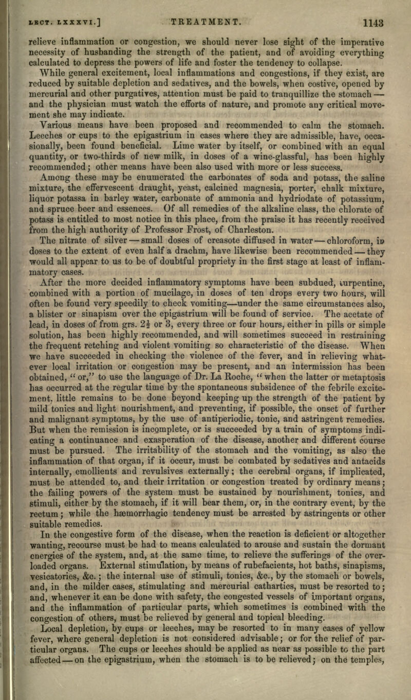 relieve inflammation or congestion, we should never lose sight of the imperative necessity of husbanding the strength of the patient, and of avoiding everything calculated to depress the powers of life and foster the tendency to collapse. While general excitement, local inflammations and congestions, if they exist, are reduced by suitable depletion and sedatives, and the bowels, when costive, opened by mercurial and other purgatives, attention must be paid to tranquillize the stomach — and the physician must watch the efforts of nature, and promote any critical move- ment she may indicate. Various means have been proposed and recommended to calm the stomach. Leeches or cups to the epigastrium in cases where they are admissible, have, occa- sionally, been found beneficial. Lime water by itself, or combined with an equal quantity, or two-thirds of new milk, in doses of a wine-glassful, has been highly recommended; other means have been also used with more or less success. Among these may be enumerated the carbonates of soda and potass, the saline mixture, the effervescent draught, yeast, calcined magnesia, porter, chalk mixture, liquor potassa in barley water, carbonate of ammonia and hydriodate of potassium, and spruce beer and essences. Of all remedies of the alkaline class, the chlorate of potass is entitled to most notice in this place, from the praise it has recently received from the high authority of Professor Frost, of Charleston. The nitrate of silver — small doses of creasote diffused in water — chloroform, io doses to the extent of even half a drachm, have likewise been recommended — they would all appear to us to be of doubtful propriety in the first stage at least of inflam- matory cases. After the more decided inflammatory symptoms have been subdued, uirpentine, combined with a portion of mucilage, in doses of ten drops every two hours, will often be found very speedily to check vomiting—under the same circumstances also, a blister or sinapism over the epigastrium will be found of service. The acetate of lead, in doses of from grs. 2£ or 3, every three or four hours, either in pills or simple solution, has been highly recommended, and will sometimes succeed in restraining the frequent retching and violent vomiting so characteristic of the disease. When we have succeeded in checking the violence of the fever, and in relieving what- ever local irritation or congestion may be present, and an intermission has been obtained,  or/' to use the language of Dr. La Roche,  when the latter or metaptosis has occurred at the regular time by the spontaneous subsidence of the febrile excite- ment, little remains to be done beyond keeping up the strength of the patient by mild tonics and light nourishment, and preventing, if possible, the onset of further and malignant symptoms, by the use of antiperiodic, tonic, and astringent remedies. But when the remission is incomplete, or is succeeded by a train of symptoms indi- cating a continuance and exasperation of the disease, another and different course must be pursued. The irritability of the stomach and the vomiting, as also the inflammation of that organ, if it occur, must be combated by sedatives and antacids internally, emollients and revulsives externally; the cerebral organs, if implicated, must be attended to, and their irritation or congestion treated by ordinary means; the failing powers of the system must be sustained by nourishment, tonics, and stimuli, either by the stomach, if it will bear them, or, in the contrary event, by the rectum; while the hsemorrhagic tendency must be arrested by astringents or other suitable remedies. In the congestive form of the disease, when the reaction is deficient or altogether wanting, recourse must be had to means calculated to arouse and sustain the dormant energies of the system, and, at the same time, to relieve the sufferings of the over- loaded organs. External stimulation, by means of rubefacients, hot baths, sinapisms, vesicatories, &c.; the internal use of stimuli, tonics, &c., by the stomach or bowels, and, in the milder cases, stimulating and mercurial cathartics, must be resorted to; and, whenever it can be done with safety, the congested vessels of important organs, and the inflammation of particular parts, which sometimes is combined with the congestion of others, must be relieved by general and topical bleeding. Local depletion, by cups or leeches, may be resorted to in many cases of yellow fever, where general depletion is not considered advisable; or for the relief of par- ticular organs. The cups or leeches should be applied as near as possible to the part affected — on the epigastrium, when the stomach is to be relieved; on the temples,