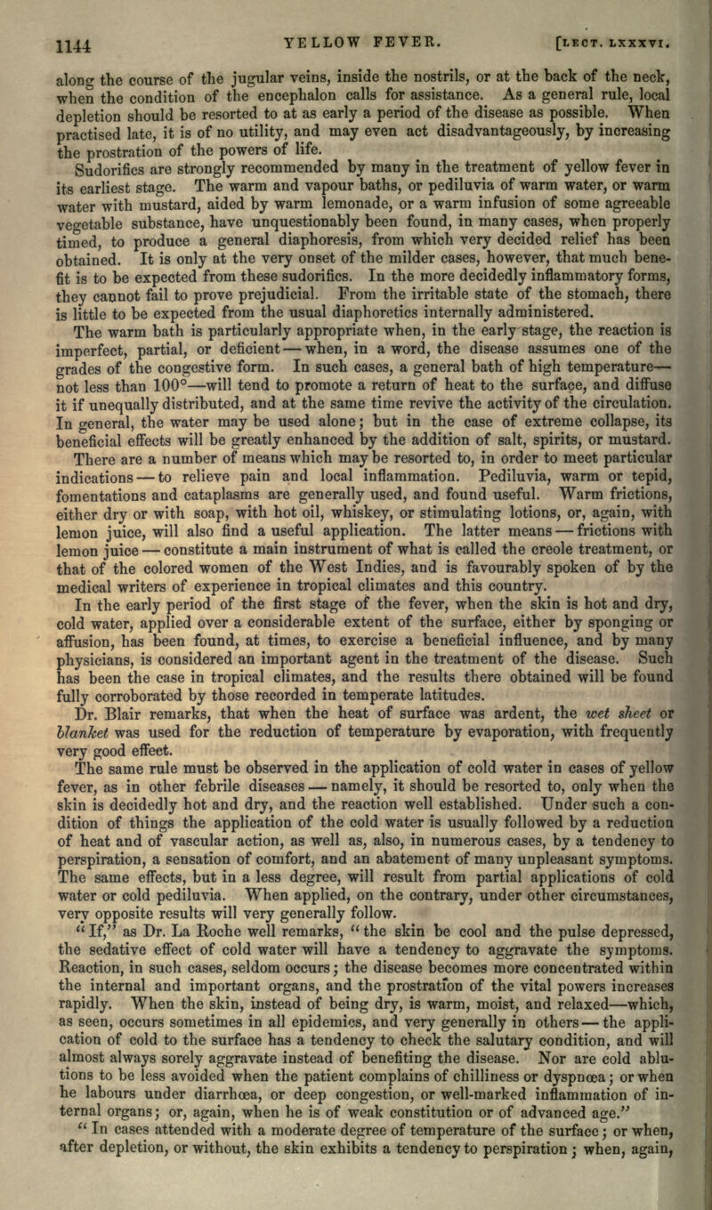 along the course of the jugular veins, inside the nostrils, or at the back of the neck, when the condition of the encephalon calls for assistance. As a general rule, local depletion should be resorted to at as early a period of the disease as possible. When practised late, it is of no utility, and may even act disadvantageous^, by increasing the prostration of the powers of life. Sudorifics are strongly recommended by many in the treatment of yellow fever in its earliest stage. The warm and vapour baths, or pediluvia of warm water, or warm water with mustard, aided by warm lemonade, or a warm infusion of some agreeable vegetable substance, have unquestionably been found, in many cases, when properly timed, to produce a general diaphoresis, from which very decided relief has been obtained. It is only at the very onset of the milder cases, however, that much bene- fit is to be expected from these sudorifics. In the more decidedly inflammatory forms, they cannot fail to prove prejudicial. From the irritable state of the stomach, there is little to be expected from the usual diaphoretics internally administered. The warm bath is particularly appropriate when, in the early stage, the reaction is imperfect, partial, or deficient — when, in a word, the disease assumes one of the grades of the congestive form. In such cases, a general bath of high temperature— not less than 100°—will tend to promote a return of heat to the surface, and diffuse it if unequally distributed, and at the same time revive the activity of the circulation. In general, the water may be used alone; but in the case of extreme collapse, its beneficial effects will be greatly enhanced by the addition of salt, spirits, or mustard. There are a number of means which may be resorted to, in order to meet particular indications — to relieve pain and local inflammation. Pediluvia, warm or tepid, fomentations and cataplasms are generally used, and found useful. Warm frictions, either dry or with soap, with hot oil, whiskey, or stimulating lotions, or, again, with lemon juice, will also find a useful application. The latter means — frictions with lemon juice — constitute a main instrument of what is called the Creole treatment, or that of the colored women of the West Indies, and is favourably spoken of by the medical writers of experience in tropical climates and this country. In the early period of the first stage of the fever, when the skin is hot and dry, cold water, applied over a considerable extent of the surface, either by sponging or affusion, has been found, at times, to exercise a beneficial influence, and by many physicians, is considered an important agent in the treatment of the disease. Such has been the case in tropical climates, and the results there obtained will be found fully corroborated by those recorded in temperate latitudes. Dr. Blair remarks, that when the heat of surface was ardent, the wet sheet or blanket was used for the reduction of temperature by evaporation, with frequently very good effect. The same rule must be observed in the application of cold water in cases of yellow fever, as in other febrile diseases — namely, it should be resorted to, only when the skin is decidedly hot and dry, and the reaction well established. Under such a con- dition of things the application of the cold water is usually followed by a reduction of heat and of vascular action, as well as, also, in numerous cases, by a tendency to perspiration, a sensation of comfort, and an abatement of many unpleasant symptoms. The same effects, but in a less degree, will result from partial applications of cold water or cold pediluvia. When applied, on the contrary, under other circumstances, very opposite results will very generally follow.  If, as Dr. La Roche well remarks,  the skin be cool and the pulse depressed, the sedative effect of cold water will have a tendency to aggravate the symptoms. Reaction, in such cases, seldom occurs; the disease becomes more concentrated within the internal and important organs, and the prostration of the vital powers increases rapidly. When the skin, instead of being dry, is warm, moist, and relaxed—which, as seen, occurs sometimes in all epidemics, and very generally in others — the appli- cation of cold to the surface has a tendency to check the salutary condition, and will almost always sorely aggravate instead of benefiting the disease. Nor are cold ablu- tions to be less avoided when the patient complains of chilliness or dyspnoea; or when he labours under diarrhoea, or deep congestion, or well-marked inflammation of in- ternal organs; or, again, when he is of weak constitution or of advanced age.  In cases attended with a moderate degree of temperature of the surface; or when, after depletion, or without, the skin exhibits a tendency to perspiration; when, again,