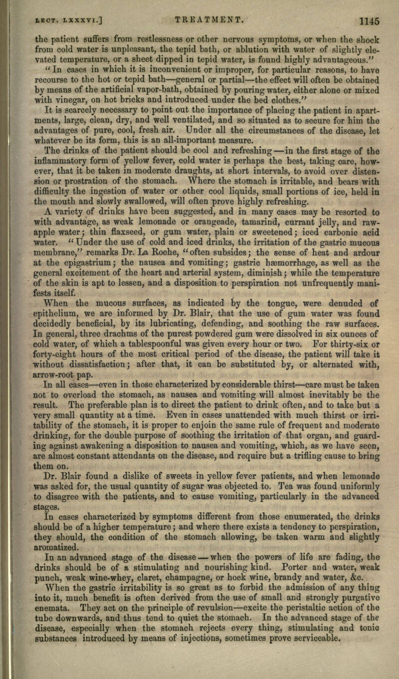 the patient suffers from restlessness or other nervous symptoms, or when the shock from cold water is unpleasant, the tepid bath, or ablution with water of slightly ele- vated temperature, or a sheet dipped in tepid water, is found highly advantageous/'  In cases in which it is inconvenient or improper, for particular reasons, to have recourse to the hot or tepid bath—general or partial—the effect will often be obtained by means of the artificial vapor-bath, obtained by pouring water, either alone or mixed with vinegar, on hot bricks and introduced under the bed clothes. It is scarcely necessary to point out the importance of placing the patient in apart- ments, large, clean, dry, and well ventilated, and so situated as to secure for him the advantages of pure, cool, fresh air. Under all the circumstances of the disease, let whatever be its form, this is an all-important measure. The drinks of the patient should be cool and refreshing — in the first stage of the inflammatory form of yellow fever, cold water is perhaps the best, taking care, how- ever, that it be taken in moderate draughts, at short intervals, to avoid over disten- sion or prostration of the stomach. Where the stomach is irritable, and bears with difficulty the ingestion of water or other cool liquids, small portions of ice, held in the mouth and slowly swallowed, will often prove highly refreshing. A variety of drinks have been suggested, and in many cases may be resorted to with advantage, as weak lemonade or orangeade, tamarind, currant jelly, and raw- apple water j thin flaxseed, or gum water, plain or sweetened; iced carbonic acid water.  Under the use of cold and iced drinks, the irritation of the gastric mucous membrane, remarks Dr. La Roche, often subsides; the sense of heat and ardour at the epigastrium; the nausea and vomiting; gastric haemorrhage, as well as the general excitement of the heart and arterial system, diminish; while the temperature of the skin is apt to lessen, and a disposition to perspiration not unfrequently mani- fests itself. When the mucous surfaces, as indicated by the tongue, were denuded of epithelium, we are informed by Dr. Blair, that the use of gum water was found decidedly beneficial, by its lubricating, defending, and soothing the raw surfaces. In general, three drachms of the purest powdered gum were dissolved in six ounces of cold water, of which a tablespoonful was given every hour or two. For thirty-six or forty-eight hours of the most critical period of the disease, the patient will take it without dissatisfaction; after that, it can be substituted by, or alternated with, arrow-root pap. In all cases—even in those characterized by considerable thirst—care must be taken not to overload the stomach, as nausea and vomiting will almost inevitably be the result. The preferable plan is to direct the patient to drink often, and to take but a very small quantity at a time. Even in cases unattended with much thirst or irri- tability of the stomach, it is proper to enjoin the same rule of frequent and moderate drinking, for the double purpose of soothing the irritation of that organ, and guard- ing against awakening a disposition to nausea and vomiting, which, as we have seen, are almost constant attendants on the disease, and require but a trifling cause to bring them on. Dr. Blair found a dislike of sweets in yellow fever patients, and when lemonade was asked for, the usual quantity of sugar was objected to. Tea was found uniformly to disagree with the patients, and to cause vomiting, particularly in the advanced stages. In cases characterized by symptoms different from those enumerated, the drinks should be of a higher temperature; and where there exists a tendency to perspiration, they should, the condition of the stomach allowing, be taken warm and slightly aromatized. In an advanced stage of the disease — when the powers of life are fading, the drinks should be of a stimulating and nourishing kind. Porter and water, weak punch, weak wine-whey, claret, champagne, or hock wine, brandy and water, &c. When the gastric irritability is so great as to forbid the admission of any thing into it, much benefit is often derived from the use of small and strongly purgative enemata. They act on the principle of revulsion—excite the peristaltic action of the tube downwards, and thus tend to quiet the stomach. In the advanced stage of the disease, especially when the stomach rejects every thing, stimulating and tonic substances introduced by means of injections, sometimes prove serviceable.