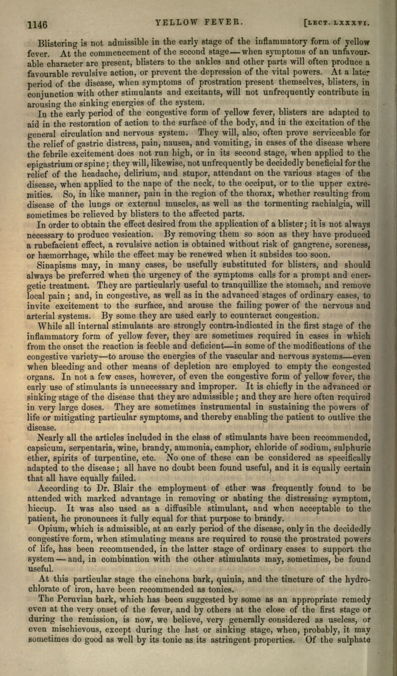 Blistering is not admissible in the early stage of the inflammatory form of yellow fever. At the commencement of the second stage — when symptoms of an unfavour- able character are present, blisters to the ankles and other parts will often produce a favourable revulsive action, or prevent the depression of the vital powers. At a later period of the disease, when symptoms of prostration present themselves, blisters, in conjunction with other stimulants and excitants, will not unfrequently contribute in arousing the sinking energies of the system. In the early period of the congestive form of yellow fever, blisters are adapted to aid in the restoration of action to the surface of the body, and in the excitation of the general circulation and nervous system. They will, also, often prove serviceable for the relief of gastric distress, pain, nausea, and vomiting, in cases of the disease where the febrile excitement does not run high, or in its second stage, when applied to the epigastrium or spine} they will, likewise, not unfrequently be decidedly beneficial for the relief of the headache, delirium, and stupor, attendant on the various stages of the disease, when applied to the nape of the neck, to the occiput, or to the upper extre- mities. So, in like manner, pain in the region of the thorax, whether resulting from disease of the lungs or external muscles, as well as the tormenting rachialgia, will sometimes be relieved by blisters to the affected parts. In order to obtain the effect desired from the application of a blister; it is not always necessary to produce vesication. By removing them so soon as they have produced a rubefacient effect, a revulsive action is obtained without risk of gangrene, soreness, or haemorrhage, while the effect may be renewed when it subsides too soon. Sinapisms may, in many cases, be usefully substituted for blisters, and should always be preferred when the urgency of the symptoms calls for a prompt and ener- getic treatment. They are particularly useful to tranquillize the stomach, and remove local pain ; and, in congestive, as well as in the advanced stages of ordinary cases, to invite excitement to the surface, and arouse the failing power of the nervous and arterial systems. By some they are used early to counteract congestion. While all internal stimulants are strongly contra-indicated in the first stage of the inflammatory form of yellow fever, they are sometimes required in cases in which from the onset the reaction is feeble and deficient—in some of the modifications of the congestive variety—to arouse the energies of the vascular and nervous systems—even when bleeding and other means of depletion are employed to empty the congested organs. In not a few cases, however, of even the congestive form of yellow fever, the early use of stimulants is unnecessary and improper. It is chiefly in the advanced or sinking stage of the disease that they are admissible; and they are here often required in very large doses. They are sometimes instrumental in sustaining the powers of life or mitigating particular symptoms, and thereby enabling the patient to outlive the disease. Nearly all the articles included in the class of stimulants have been recommended, capsicum, serpentaria, wine, brandy, ammonia, camphor, chloride of sodium, sulphuric ether, spirits of turpentine, etc. No one of these can be considered as specifically adapted to the disease; all have no doubt been found useful, and it is equally certain that all have equally failed. According to Dr. Blair the employment of ether was frequently found to be attended with marked advantage in removing or abating the distressing symptom, hiccup. It was also used as a diffusible stimulant, and when acceptable to the patient, he pronounces it fully equal for that purpose to brandy. Opium, which is admissible, at an early period of the disease, only in the decidedly congestive form, when stimulating means are required to rouse the prostrated powers of life, has been recommended, in the latter stage of ordinary cases to support the system — and, in combination with the other stimulants may, sometimes, be found useful. At this particular stage the cinchona bark, quinia, and the tincture of the hydro- chlorate of iron, have been recommended as tonics. The Peruvian bark, which has been suggested by some as an appropriate remedy even at the very onset of the fever, and by others at the close of the first stage or during the remission, is now, we believe, very generally considered as useless, or even mischievous, except during the last or sinking stage, when, probably, it may sometimes do good as well by its tonic as its astringent properties. Of the sulphate