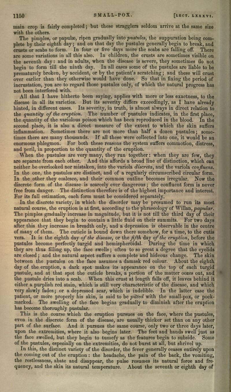 main crop is fairly completed; but these stragglers seldom arrive at the same size with the others. The pimples, or papulae, ripen gradually into pustules, the suppuration being com- plete by their eighth day; and on that day the pustules generally begin to break, and crusts or scabs to form. In four or five days more the scabs are falling off. There are some variations in all this also. In children, the crusts are sometimes visible on the seventh day: and in adults, when the disease is severe, they sometimes do not begin to form till the ninth day. In all cases some of the pustules are liable to be prematurely broken, by accident, or by the patient's scratching; and these will crust over earlier than they otherwise would have done. So that in fixing the period of incrustation, you are to regard those pustules only, of which the natural progress has not been interfered with. All that I have hitherto been saying, applies with more or less exactness, to the disease in all its varieties. But its severity differs exceedingly, as I have already hinted, in different cases. Its severity, in truth, is almost always in direct relation to the quantity of the eruption. The number of pustules indicates, in the first place, the quantity of the variolous poison which has been reproduced in the blood. In the second place, it is also a direct measure of the extent to which the skin suffers inflammation. Sometimes there are not more than half a dozen pustules; some- times there are many thousands. If all these were collected into one, it would be an enormous phlegmon. For both these reasons the system suffers commotion, distress, and peril, in proportion to the quantity of the eruption. When the pustules are very many, they run together: when they are few, they are separate from each other. And this affords a broad line of distinction, which can neither be overlooked nor mistaken, into the variola discreta, and the variola confluens. In the one, the pustules are distinct, and of a regularly circumscribed circular form. In the other they coalesce, and their common outline becomes irregular. Now the discrete form of the disease is scarcely ever dangerous; the confluent form is never free from danger. The distinction therefore is of the highest importance and interest. For its full estimation, each form must be considered separately. In the discrete variety, in which the disorder may be presumed to run its most natural course, the eruption is at first, according to the phraseology of Willsm, papular. The pimples gradually increase in magnitude, but it is not till the third day of their appearance that they begin to contain a little fluid on their summits. For two days after this they increase in breadth only, and a depression is observable in the centre of many of them. The cuticle is bound down there somehow, for a time, to the cutis vera. It is the eighth day of the disease, or the fifth day of the eruption, before the pustules become perfectly turgid and hemispheroidal. During the time in which they are thus filling up, the face swells; often to so great a degree that the eyelids are closed; and the natural aspect suffers a complete and hideous change. The skin between the pustules on the face assumes a damask red colour. About the eighth day of the eruption, a dark spot makes its appearance on the top of each turgid pustule, and at that spot the cuticle breaks, a portion of the matter oozes out, and the pustule dries into a scab. When this crust at length falls off, it leaves behind it either a purplish red stain, which is still very characteristic of the disease, and which very slowly fades; or a depressed scar, which is indelible. In the latter case the patient, or more properly his skin, is said to be pitted with the small-pox, or pock- marked. The swelling of the face begins gradually to diminish after the eruption has become thoroughly pustular. This is the course which the eruption pursues on the face, where the pustules, even in the discrete form of the disease, are usually thicker set than on any other part of the surface. And it pursues the same course, only two or three days later, upon the extremities, where it also begins later. The feet and hands swell just as the face swelled, but they begin to tumefy as the features begin to subside. Some of the pustules, especially on the extremities, do not burst at all, but shrivel up. In this, the distinct variety of the disorder, the fever generally ceases entirely upon the coming out of the eruption: the headache, the pain of the back, the vomiting, the restlessness, abate and disappear, the pulse resumes its natural force and fre- quency, and the skin its natural temperature. About the seventh or eighth day of