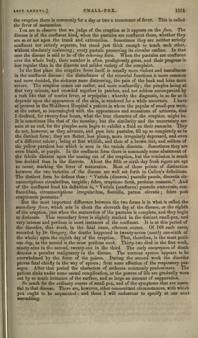the eruption there is commonly for a day or two a recurrence of fever. This is called the fever of maturation. You are to observe that we judge of the eruption as it appears on the face. The disease is of the confluent kind, when the pustules are confluent there, whether they are so or not upon the trunk and extremities. Sometimes they are neither strictly confluent nor strictly separate, but stand just thick enough to touch each other, without absolutely coalescing; every pustule preserving its circular outline. In that case the disease is said to be of the cohering form. When the pustules are confluent over the whole body, their number is often prodigiously great, and their progress is less regular than in the discrete and milder variety of the complaint. In the first place the eruptive fever itself is usually more violent and tumultuous in the confluent disease: the disturbance of the sensorial functions is more common and more decided, the sickness more distressing, the pain of the back and loins more severe. The eruption comes out earlier, and more confusedly; the pimples being at first very minute, and crowded together in patches, and not seldom accompanied by a rash like that of scarlet fever, or erysipelas: whereby the diagnosis, in so far as it depends upon the appearance of the skin, is rendered for a while uncertain. I have at present in the Middlesex Hospital a patient in whom the papulae of small-pox were, at the outset, so intermingled with the appearances and sensations of urticaria, that I doubted, for twenty-four hours, what the true character of the eruption might be. It is sometimes like that of the measles; but the similarity and the uncertainty are soon at an end, for the pimples soon begin to exhibit a fluid on their summits. They do not, however, as they advance, and pass into pustules, fill up so completely as in the distinct form; they are flatter, less plump, more irregularly depressed, and even of a different colour; being at first whitish, and then of a brown tint, and seldom of the yellow purulent hue which is seen in the variola discreta. Sometimes they are even bluish, or purple. In the confluent form there is commonly some abatement of the febrile distress upon the coming out of the eruption, but the remission is much less decided than in the discrete. About the fifth or sixth day fresh rigors are apt to occur, marking the fever of maturation. Most of these points of distinction between the two varieties of the disease are well set forth in Cullen's definitions. The distinct form he defines thus:  Variola (discreta) pustulis paucis, discretis cir- cumscriptione circularibus, turgidis; febrc, eruptione facta, protinus cessante. And of the confluent kind his definition is,  Variola (confluens) pustulis numerosis, con- fluentibus, circumscriptione irregularibus, flaccidis, parum elevatis; febre post eruptionem perstante. But the most important difference between the two forms is in what is called the secondary fever, which sets in about the eleventh day of the disease, or the eighth of the eruption, just when the maturation of the pustules is complete, and they begin to desiccate. This secondary fever is slightly marked in the distinct small-pox, and very intense and perilous in most instances of the confluent. It is at this period of the disorder, that death, in the fatal cases, oftenest occurs. Of 168 such cases, recorded by Dr. Gregory, the deaths happened in twenty-seven (nearly one-sixth of the whole) upon the eighth day of the eruption. That, therefore, is the most peril- ous day, as the second is the most perilous week. Thirty-two died in the first week, ninety-nine in the second, twenty-one in the third. The early occurrence of death denotes a peculiar malignancy in the disease. The nervous system appears to be overwhelmed by the force of the poison. During the second week the disorder proves fatal chiefly in the way of apnoea; from some affection of the respiratory pas- sages. After that period the characters of asthenia commonly predominate. The patient sinks under some casual complication, or the powers of life are gradually worn out by so much irritation of the surface, and so large an amount of suppuration. So much for the ordinary course of small-pox, and of the symptoms that are essen- tial to that disease. There are, however, other concomitant circumstances, with which you ought to be acquainted: and these I will endeavour to specify at our next assembling.