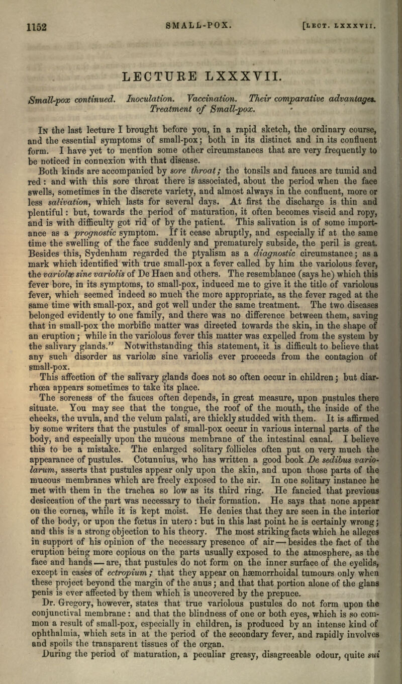 LECTURE LXXXVII. Small-pox continued. Inoculation. Vaccination. Their comparative advantage*. Treatment of Small-pox. IN the last lecture I brought before you, in a rapid sketch, the ordinary course, and the essential symptoms of small-pox; both in its distinct and in its confluent form. I have yet to mention some other circumstances that are very frequently to be noticed in connexion with that disease. Both kinds are accompanied by sore throat; the tonsils and fauces are tumid and red: and with this sore throat there is associated, about the period when the face swells, sometimes in the discrete variety, and almost always in the confluent, more or less salivation, which lasts for several days. At first the discharge is thin and plentiful: but, towards the period of maturation, it often becomes viscid and ropy, and is with difficulty got rid of by the patient. This salivation is of some import- ance as a prognostic symptom. If it cease abruptly, and especially if at the same time the swelling of the face suddenly and prematurely subside, the peril is great. Besides this, Sydenham regarded the ptyalism as a diagnostic circumstance; as a mark which identified with true small-pox a fever called by him the variolous fever, the variolas sine variolis of De Haen and others. The resemblance (says he) which this fever bore, in its symptoms, to small-pox, induced me to give it the title of variolous fever, which seemed indeed so much the more appropriate, as the fever raged at the same time with small-pox, and got well under the same treatment. The two diseases belonged evidently to one family, and there was no difference between them, saving that in small-pox the morbific matter was directed towards the skin, in the shape of an eruption; while in the variolous fever this matter was expelled from the system by the salivary glands. Notwithstanding this statement, it is difficult to believe that any such disorder as variolas sine variolis ever proceeds from the contagion of gmall-pox. This affection of the salivary glands does not so often occur in children j but diar- rhosa appears sometimes to take its place. The soreness of the fauces often depends, in great measure, upon pustules there situate. You may see that the tongue, the roof of the mouth, the inside of the cheeks, the uvula, and the velum palati, are thickly studded with them. It is affirmed by some writers that the pustules of small-pox occur in various internal parts of the body, and especially upon the mucous membrane of the intestinal canal. I believe this to be a mistake. The enlarged solitary follicles often put on very much the appearance of pustules. Cotunnius, who has written a good book De sedibus vario- larum, asserts that pustules appear only upon the skin, and upon those parts of the mucous membranes which are freely exposed to the air. In one solitary instance he met with them in the trachea so low as its third ring. He fancied that previous desiccation of the part was necessary to their formation. He says that none appear on the cornea, while it is kept moist. He denies that they are seen in the interior of the body, or upon the foetus in utero: but in this last point he is certainly wrong; and this is a strong objection to his theory. The most striking facts which he alleges in support of his opinion of the necessary presence of air — besides the fact of the eruption being more copious on the parts usually exposed to the atmosphere, as the face and hands — are, that pustules do not form on the inner surface of the eyelids, except in cases of ectropium ; that they appear on haemorrhoidal tumours only when these project beyond the margin of the anus; and that that portion alone of the glans penis is ever affected by them which is uncovered by the prepuce. Dr. Gregory, however, states that true variolous pustules do not form upon the conjunctival membrane: and that the blindness of one or both eyes, which is so com- mon a result of small-pox, especially in children, is produced by an intense kind of ophthalmia, which sets in at the period of the secondary fever, and rapidly involves and spoils the transparent tissues of the organ. During the period of maturation, a peculiar greasy, disagreeable odour, quite sui