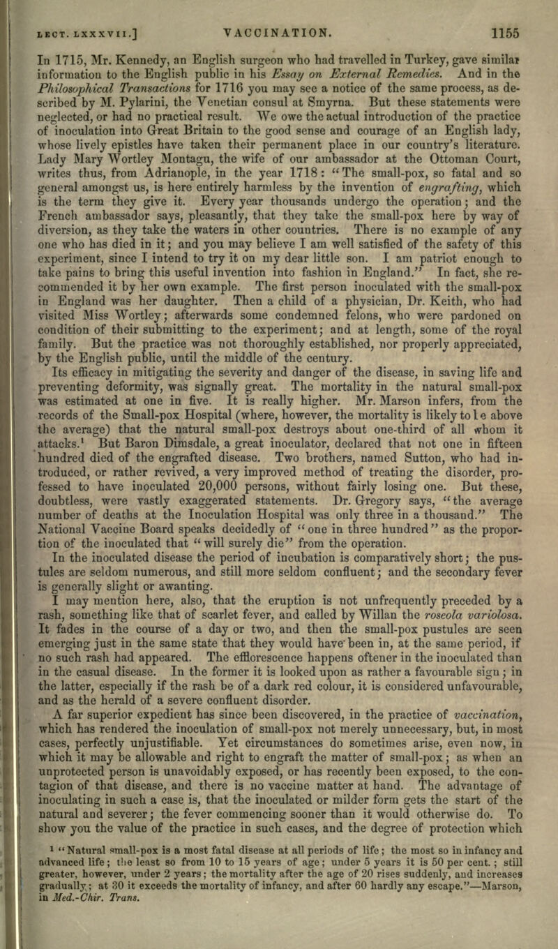 In 1715, Mr. Kennedy, an English surgeon who had travelled in Turkey, gave similai information to the English public in his Essay on External Remedies. And in the Philosophical Transactions for 1716 you may see a notice of the same process, as de- scribed by M. Pylarini, the Venetian consul at Smyrna. But these statements were neglected, or had no practical result. We owe the actual introduction of the practice of inoculation into Great Britain to the good sense and courage of an English lady, whose lively epistles have taken their permanent place in our country's literature. Lady Mary Wortley Montagu, the wife of our ambassador at the Ottoman Court, writes thus, from Adriauople, in the year 1718 :  The small-pox, so fatal and so general amongst us, is here entirely harmless by the invention of engrafting, which is the term they give it. Every year thousands undergo the operation; and the French ambassador says, pleasantly, that they take the small-pox here by way of diversion, as they take the waters in other countries. There is no example of any one who has died in it; and you may believe I am well satisfied of the safety of this experiment, since I intend to try it on niy dear little son. I am patriot enough to take pains to bring this useful invention into fashion in England. In fact, she re- commended it by her own example. The first person inoculated with the small-pox in England was her daughter. Then a child of a physician, Dr. Keith, who had visited Miss Wortley; afterwards some condemned felons, who were pardoned on condition of their submitting to the experiment; and at length, some of the royal family. But the practice was not thoroughly established, nor properly appreciated, by the English public, until the middle of the century. Its efficacy in mitigating the severity and danger of the disease, in saving life and preventing deformity, was signally great. The mortality in the natural small-pox was estimated at one in five. It is really higher. Mr. Marson infers, from the records of the Small-pox Hospital (where, however, the mortality is likely to I e above the average) that the natural small-pox destroys about one-third of all whom it attacks.1 But Baron Dimsdale, a great inoculator, declared that not one in fifteen hundred died of the engrafted disease. Two brothers, named Sutton, who had in- troduced, or rather revived, a very improved method of treating the disorder, pro- fessed to have inoculated 20,000 persons, without fairly losing one. But these, doubtless, were vastly exaggerated statements. Dr. Gregory says,  the average number of deaths at the Inoculation Hospital was only three in a thousand. The National Vaccine Board speaks decidedly of one in three hundred as the propor- tion of the inoculated that will surely die from the operation. In the inoculated disease the period of incubation is comparatively short; the pus- tules are seldom numerous, and still more seldom confluent; and the secondary fever is generally slight or awanting. I may mention here, also, that the eruption is not unfrequently preceded by a rash, something like that of scarlet fever, and called by Willan the roseola variolosa. It fades in the course of a day or two, and then the small-pox pustules are seen emerging just in the same state that they would have' been in, at the same period, if no such rash had appeared. The efflorescence happens oftener in the inoculated than in the casual disease. In the former it is looked upon as rather a favourable sign; in the latter, especially if the rash be of a dark red colour, it is considered unfavourable, and as the herald of a severe confluent disorder. A far superior expedient has since been discovered, in the practice of vaccination, which has rendered the inoculation of small-pox not merely unnecessary, but, in most cases, perfectly unjustifiable. Yet circumstances do sometimes arise, even now, in which it may be allowable and right to engraft the matter of small-pox; as when an unprotected person is unavoidably exposed, or has recently been exposed, to the con- tagion of that disease, and there is no vaccine matter at hand. The advantage of inoculating in such a case is, that the inoculated or milder form gets the start of the natural and severer; the fever commencing sooner than it would otherwise do. To show you the value of the practice in such cases, and the degree of protection which 1  Natural small-pox is a most fatal disease at all periods of life ; the most so in infancy and advanced life; the least so from 10 to 15 years of age; under 5 years it is 50 per cent.; still greater, however, under 2 years; the mortality after the age of 20 rises suddenly, aud increases gradually; at 30 it exceeds the mortality of infancy, and after 60 hardly any escape.—Marson, in Med.-Chir. Trans.