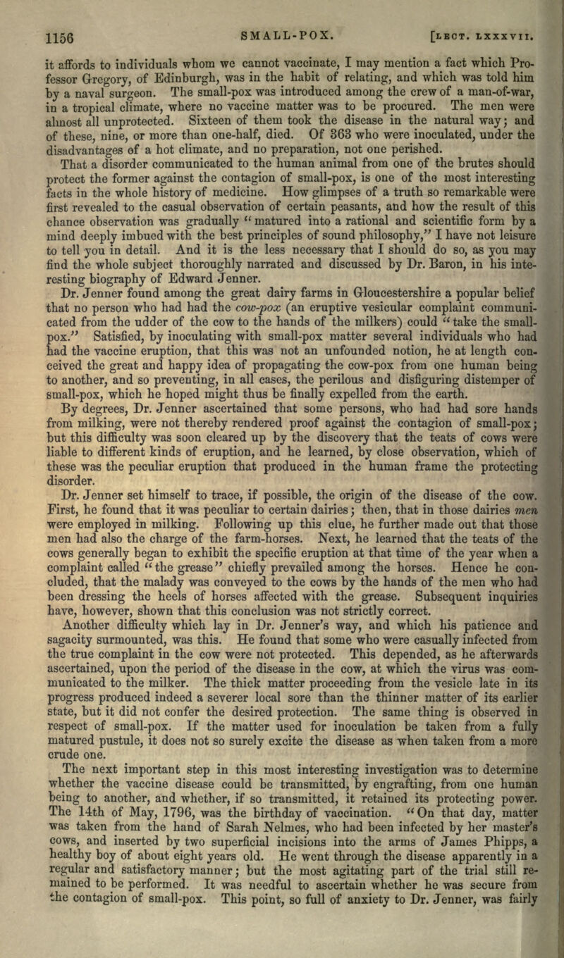 it affords to individuals whom we cannot vaccinate, I may mention a fact which Pro- fessor Gregory, of Edinburgh, was in the habit of relating, and which was told him by a naval surgeon. The small-pox was introduced among the crew of a man-of-war, in a tropical climate, where no vaccine matter was to be procured. The men were almost all unprotected. Sixteen of them took the disease in the natural way; and of these, nine, or more than one-half, died. Of 363 who were inoculated, under the disadvantages of a hot climate, and no preparation, not one perished. That a disorder communicated to the human animal from one of the brutes should protect the former against the contagion of small-pox, is one of the most interesting facts in the whole history of medicine. How glimpses of a truth so remarkable were first revealed to the casual observation of certain peasants, and how the result of this chance observation was gradually  matured into a rational and scientific form by a mind deeply imbued with the best principles of sound philosophy, I have not leisure to tell you in detail. And it is the less necessary that I should do so, as you may find the whole subject thoroughly narrated and discussed by Dr. Baron, in his inte- resting biography of Edward Jenner. Dr. Jenner found among the great dairy farms in Gloucestershire a popular belief that no person who had had the cow-pox (an eruptive vesicular complaint communi- cated from the udder of the cow to the hands of the milkers) could  take the small- pox. Satisfied, by inoculating with small-pox matter several individuals who had had the vaccine eruption, that this was not an unfounded notion, he at length con- ceived the great and happy idea of propagating the cow-pox from one human being to another, and so preventing, in all cases, the perilous and disfiguring distemper of small-pox, which he hoped might thus be finally expelled from the earth. By degrees, Dr. Jenner ascertained that some persons, who had had sore hands from milking, were not thereby rendered proof against the contagion of small-pox; but this difficulty was soon cleared up by the discovery that the teats of cows were liable to different kinds of eruption, and he learned, by close observation, which of these was the peculiar eruption that produced in the human frame the protecting disorder. Dr. Jenner set himself to trace, if possible, the origin of the disease of the cow. First, he found that it was peculiar to certain dairies; then, that in those dairies men were employed in milking. Following up this clue, he further made out that those men had also the charge of the farm-horses. Next, he learned that the teats of the cows generally began to exhibit the specific eruption at that time of the year when a complaint called the grease chiefly prevailed among the horses. Hence he con- cluded, that the malady was conveyed to the cows by the hands of the men who had been dressing the heels of horses affected with the grease. Subsequent inquiries have, however, shown that this conclusion was not strictly correct. Another difficulty which lay in Dr. Jenner's way, and which his patience and sagacity surmounted, was this. He found that some who were casually infected from the true complaint in the cow were not protected. This depended, as he afterwards ascertained, upon the period of the disease in the cow, at which the virus was com- municated to the milker. The thick matter proceeding from the vesicle late in its progress produced indeed a severer local sore than the thinner matter of its earlier state, but it did not confer the desired protection. The same thing is observed in respect of small-pox. If the matter used for inoculation be taken from a fully matured pustule, it does not so surely excite the disease as when taken from a more crude one. The next important step in this most interesting investigation was to determine whether the vaccine disease could be transmitted, by engrafting, from one human being to another, and whether, if so transmitted, it retained its protecting power. The 14th of May, 1796, was the birthday of vaccination.  On that day, matter was taken from the hand of Sarah Nelmes, who had been infected by her master's cows, and inserted by two superficial incisions into the arms of James Phipps, a healthy boy of about eight years old. He went through the disease apparently in a regular and satisfactory manner; but the most agitating part of the trial still re- mained to be performed. It was needful to ascertain whether he was secure from the contagion of small-pox. This point, so full of anxiety to Dr. Jenner, was fairly