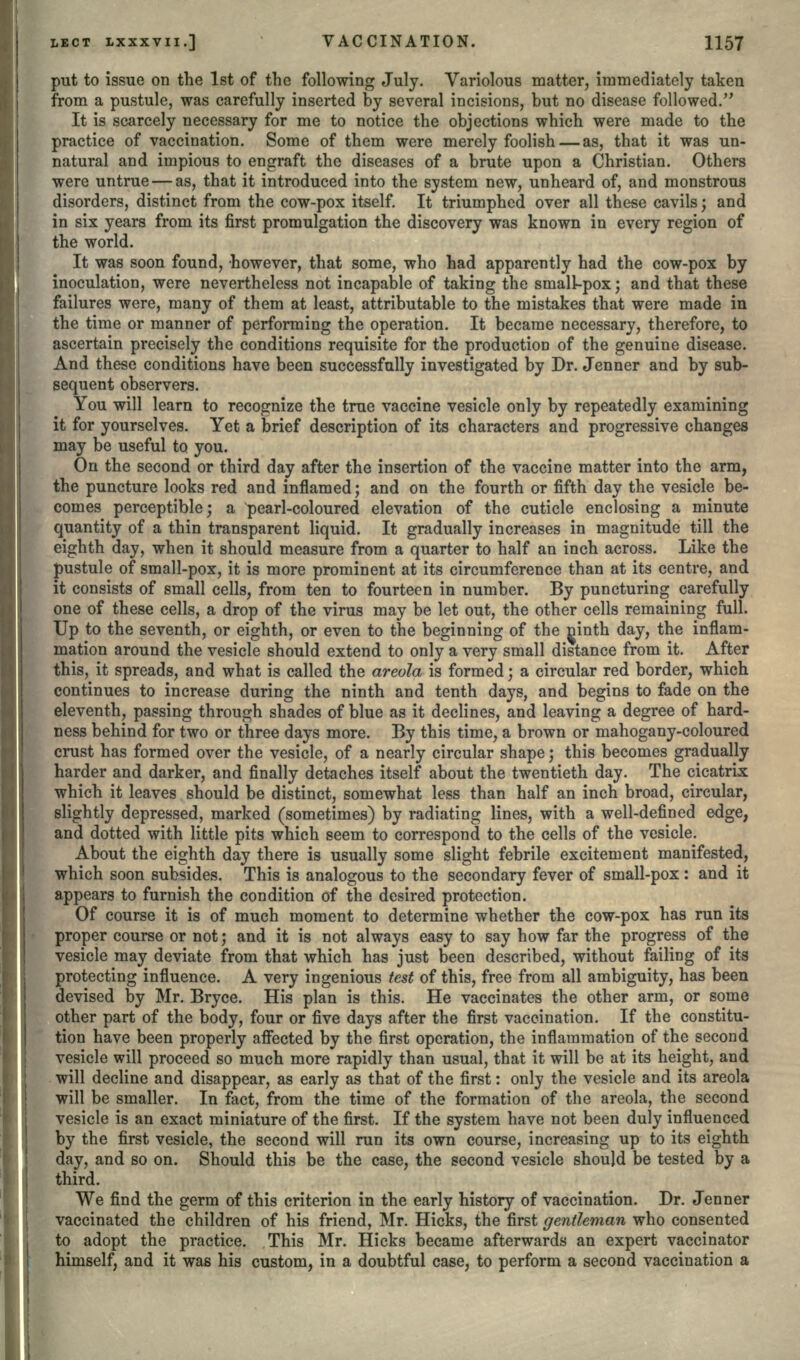 put to issue on the 1st of the following July. Variolous matter, immediately taken from a pustule, was carefully inserted by several incisions, but no disease followed. It is scarcely necessary for me to notice the objections which were made to the practice of vaccination. Some of them were merely foolish — as, that it was un- natural and impious to engraft the diseases of a brute upon a Christian. Others were untrue — as, that it introduced into the system new, unheard of, and monstrous disorders, distinct from the cow-pox itself. It triumphed over all these cavils; and in six years from its first promulgation the discovery was known in every region of the world. It was soon found, however, that some, who had apparently had the cow-pox by inoculation, were nevertheless not incapable of taking the small-pox; and that these failures were, many of them at least, attributable to the mistakes that were made in the time or manner of performing the operation. It became necessary, therefore, to ascertain precisely the conditions requisite for the production of the genuine disease. And these conditions have been successfully investigated by Dr. Jenner and by sub- sequent observers. You will learn to recognize the true vaccine vesicle only by repeatedly examining it for yourselves. Yet a brief description of its characters and progressive changes may be useful to you. On the second or third day after the insertion of the vaccine matter into the arm, the puncture looks red and inflamed; and on the fourth or fifth day the vesicle be- comes perceptible; a pearl-coloured elevation of the cuticle enclosing a minute quantity of a thin transparent liquid. It gradually increases in magnitude till the eighth day, when it should measure from a quarter to half an inch across. Like the pustule of small-pox, it is more prominent at its circumference than at its centre, and it consists of small cells, from ten to fourteen in number. By puncturing carefully one of these cells, a drop of the virus may be let out, the other cells remaining full. Up to the seventh, or eighth, or even to the beginning of the nmth day, the inflam- mation around the vesicle should extend to only a very small distance from it. After this, it spreads, and what is called the areola is formed; a circular red border, which continues to increase during the ninth and tenth days, and begins to fade on the eleventh, passing through shades of blue as it declines, and leaving a degree of hard- ness behind for two or three days more. By this time, a brown or mahogany-coloured crust has formed over the vesicle, of a nearly circular shape; this becomes gradually harder and darker, and finally detaches itself about the twentieth day. The cicatrix which it leaves should be distinct, somewhat less than half an inch broad, circular, slightly depressed, marked (sometimes) by radiating lines, with a well-defined edge, and dotted with little pits which seem to correspond to the cells of the vesicle. About the eighth day there is usually some slight febrile excitement manifested, which soon subsides. This is analogous to the secondary fever of small-pox: and it appears to furnish the condition of the desired protection. Of course it is of much moment to determine whether the cow-pox has run its proper course or not; and it is not always easy to say how far the progress of the vesicle may deviate from that which has just been described, without failing of its protecting influence. A very ingenious test of this, free from all ambiguity, has been devised by Mr. Bryce. His plan is this. He vaccinates the other arm, or some other part of the body, four or five days after the first vaccination. If the constitu- tion have been properly affected by the first operation, the inflammation of the second vesicle will proceed so much more rapidly than usual, that it will be at its height, and will decline and disappear, as early as that of the first: only the vesicle and its areola will be smaller. In fact, from the time of the formation of the areola, the second vesicle is an exact miniature of the first. If the system have not been duly influenced by the first vesicle, the second will run its own course, increasing up to its eighth day, and so on. Should this be the case, the second vesicle should be tested by a third. We find the germ of this criterion in the early history of vaccination. Dr. Jenner vaccinated the children of his friend, Mr. Hicks, the first gentleman who consented to adopt the practice. This Mr. Hicks became afterwards an expert vaccinator himself, and it was his custom, in a doubtful case, to perform a second vaccination a