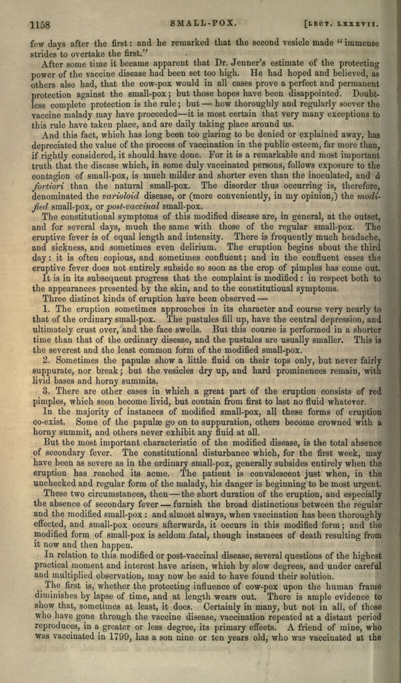 few days after the first: and he remarked that the second vesicle made  immense strides to overtake the first. After some time it became apparent that Dr. Jenner's estimate of the protecting power of the vaccine disease had been set too high. He had hoped and believed, as others also had, that the cow-pox would in all cases prove a perfect and permanent protection against the small-pox; but those hopes have been disappointed. Doubt- less complete protection is the rule; but — how thoroughly and regularly soever the vaccine malady may have proceeded—it is most certain that very many exceptions to this rule have taken place, and are daily taking place around us. And this fact, which has long been too glaring to be denied or explained away, has depreciated the value of the process of vaccination in the public esteem, far more than, if rightly considered, it should have done. For it is a remarkable and most important truth that the disease which, in some duly vaccinated persons, follows exposure to the contagion of small-pox, is much milder and shorter even than the inoculated, and d fortiori than the natural small-pox. The disorder thus occurring is, therefore, denominated the varioloid disease, or (more conveniently, in my opinion,) the modi- fied small-pox, or post-vaccinal small-pox. The constitutional symptoms of this modified disease are, in general, at the outset, and for several days, much the same with those of the regular small-pox. The eruptive fever is of equal length and intensity. There is frequently much headache, and sickness, and sometimes even delirium. The eruption begins about the third day: it is often copious, and sometimes confluent j and in the confluent cases the eruptive fever does not entirely subside so soon as the crop of pimples has come out. It is in its subsequent progress that the complaint is modified : in respect both to the appearances presented by the skin, and to the constitutioual symptoms. Three distinct kinds of eruption have been observed — 1. The eruption sometimes approaches in its character and course very nearly to that of the ordinary small-pox. The pustules fill up, have the central depression, and ultimately crust over, and the face swells. But this course is performed in a shorter time than that of the ordinary disease, and the pustules are usually smaller. This is the severest and the least common form of the modified small-pox. 2. Sometimes the papulae show a little fluid on their tops only, but never fairly suppurate, nor break; but the vesicles dry up, and hard prominences remain, with livid bases and horny summits. 3. There are other cases in which a great part of the eruption consists of red pimples, which soon become livid, but contain from first to last no fluid whatever. In the majority of instances of modified small-pox, all these forms of eruption co-exist. Some of the papulae go on to suppuration, others become crowned with a horny summit, and others never exhibit any fluid at all. But the most important characteristic of the modified disease, is the total absence of secondary fever. The constitutional disturbance which, for the first week, may have been as severe as in the ordinary small-pox, generally subsides entirely when the eruption has reached its acme. The patient is convalescent just when, in the unchecked and regular form of the malady, his danger is beginning to be most urgent. These two circumstances, then — the short duration of the eruption, and especially the absence of secondary fever — furnish the broad distinctions between the regular and the modified small-pox : and almost always, when vaccination has been thoroughly effected, and small-pox occurs afterwards, it occurs in this modified form; and the modified form of small-pox is seldom fatal, though instances of death resulting from it now and then happen. In relation to this modified or post-vaccinal disease, several questions of the highest practical moment and interest have arisen, which by slow degrees, and under careful and multiplied observation, may now be said to have found their solution. The first is, whether the protecting influence of cow-pox upon the human frame diminishes by lapse of time, and at length wears out. There is ample evidence to show that, sometimes at least, it does. Certainly in many, but not in all, of those who have gone through the vaccine disease, vaccination repeated at a distant period reproduces, in a greater or less degree, its primary effects. A friend of mine, who was vaccinated in 1799, has a son nine or ten years old, who was vaccinated at the