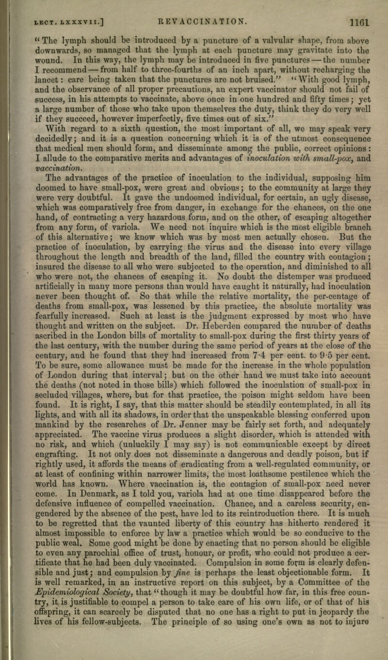  The lymph should be introduced by a puncture of a valvular shape, from above downwards, so managed that the lymph at each puncture may gravitate into the wound. In this way, the lymph may be introduced in five punctures — the number I recommend — from half to three-fourths of an inch apart, without recharging the lancet: care being taken that the punctures are not bruised. With good lymph, and the observance of all proper precautions, an expert vaccinator should not fail of success, in his attempts to vaccinate, above once in one hundred and fifty times ; yet a large number of those who take upon themselves the duty, think they do very well if they succeed, however imperfectly, five times out of six. With regard to a sixth question, the most important of all, we may speak very decidedly; and it is a question concerning which it is of the utmost consequence that medical men should form, and disseminate among the public, correct opinions: I allude to the comparative merits and advantages of inoculation with small-pox, and vaccination. The advantages of the practice of inoculation to the individual, supposing him doomed to have small-pox, were great and obvious; to the community at large they were very doubtful. It gave the undoomed individual, for certain, an ugly disease, which was comparatively free from danger, in exchange for the chances, on the one hand, of contracting a very hazardous form, and on the other, of escaping altogether from any form, of variola. We need not inquire which is the most eligible branch of this alternative; we know which was by most men actually chosen. But the practice of inoculation, by carrying the virus and the disease into every village throughout the length and breadth of the land, filled the country with contagion; insured the disease to all who were subjected to the operation, and diminished to all who were not, the chances of escaping it. No doubt the distemper was produced artificially in many more persons than would have caught it naturally, had inoculation never been thought of. So that while the relative mortality, the per-centage of deaths from small-pox, was lessened by this practice, the absolute mortality was fearfully increased. Such at least is the judgment expressed by most who have thought and written on the subject. Dr. Heberden compared the number of deaths ascribed in the London bills of mortality to small-pox during the first thirty years of the last century, with the number during the same period of years at the close of the century, and he found that they had increased from 7*4 per cent, to 9-5 per cent. To be sure, some allowance must be made for the increase in the whole population of London during that interval; but on the other hand we must take into account the deaths (not noted in those bills) which followed the inoculation of small-pox in secluded villages, where, but for that practice, the poison might seldom have been found. It is right, I say, that this matter should be steadily contemplated, in all its lights, and with all its shadows, in order that the unspeakable blessing conferred upon mankind by the researches of Dr. Jenner may be fairly set forth, and adequately appreciated. The vaccine virus produces a slight disorder, which is attended with no risk, and which (unluckily I may say) is not communicable except by direct engrafting. It not only does not disseminate a dangerous and deadly poison, but if rightly used, it affords the means of eradicating from a well-regulated community, or at least of confining within narrower limits, the most loathsome pestilence which the world has known. Where vaccination is, the contagion of small-pox need never come. In Denmark, as I told you, variola had at one time disappeared before the defensive influence of compelled vaccination. Chance, and a careless security, en- gendered by the absence of the pest, have led to its reintroduction there. It is much to be regretted that the vaunted liberty of this country has hitherto rendered it almost impossible to enforce by law a practice which would be so conducive to the public weal. Some good might be done by enacting that no person should be eligible to even any parochial office of trust, honour, or profit, who could not produce a cer- tificate that he had been duly vaccinated. Compulsion in some foym is clearly defen- sible and just; and compulsion by fine is perhaps the least objectionable form. It is well remarked, in an instructive report on this subject, by a Committee of the Epidemiological Society, that though it may be doubtful how far, in this free coun- try, it is justifiable to compel a person to take care of his own life, or of that of his offspring, it can scarcely be disputed that no one has a right to put in jeopardy the lives of his fellow-subjects. The principle of so using one's own as not to injure