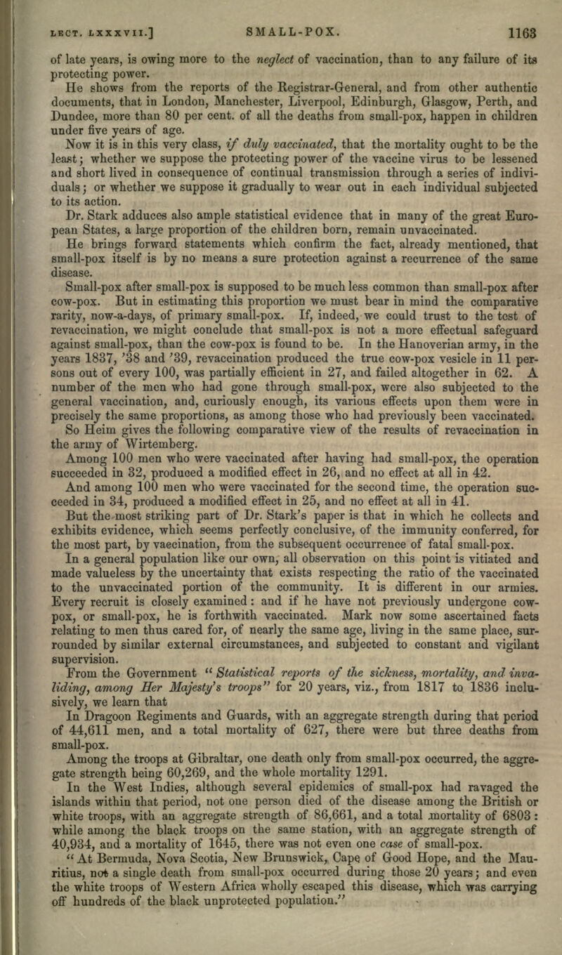 of late years, is owing more to the neglect of vaccination, than to any failure of its protecting power. He shows from the reports of the Registrar-General, and from other authentic documents, that in London, Manchester, Liverpool, Edinburgh, Glasgow, Perth, and Dundee, more than 80 per cent, of all the deaths from small-pox, happen in children under five years of age. Now it is in this very class, if duly vaccinated, that the mortality ought to be the least; whether we suppose the protecting power of the vaccine virus to be lessened and short lived in consequence of continual transmission through a series of indivi- duals ; or whether we suppose it gradually to wear out in each individual subjected to its action. Dr. Stark adduces also ample statistical evidence that in many of the great Euro- pean States, a large proportion of the children born, remain unvaccinated. He brings forward statements which confirm the fact, already mentioned, that small-pox itself is by no means a sure protection against a recurrence of the same disease. Small-pox after small-pox is supposed to be much less common than small-pox after cow-pox. But in estimating this proportion we must bear in mind the comparative rarity, now-a-days, of primary small-pox. If, indeed, we could trust to the test of revaccination, we might conclude that small-pox is not a more effectual safeguard against small-pox, than the cow-pox is found to be. In the Hanoverian army, in the years 1837, '38 and '39, revaccination produced the true cow-pox vesicle in 11 per- sons out of every 100, was partially efficient in 27, and failed altogether in 62. A number of the men who had gone through small-pox, were also subjected to the general vaccination, and, curiously enough, its various effects upon them were in precisely the same proportions, as among those who had previously been vaccinated. So Heim gives the following comparative view of the results of revaccination in the army of Wirtemberg. Among 100 men who were vaccinated after having had small-pox, the operation succeeded in 32, produced a modified effect in 26, and no effect at all in 42. And among 100 men who were vaccinated for the second time, the operation suc- ceeded in 34, produced a modified effect in 25, and no effect at all in 41. But the most striking part of Dr. Stark's paper is that in which he collects and exhibits evidence, which seems perfectly conclusive, of the immunity conferred, for the most part, by vaccination, from the subsequent occurrence of fatal small-pox. In a general population like our own, all observation on this point is vitiated and made valueless by the uncertainty that exists respecting the ratio of the vaccinated to the unvaccinated portion of the community. It is different in our armies. Every recruit is closely examined: and if he have not previously undergone cow- pox, or small-pox, he is forthwith vaccinated. Mark now some ascertained facts relating to men thus cared for, of nearly the same age, living in the same place, sur- rounded by similar external circumstances, and subjected to constant arid vigilant supervision. From the Government  Statistical reports of the sickness, mortality, and inva- liding, among Her Majesty's troops for 20 years, viz., from 1817 to 1836 inclu- sively, we learn that In Dragoon Regiments and Guards, with an aggregate strength during that period of 44,611 men, and a total mortality of 627, there were but three deaths from small-pox. Among the troops at Gibraltar, one death only from small-pox occurred, the aggre- gate strength being 60,269, and the whole mortality 1291. In the West Indies, although several epidemics of small-pox had ravaged the islands within that period, not one person died of the disease among the British or white troops, with an aggregate strength of 86,661, and a total mortality of 6803 : while among the black troops on the same station, with an aggregate strength of 40,934, and a mortality of 1645, there was not even one case of small-pox. At Bermuda, Nova Scotia, New Brunswick, Cape of Good Hope, and the Mau- ritius, not a single death from small-pox occurred during those 20 years; and even the white troops of Western Africa wholly escaped this disease, which was carrying off hundreds of the black unprotected population.