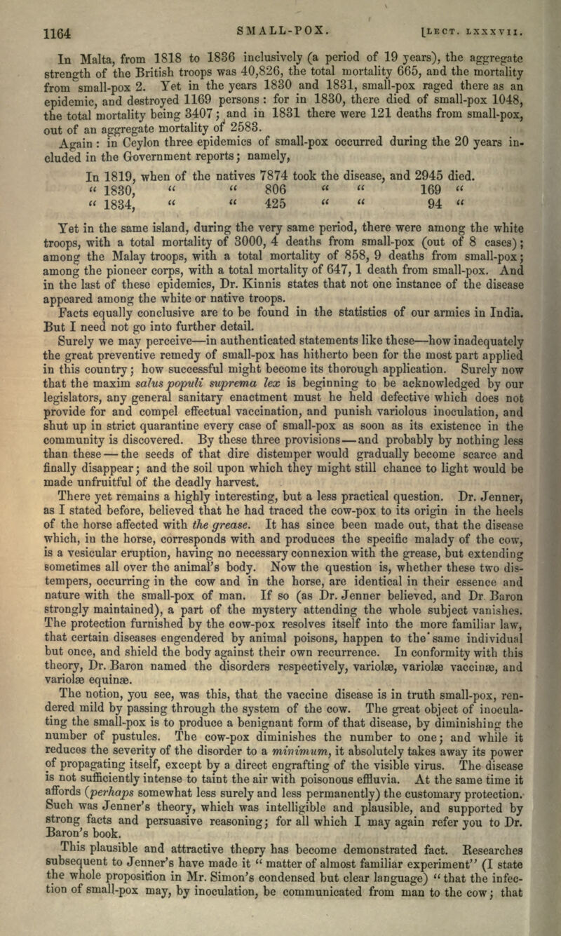 In Malta, from 1818 to 1836 inclusively (a period of 19 years), the aggregate strength of the British troops was 40,826, the total mortality 665, and the mortality from small-pox 2. Yet in the years 1830 and 1831, small-pox raged there as an epidemic, and destroyed 1169 persons : for in 1830, there died of small-pox 1048, the total mortality being 3407; and in 1831 there were 121 deaths from small-pox, out of an aggregate mortality of* 2583. Again : in Ceylon three epidemics of small-pox occurred during the 20 years in- eluded in the Government reports; namely, In 1819, when of the natives 7874 took the disease, and 2945 died. « 1830,   806   169 « « 1834,   425   94  Yet in the same island, during the very same period, there were among the white troops, with a total mortality of 3000, 4 deaths from small-pox (out of 8 cases); among the Malay troops, with a total mortality of 858, 9 deaths from small-pox; among the pioneer corps, with a total mortality of 647,1 death from small-pox. And in the last of these epidemics, Dr. Kinnis states that not one instance of the disease appeared among the white or native troops. Facts equally conclusive are to be found in the statistics of our armies in India. But I need not go into further detail Surely we may perceive—in authenticated statements like these—how inadequately the great preventive remedy of small-pox has hitherto been for the most part applied in this country; how successful might become its thorough application. Surely now that the maxim solus populi suprema lex is beginning to be acknowledged by our legislators, any general sanitary enactment must he held defective which does not provide for and compel effectual vaccination, and punish variolous inoculation, and shut up in strict quarantine every case of small-pox as soon as its existence in the community is discovered. By these three provisions — and probably by nothing less than these — the seeds of that dire distemper would gradually become scarce and finally disappear; and the soil upon which they might still chance to light would be made unfruitful of the deadly harvest. There yet remains a highly interesting, but a less practical question. Dr. Jenner, as I stated before, believed that he had traced the cow-pox to its origin in the heels of the horse affected with the grease. It has since been made out, that the disease which, in the horse, corresponds with and produces the specific malady of the cow, is a vesicular eruption, having no necessary connexion with the grease, but extending Bometimes all over the animal's body. Now the question is, whether these two dis- tempers, occurring in the cow and in the horse, are identical in their essence and nature with the small-pox of man. If so (as Dr. Jenner believed, and Dr Baron strongly maintained), a part of the mystery attending the whole subject vanishes. The protection furnished by the cow-pox resolves itself into the more familiar law, that certain diseases engendered by animal poisons, happen to the'same individual but once, and shield the body against their own recurrence. In conformity with this theory, Dr. Baron named the disorders respectively, variolae, variolae vaccinse, and variolas equinae. The notion, you see, was this, that the vaccine disease is in truth small-pox, ren- dered mild by passing through the system of the cow. The great object of inocula- ting the small-pox is to produce a benignant form of that disease, by diminishing the number of pustules. The cow-pox diminishes the number to one; and while it reduces the severity of the disorder to a minimum, it absolutely takes away its power of propagating itself, except by a direct engrafting of the visible virus. The disease is not sufficiently intense to taint the air with poisonous effluvia. At the same time it affords (perhaps somewhat less surely and less permanently) the customary protection. Such was Jenner's theory, which was intelligible and plausible, and supported by strong facts and persuasive reasoning; for all which I may again refer you to Dr. Baron's book. This plausible and attractive theory has become demonstrated fact. Researches subsequent to Jenner's have made it  matter of almost familiar experiment (I state the whole proposition in Mr. Simon's condensed but clear language)  that the infec- tion of small-pox may, by inoculation, be communicated from man to the cow; that