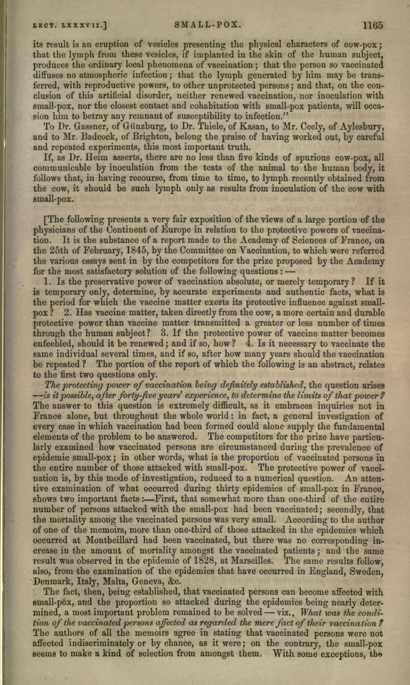 ! its result is an eruption of vesicles presenting the physical characters of cow-pox; that the lymph from these vesicles, if implanted in the skin of the human subject, produces the ordinary local phenomena of vaccination; that the person so vaccinated diffuses no atmospheric infection; that the lymph generated by him may be trans- ferred, with reproductive powers, to other unprotected persons; and that, on the con- clusion of this artificial disorder, neither renewed vaccination, nor inoculation with small-pox, nor the closest contact and cohabitation with small-pox patients, will occa- sion him to betray any remnant of susceptibility to infection. To Dr. Gassner, of Glinzburg, to Dr. Thiele, of Kasan, to Mr. Ceely, of Aylesbury, and to Mr. Badcock, of Brighton, belong the praise of having worked out, by careful and repeated experiments, this most important truth. If, as Dr. Heim asserts, there are no less than five kinds of spurious cow-pox, all communicable by inoculation from the teats of the animal to the human body, it follows that, in having recourse, from time to time, to lymph recently obtained from the cow, it should be such lymph only as results from inoculation of the cow with small-pox. [The following presents a very fair exposition of the views of a large portion of the physicians of the Continent of Europe in relation to the protective powers of vaccina- tion. It is the substance of a report made to the Academy of Sciences of France, on the 25th of February, 1845, by the Committee on Vaccination, to which were referred the various essays sent in by the competitors for the prize proposed by the Academy for the most satisfactory solution of the following questions : — 1. Is the preservative power of vaccination absolute, or merely temporary ? If it is temporary only, determine, by accurate experiments and authentic facts, what is the period for which the vaccine matter exerts its protective influence against small- pox ? 2. Has vaccine matter, taken directly from the cow, a more certain and durable protective power than vaccine matter transmitted a greater or less number of times through the human subject? 3. If the protective power of vaccine matter becomes enfeebled, should it be renewed; and if so, how ? 4. Is it necessary to vaccinate the same individual several times, and if so, after how many years should the vaccination be repeated ? The portion of the report of which the following is an abstract, relates to the first two questions only. The protecting power of vaccination being definitely established, the question arises —is it possible, after forty-five years' experience, to determine the limits of that power? The answer to this question is extremely difficult, as it embraces inquiries not in France alone, but throughout the whole world: in fact, a general investigation of every case in which vaccination had been formed could alone supply the fundamental elements of the problem to be answered. The competitors for the prize have particu- larly examined how vaccinated persons are circumstanced during the prevalence of epidemic small-pox; in other words, what is the proportion of vaccinated persons in the entire number of those attacked with small-pox. The protective power of vacci- nation is, by this mode of investigation, reduced to a numerical question. An atten- tive examination of what occurred during thirty epidemics of small-pox in France, shows two important facts :—First, that somewhat more than one-third of the entire number of persons attacked with the small-pox had been vaccinated; secondly, that the mortality among the vaccinated persons was very small. According to the author of one of the memoirs, more than one-third of those attacked in the epidemics which occurred at Montbeillard had been vaccinated, but there was no corresponding in- crease in the amount of mortality amongst the vaccinated patients; and the same result was observed in the epidemic of 1828, at Marseilles. The same results follow, also, from the examination of the epidemics that have occurred in England, Sweden, Denmark, Italy, Malta, Geneva, &c. The fact, then, being established, that vaccinated persons can become affected with small-pox, and the proportion so attacked during the epidemics being nearly deter- mined, a most important problem remained to be solved — viz., What was the condi- tion of the vaccinated persons affected as regarded the mere fact of their vaccination f The authors of all the memoirs agree in stating that vaccinated persons were not affected indiscriminately or by chance, as it were; on the contrary, the small-pox seems to make a kind of selection from amongst them. With some exceptions, tbfr