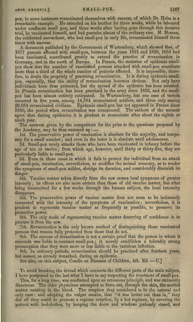 pox, in some instances re vaccinated themselves with success, of which Dr. Heim is a remarkable example. He attended on his brother for three weeks, while he laboured under confluent small pox, and three weeks after having gone through this decisive trial, he vaccinated himself, and had pustules almost of the ordinary size. M. Moreau, the celebrated accoucheur, who had small-pox in early life, revaccinated himself three times with success. A document published by the Government of Wurtemberg, which showed that, of 1677 persons affected with small-pox, between the years 1831 and 1836, 1055 had been vaccinated, contributed greatly to extend the practice of revaccination in Germany, and in the north of Europe. In France, the statistics of epidemic small- pox show that the number of vaccinated persons attacked with small-pox constitute more than a third of the whole number of patients affected. It is impossible, there- fore, to doubt the propriety of practising revaccination. It is during epidemic small- pox, especially, that the utility of revaccination becomes obvious. Not only have individuals been thus protected, but the spread of the epidemic has been arrested. In Prussia revaccination has been practised in the army since 1833, and the small- pox has been almost entirely extirpated. In Wurtemberg, but one case of variola occurred in five years, among 14,384 revaccinated soldiers, and three only among 29,684 revaccinated civilians. Epidemic small-pox has not appeared in France since 1830, the period when revaccination was commenced. The authors of the memoir agree that during epidemics it is prudent to revaccinate after about the eighth or ninth year. The answers given by the competitors for the prize to the questions proposed by the Academy, may be thus summed up: — 1st. The preservative power of vaccination is absolute for the majority, and tempo- rary for a small number; and even in the latter it is absolute until adolescence. 2d. Small-pox rarely attacks those who have been vaccinated in infancy before the age of ten or twelve; from which age, however, until thirty or thirty-five, they are particularly liable to small-pox. 3d. Even in those cases in which it fails to protect the individual from an attack of small-pox, vaccination, nevertheless, so modifies the animal economy, as to render the symptoms of small-pox milder, abridge its duration, and considerably diminish its danger. 4th. Vaccine matter taken directly from the cow causes local symptoms of greater intensity; its effects are also more certain than those of old vaccine matter, but after being transmitted for a few weeks through the human subject, the local intensity disappears. 5th. The preservative power of vaccine matter does not seem to be intimately connected with the intensity of the symptoms of vaccination; nevertheless, it is prudent to regenerate vaccine matter as frequently as possible, to preserve its protective power. 6th. The only mode of regenerating vaccine matter deserving of confidence is to procure it from the cow. 7th. Revaccination is the only known method of distinguishing those vaccinated persons that remain fully protected from those that do not. 8th. The success of revaccination is not a certain proof that the person in whom it succeeds was liable to contract small-pox; it merely establishes a tolerably strong presumption that they were more or less liable to the variolous infection. 9th. In ordinary periods, revaccination should be practised after fourteen years, but sooner, as already remarked, during an epidemic. See also, on this subject, Condie on Diseases of Children, 4th. Ed. — C.] To avoid breaking the thread which connects the different parts of the main subject, I have postponed to the last what I have to say respecting the treatment of small-pox. This, for a long time, was conducted upon an erroneous principle, and was eminently disastrous. The older physicians attempted to force out, through the skin, the morbid matter existing; in the blood. The eruption they considered to be the natural and only cure: and adopting the vulgar maxim, that it was better out than in, they did all they could to promote a copious eruption, by a hot regimen, by covering the patient with bed-clothes, by keeping the doors and windows jealously closed, and