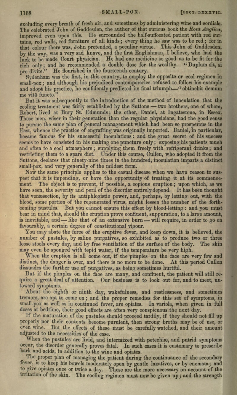 excluding every breath of fresh air, and sometimes by administering wine and cordials. The celebrated John of Gaddesden, the author of that curious book the Rosa Anglica, improved even upon this. He surrounded the half-suffocated patient with red cur- tains, red walls, red furniture of all kinds; every thing he saw was to be red; for in that colour there was, John pretended, a peculiar virtue. This John of Gaddesden, by the way, was a very sad knave, and the first Englishman, I believe, who had the luck to be made Court physician. He had one medicine so good as to be fit for the rich only; and he recommended a double dose for the wealthy. Duplum sit, si pro divite. He flourished in the fourteenth century. Sydenham was the first, in this country, to employ the opposite or cool regimen in small-pox; and although his prejudiced contemporaries refused to follow his example and adopt his practice, he confidently predicted its final triumph— obtinebit demum me vita functo. But it was subsequently to the introduction of the method of inoculation that the cooling treatment was fairly established by the Suttons — two brothers, one of whom, Robert, lived at Bury St. Edmunds; the other, Daniel, at Ingatestoue, in Essex. These men, wiser in their generation than the regular physicians, had the good sense to pursue the same plan of general management which had been so prosperous in the East, whence the practice of engrafting was originally imported. Daniel, in particular, became famous for his successful inoculations: and the great secret of his success seems to have consisted in his making one puncture only; exposing his patients much and often to a cool atmosphere; supplying them freely with refrigerant drinks; and restricting them to a spare diet. Under this course, Cullen, who adopted it from the Suttons, declares that ninety-nine times in the hundred, inoculation imparts a distinct small-pox, and very generally of the mildest form. Now the same principle applies to the casual disease when we have reason to sus- pect that it is impending, or have the opportunity of treating it at its commence- ment. The object is to prevent, if possible, a copious eruption; upon which, as we have seen, the severity and peril of the disorder entirely depend. It has been thought that vensesection, by its antiphlogistic power, and, perhaps, by letting out, with the blood, some portion of the regenerated virus, might lessen the number of the forth- coming pustules. But you cannot ensure this effect by blood-letting: and you must bear in mind that, should the eruption prove confluent, suppuration, to a large amount, is inevitable, and — like that of an extensive burn — will require, in order to go on favourably, a certain degree of constitutional vigour. You may abate the force of the eruptive fever, and keep down, it is believed, the number of pustules, by saline purgatives, so exhibited as to produce two or three loose stools every day, and by free ventilation of the surface of the body. The skin may even be sponged with tepid water, if the temperature be very high. When the eruption is all come out, if the pimples on the face are very few and distinct, the danger is over, and there is no more to be done. At this period Cullen dissuades the further use of purgatives, as being sometimes hurtful. But if the pimples on the face are many, and confluent, the patient will still re- quire a great deal of attention. Our business is to look out for, and to meet, un- toward symptoms. About the eighth or ninth day, wakefulness, and restlessness, and sometimes tremors, are apt to come on; and the proper remedies for this set of symptoms, in small-pox as well as in continued fever, are opiates. In variola, when given in full doses at bedtime, their good effects are often very conspicuous the next day. If the maturation of the pustules should proceed tardily, if they should not fill up properly nor their contents become purulent, then strong broths may be of use, or oven wine. But the effects of these must be carefully watched, and their amount adjusted to the necessities of the case. When the pustules are livid, and intermixed with petechise, and putrid symptoms occur, the disorder generally proves fatal. In such cases it is customary to prescribe bark and acids, in addition to the wine and opiates. The proper plan of managing the patient during the continuance of the secondary fever, is to keep his bowels moderately open by gentle laxatives, or by enemata; and to give opiates once or twice a day. These are the more necessary on account of the irritation of the skin. The cooling regimen must now be given up; and the strength