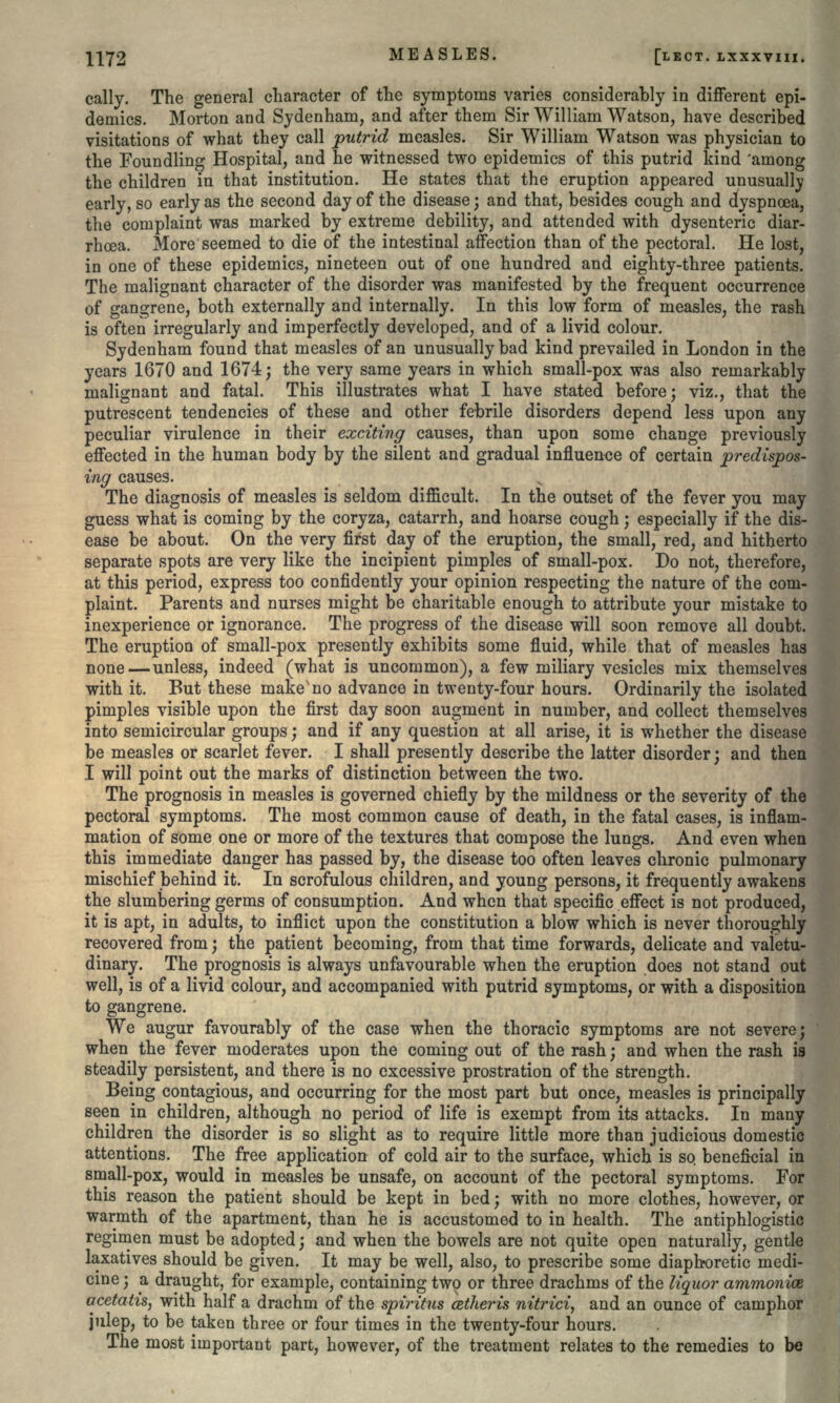 cally. The general character of the symptoms varies considerably in different epi- demics. Morton and Sydenham, and after them Sir William Watson, have described visitations of what they call putrid measles. Sir William Watson was physician to the Foundling Hospital, and he witnessed two epidemics of this putrid kind 'among the children in that institution. He states that the eruption appeared unusually early, so early as the second day of the disease; and that, besides cough and dyspnoea, the complaint was marked by extreme debility, and attended with dysenteric diar- rhosa. More seemed to die of the intestinal affection than of the pectoral. He lost, in one of these epidemics, nineteen out of one hundred and eighty-three patients. The malignant character of the disorder was manifested by the frequent occurrence of gangrene, both externally and internally. In this low form of measles, the rash is often irregularly and imperfectly developed, and of a livid colour. Sydenham found that measles of an unusually bad kind prevailed in London in the years 1670 and 1674; the very same years in which small-pox was also remarkably malignant and fatal. This illustrates what I have stated before; viz., that the putrescent tendencies of these and other febrile disorders depend less upon any peculiar virulence in their exciting causes, than upon some change previously effected in the human body by the silent and gradual influence of certain predispos- ing causes. The diagnosis of measles is seldom difficult. In the outset of the fever you may guess what is coming by the coryza, catarrh, and hoarse cough; especially if the dis- ease be about. On the very first day of the eruption, the small'red, and hitherto separate spots are very like the incipient pimples of small-pox. Do not, therefore, at this period, express too confidently your opinion respecting the nature of the com- plaint. Parents and nurses might be charitable enough to attribute your mistake to inexperience or ignorance. The progress of the disease will soon remove all doubt. The eruption of small-pox presently exhibits some fluid, while that of measles has none — unless, indeed (what is uncommon), a few miliary vesicles mix themselves with it. But these make'no advance in twenty-four hours. Ordinarily the isolated pimples visible upon the first day soon augment in number, and collect themselves into semicircular groups; and if any question at all arise, it is whether the disease be measles or scarlet fever. I shall presently describe the latter disorder; and then I will point out the marks of distinction between the two. The prognosis in measles is governed chiefly by the mildness or the severity of the pectoral symptoms. The most common cause of death, in the fatal cases, is inflam- mation of some one or more of the textures that compose the lungs. And even when this immediate danger has passed by, the disease too often leaves chronic pulmonary mischief behind it. In scrofulous children, and young persons, it frequently awakens the slumbering germs of consumption. And when that specific effect is not produced, it is apt, in adults, to inflict upon the constitution a blow which is never thoroughly recovered from; the patient becoming, from that time forwards, delicate and valetu- dinary. The prognosis is always unfavourable when the eruption does not stand out well, is of a livid colour, and accompanied with putrid symptoms, or with a disposition to gangrene. We augur favourably of the case when the thoracic symptoms are not severe; when the fever moderates upon the coming out of the rash; and when the rash is steadily persistent, and there is no excessive prostration of the strength. Being contagious, and occurring for the most part but once, measles is principally seen in children, although no period of life is exempt from its attacks. In many children the disorder is so slight as to require little more than judicious domestic attentions. The free application of cold air to the surface, which is so. beneficial in small-pox, would in measles be unsafe, on account of the pectoral symptoms. For this reason the patient should be kept in bed; with no more clothes, however, or warmth of the apartment, than he is accustomed to in health. The antiphlogistic regimen must be adopted; and when the bowels are not quite open naturally, gentle laxatives should be given. It may be well, also, to prescribe some diaphoretic medi- cine ; a draught, for example, containing two or three drachms of the liquor ammonias acetatis, with half a drachm of the spiritm cetheris nitrici, and an ounce of camphor julep, to be taken three or four times in the twenty-four hours. The most important part, however, of the treatment relates to the remedies to be