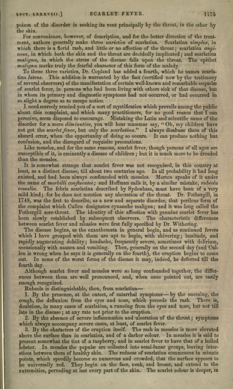 poison of the disorder is seeking its vent principally by the throat, in the other by the skin. For convenience, however, of description, and for the better direction of the treat- ment, authors generally make three varieties of scarlatina. Scarlatina simplex, in which there is a florid rash, and little or no affection of the throat; scarlatina angi- notsa-j in which both the skin and the throat are decidedly implicated; and scarlatina maligna, in which the stress of the disease falls upon the throat. The epithet maligna marks truly the fearful character of this form of the malady. To these three varieties, Dr. Copland has added a fourth, which he names scarla- tina latens. This addition is warranted by the fact (certified now by the testimony of several observers) of the manifestation of certain well-known and remarkable sequelae of scarlet fever, in persons who had been living with others sick of that disease, but in whom its primary and diagnostic symptoms had not occurred, or had occurred in so slight a degree as to escape notice. I need scarcely remind you of a sort of mystification which prevails among the public about this complaint, and which many practitioners, for no good reason that I can perceive, seem disposed to encourage. Mistaking the Latin and scientific name of the disorder for a mere diminutive, you will hear mammas say,  Oh, my children have not got the scarlet fever, but only the scarlatina. I always disabuse them of this absurd error, when the opportunity of doing so occurs. It can produce nothing but confusion, and the disregard of requisite precautions. Like measles, and for the same reasons, scarlet fever, though persons of all ages are susceptible of it, is eminently a disease of children; but it is much more to be dreaded than the measles. It is somewhat strange that scarlet fever was not recognized, in this country at least, as a distinct disease, till about two centuries ago. In all probability it had long existed, and had been always confounded with measles. Morton speaks of it under the name of morbilli confluentes ; and Hoffman calls it, by a similar mistake, rubeola rossalia. The febris scarlatina described by Sydenham, must have been of a very mild kind; for he does not mention any ulceration of the throat. Dr. Fothergill, in 1748, was the first to describe, as a new and separate disorder, that perilous form of the complaint which Cullen designates cynanche maligna; and it was long called the Fothergill sore-throat. The identity of this affection with genuine scarlet fever has been slowly established by subsequent observers. The characteristic differences between scarlet fever and measles were first fully specified by Dr. Withering. The disease begins, as the exanthemata in general begin, and as continued fevers which I have grouped with them are apt to begin, with shivering; lassitude, and rapidly augmenting debility; headache, frequently severe, sometimes with delirium, occasionally with nausea and vomiting. Then, generally on the second day (and Cul- len is wrong when he says it is generally on the fourth), the eruption begins to come out. In some of the worst forms of the disease it may, indeed, be deferred till the fourth day. Although scarlet fever and measles were so long confounded together, the differ- ences between them are well pronounced, and, when once pointed out, are easily enough recognized. Rubeola is distinguishable, then, from scarlatina— 1. By the presence, at the outset, of catarrhal symptoms—by the sneezing, the cough, the defluxion from the eyes and nose, which precede the rash. There is, doubtless, in many cases of scarlatina, a running from the eyes and nose, but not till late in the disease; at any rate not prior to the eruption. 2. By the absence of severe inflammation and ulceration of the throat; symptoms which always accompany severe cases, at least, of scarlet fever. 3. By the characters of the eruption itself. The rash in measles is more elevated above the surface than in scarlatina, and of a darker colour. In-measles it is said to present somewhat the tint of a raspberry, and in scarlet fever to have that of a boiled lobster. In measles the papulae are collected into semi-lunar groups, leaving inter- stices between them of healthy skin. The redness of scarlatina commences in minute points, which speedily become so numerous and crowded, that the surface appears to be universally red. They begin on the face, neck, and breast, and extend to the extremities, pervading at last every part of the skin. The scarlet colour is deeper, in