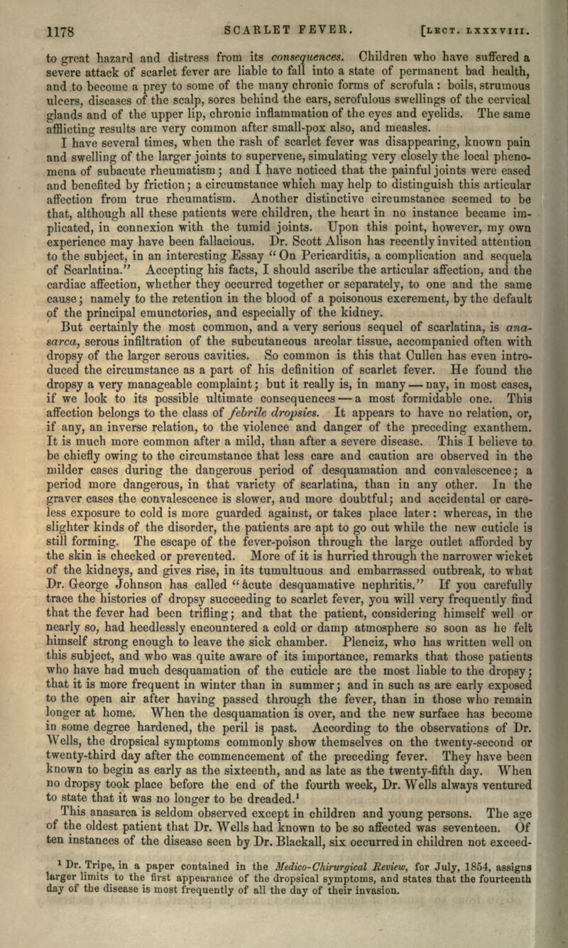 to great hazard and distress from its consequences. Children who have suffered a severe attack of scarlet fever are liable to fall into a state of permanent bad health, and to become a prey to some of the many chronic forms of scrofula: boils, strumous ulcers, diseases of the scalp, sores behind the ears, scrofulous swellings of the cervical glands and of the upper lip, chronic inflammation of the eyes and eyelids. The same afflicting results are very common after small-pox also, and measles. I have several times, when the rash of scarlet fever was disappearing, known pain and swelling of the larger joints to supervene, simulating very closely the local pheno- mena of subacute rheumatism; and I have noticed that the painful joints were eased and benefited by friction; a circumstance which may help to distinguish this articular affection from true rheumatism. Another distinctive circumstance seemed to be that, although all these patients were children, the heart in no instance became im- plicated, in connexion with the tumid joints. Upon this point, however, my own experience may have been fallacious. Dr. Scott Alison has recently invited attention to the subject, in an interesting Essay  On Pericarditis, a complication and sequela of Scarlatina. Accepting his facts, I should ascribe the articular affection, and the cardiac affection, whether they occurred together or separately, to one and the same cause ; namely to the retention in the blood of a poisonous excrement, by the default of the principal emunctories, and especially of the kidney. But certainly the most common, and a very serious sequel of scarlatina, is ona- sarca, serous infiltration of the subcutaneous areolar tissue, accompanied often with dropsy of the larger serous cavities. So common is this that Cullen has even intro- duced the circumstance as a part of his definition of scarlet fever. He found the dropsy a very manageable complaint; but it really is, in many — nay, in most cases, if we look to its possible ultimate consequences — a most formidable one. This affection belongs to the class of febrile dropsies. It appears to have no relation, or, if any, an inverse relation, to the violence and danger of the preceding exanthem. It is much more common after a mild, than after a severe disease. This I believe to be chiefly owing to the circumstance that less care and caution are observed in the milder cases during the dangerous period of desquamation and convalescence; a period more dangerous, in that variety of scarlatina, than in any other. In the graver cases the convalescence is slower, and more doubtful; and accidental or care- less exposure to cold is more guarded against, or takes place later: whereas, in the slighter kinds of the disorder, the patients are apt to go out while the new cuticle is still forming. The escape of the fever-poison through the large outlet afforded by the skin is checked or prevented. More of it is hurried through the narrower wicket of the kidneys, and gives rise, in its tumultuous and embarrassed outbreak, to what Dr. George Johnson has called acute desquamative nephritis. If you carefully trace the histories of dropsy succeeding to scarlet fever, you will very frequently find that the fever had been trifling; and that the patient, considering himself well or nearly so, had heedlessly encountered a cold or damp atmosphere so soon as he felt himself strong enough to leave the sick chamber. Plenciz, who has written well on this subject, and who was quite aware of its importance, remarks that those patients who have had much desquamation of the cuticle are the most liable to the dropsy; that it is more frequent in winter than in summer; and in such as are early exposed to the open air after having passed through the fever, than in those who remain longer at home. When the desquamation is over, and the new surface has become in some degree hardened, the peril is past. According to the observations of Dr. Wells, the dropsical symptoms commonly show themselves on the twenty-second or twenty-third day after the commencement of the preceding fever. They have been known to begin as early as the sixteenth, and as late as the twenty-fifth day. When no dropsy took place before the end of the fourth week, Dr. Wells always ventured to state that it was no longer to be dreaded.1 This anasarca is seldom observed except in children and young persons. The age of the oldest patient that Dr. Wells had known to be so affected was seventeen. Of ten instances of the disease seen by Dr. Blackall, six occurred in children not exceed- 1 Dr. Tripe, in a paper contained in the Medico-Chirurgical Review, for July, 1854, assigns larger limits to the first appearance of the dropsical symptoms, and states that the fourteenth day of the disease is most frequently of all the day of their invasion.