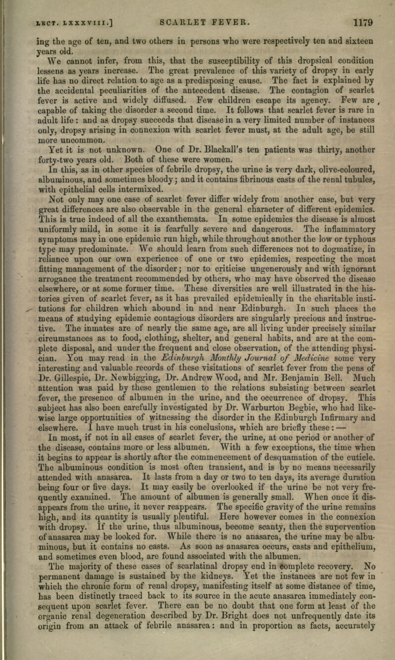 ing the age of ten, and two others in persons who were respectively ten and sixteen years old. We cannot infer, from this, that the susceptibility of this dropsical condition lessens as years increase. The great prevalence of this variety of dropsy in early life has no direct relation to age as a predisposing cause. The fact is explained by the accidental peculiarities of the antecedent disease. The contagion of scarlet fever is active and widely diffused. Few children escape its agency. Few are capable of taking the disorder a second time. It follows that scarlet fever is rare in adult life: and as dropsy succeeds that disease in a very limited number of instances only, dropsy arising in connexion with scarlet fever must, at the adult age, be still more uncommon. Yet it is not unknown. One of Dr. BlackalPs ten patients was thirty, another forty-two years old. Both of these were women. In this, as in other species of febrile dropsy, the urine is very dark, olive-coloured, albuminous, and sometimes bloody; and it contains fibrinous casts of the renal tubules, with epithelial cells intermixed. Not only may one case of scarlet fever differ widely from another case, but very great differences are also observable in the general character of different epidemics. This is true indeed of all the exanthemata. In some epidemics the disease is almost uniformly mild, in some it is fearfully severe and dangerous. The inflammatory symptoms may in one epidemic run high, while throughout another the low or typhous type may predominate. We should learn from such differences not to dogmatize, in reliance upon our own experience of one or two epidemics, respecting the most fitting management of the disorder; nor to criticise ungenerously and with ignorant arrogance the treatment recommended by others, who may have observed the disease elsewhere, or at some former time. These diversities are well illustrated in the his- tories given of scarlet fever, as it has prevailed epidemically in the charitable insti- tutions for children which abound in and near Edinburgh. In such places the means of studying epidemic contagious disorders are singularly precious and instruc- tive. The inmates are of nearly the same age, are all living under precisely similar circumstances as to food, clothing, shelter, and general habits, and are at the com- plete disposal, and under the frequent and close observation, of the attending physi- cian. You may read in the Edinburgh Monthly Journal of Medicine some very interesting and valuable records of these visitations of scarlet fever from the pens of Dr. Gillespie, Dr. Newbigging, Dr. Andrew Wood, and Mr. Benjamin Bell. Much attention was paid by these gentlemen to the relations subsisting between scarlet fever, the presence of albumen in the urine, and the occurrence of dropsy. This subject has also be^n carefully investigated by Dr. Warburton Begbie, who had like- wise large opportunities of witnessing the disorder in the Edinburgh Infirmary and elsewhere. I have much trust in his conclusions, which are briefly these: — In most, if not in all cases of scarlet fever, the urine, at one period or another of the disease, contains more or less albumen. With a few exceptions, the time when it begins to appear is shortly after the commencement of desquamation of the cuticle. The albuminous condition is most often transient, and is by no means necessarily attended with anasarca. It lasts from a day or two to ten days, its average duration being four or five days. It may easily be overlooked if the urine be not very fre- quently examined. The amount of albumen is generally small. When once it dis- appears from the urine, it never reappears. The specific gravity of the urine remains high, and its quantity is usually plentiful. Here however comes in the connexion with dropsy. If the urine, thus albuminous, become scanty, then the supervention of anasarca may be looked for. While there is no anasarca, the urine may be albu- minous, but it contains no casts. As soon as anasarca occurs, casts and epithelium, and sometimes even blood, are found associated with the albumen. The majority of these cases of scarlatinal dropsy end in Complete recovery. No permanent damage is sustained by the kidneys. Yet the instances are not few in which the chronic form of renal dropsy, manifesting itself at some distance of time, has been distinctly traced back to its source in the acute anasarca immediately con- sequent upon scarlet fever. There can be no doubt that one form at least of the organic renal degeneration described by Dr. Bright does not unfrequently date its origin from an attack of febrile anasarca: and in proportion as facts, accurately