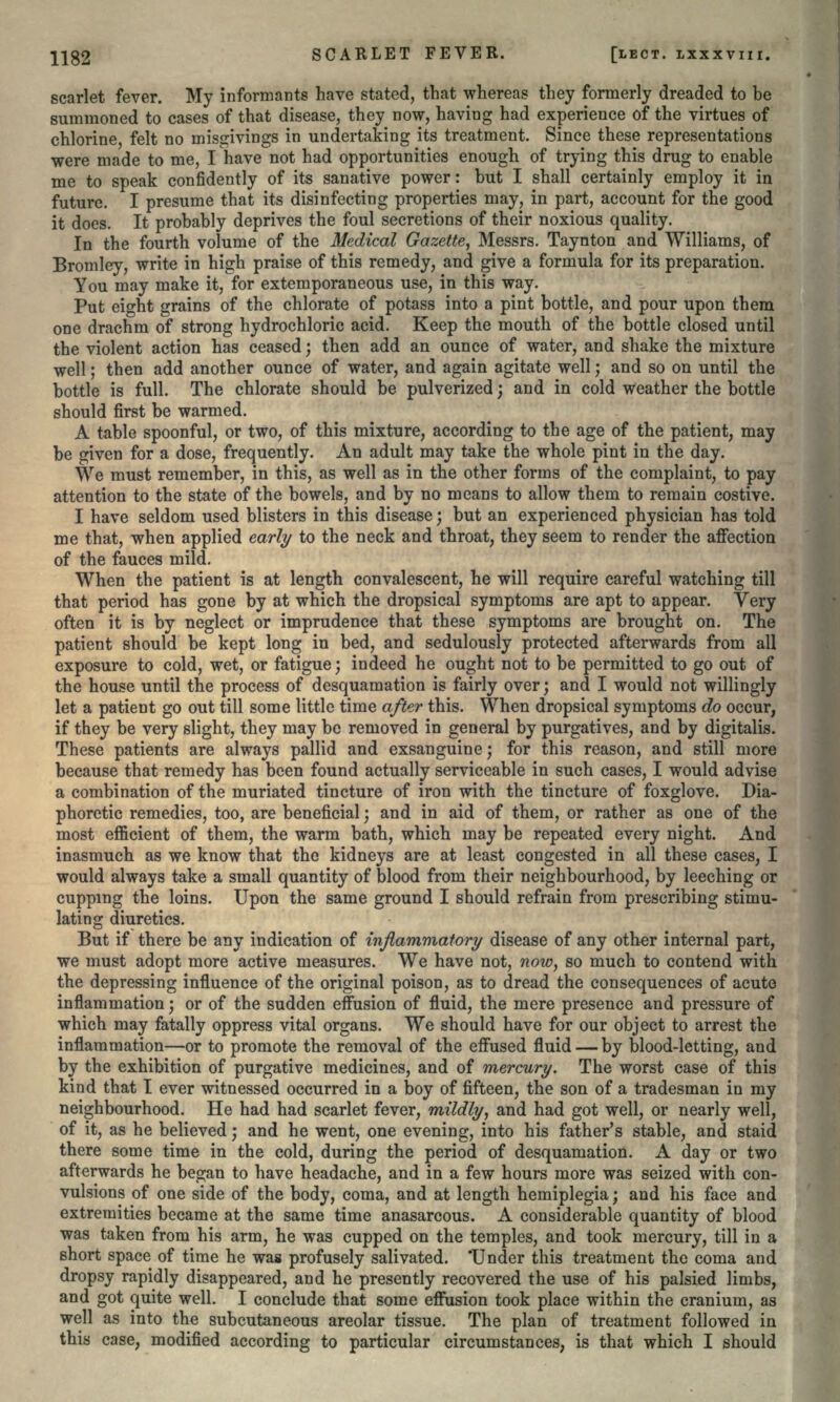 scarlet fever. My informants have stated, that whereas they formerly dreaded to be summoned to cases of that disease, they now, having had experience of the virtues of chlorine, felt no misgivings in undertaking its treatment. Since these representations were made to me, I have not had opportunities enough of trying this drug to enable me to speak confidently of its sanative power: but I shall certainly employ it in future. I presume that its disinfecting properties may, in part, account for the good it does. It probably deprives the foul secretions of their noxious quality. In the fourth volume of the Medical Gazette, Messrs. Taynton and Williams, of Bromley, write in high praise of this remedy, and give a formula for its preparation. You may make it, for extemporaneous use, in this way. Put eight grains of the chlorate of potass into a pint bottle, and pour upon them one drachm of strong hydrochloric acid. Keep the mouth of the bottle closed until the violent action has ceased; then add an ounce of water, and shake the mixture well; then add another ounce of water, and again agitate well; and so on until the bottle is full. The chlorate should be pulverized; and in cold weather the bottle should first be warmed. A table spoonful, or two, of this mixture, according to the age of the patient, may be given for a dose, frequently. An adult may take the whole pint in the day. We must remember, in this, as well as in the other forms of the complaint, to pay attention to the state of the bowels, and by no means to allow them to remain costive. I have seldom used blisters in this disease; but an experienced physician has told me that, when applied early to the neck and throat, they seem to render the affection of the fauces mild. When the patient is at length convalescent, he will require careful watching till that period has gone by at which the dropsical symptoms are apt to appear. Very often it is by neglect or imprudence that these symptoms are brought on. The patient should be kept long in bed, and sedulously protected afterwards from all exposure to cold, wet, or fatigue; indeed he ought not to be permitted to go out of the house until the process of desquamation is fairly over; and I would not willingly let a patient go out till some little time after this. When dropsical symptoms do occur, if they be very slight, they may be removed in general by purgatives, and by digitalis. These patients are always pallid and exsanguine; for this reason, and still more because that remedy has been found actually serviceable in such cases, I would advise a combination of the muriated tincture of iron with the tincture of foxglove. Dia- phoretic remedies, too, are beneficial; and in aid of them, or rather as one of the most efficient of them, the warm bath, which may be repeated every night. And inasmuch as we know that the kidneys are at least congested in all these cases, I would always take a small quantity of blood from their neighbourhood, by leeching or cupping the loins. Upon the same ground I should refrain from prescribing stimu- lating diuretics. But if there be any indication of inflammatory disease of any other internal part, we must adopt more active measures. We have not, now, so much to contend with the depressing influence of the original poison, as to dread the consequences of acute inflammation; or of the sudden effusion of fluid, the mere presence and pressure of which may fatally oppress vital organs. We should have for our object to arrest the inflammation—or to promote the removal of the effused fluid — by blood-letting, and by the exhibition of purgative medicines, and of mercury. The worst case of this kind that I ever witnessed occurred in a boy of fifteen, the son of a tradesman in my neighbourhood. He had had scarlet fever, mildly, and had got well, or nearly well, of it, as he believed; and he went, one evening, into his father's stable, and staid there some time in the cold, during the period of desquamation. A day or two afterwards he began to have headache, and in a few hours more was seized with con- vulsions of one side of the body, coma, and at length hemiplegia; and his face and extremities became at the same time anasarcous. A considerable quantity of blood was taken from his arm, he was cupped on the temples, and took mercury, till in a short space of time he was profusely salivated. 'Under this treatment the coma and dropsy rapidly disappeared, and he presently recovered the use of his palsied limbs, and got quite well. I conclude that some effusion took place within the cranium, as well as into the subcutaneous areolar tissue. The plan of treatment followed in this case, modified according to particular circumstances, is that which I should