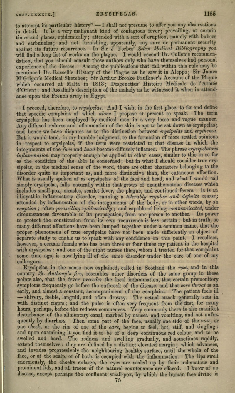 I to attempt its particular history — I shall not presume to offer you any observations in detail. It is a very malignant kind of contagious fever; prevailing, at certain times and places, epidemically; attended with a sort of eruption, namely with buboes and carbuncles; and not furnishing, apparently, any sure or permanent security against its future recurrence. In Sir J. Forbes' Select Medical Bibliography you will find a long list of works on the plague. I would second Dr. Cullen's recommen- dation, that you should consult those authors only who have themselves had personal experience of the disease. Among the publications that fall within this rule may be mentioned Dr. Russell's History of the Plague as he saw it in Aleppo; Sir James M'Grigor's Medical Sketches; Sir Arthur Brooke Faulkner's Account of the Plague which occurred at Malta in 1813; Desgenettes' Histoire Me*dicale de 1'Armee d'Orient; and Assalini's description of the malady as he witnessed it when in attend- ance upon the French army in Egypt. I proceed, therefore, to erysipelas. And I wish, in the first place, to fix and define that specific complaint of which alone I propose at present to speak. The term erysipelas has been employed by medical men in a very loose and vague manner. Any diffused redness and inflammation of the skin is apt to be set down as erysipelas; and hence we have disputes as to the distinction between erysipelas and erythema. But it would tend, in my humble judgment, to the formation of more settled opinions in respect to erysipelas, if the term were restricted to that disease in which the integuments of the face and head become diffusely inflamed. The phrase erysipelatous inflammation may properly enough be applied to other cases, similar to this in so far as the condition of the skin is concerned; but in what I should consider true ery- sipelas, in the medical sense of the word, there are other characters belonging to the disorder quite as important as, and more distinctive than, the cutaneous affection. What is usually spoken of as erysipelas of the face and head, and what I would call simply erysipelas, falls naturally within that group of exanthematous diseases which includes small-pox, measles, scarlet fever, the plague, and continued fevers. It is an idiopathic inflammatory disorder, running a tolerably regular and definite course; attended by inflammation of the integuments of the body, or in other words, by an eruption ; often prevailing epidemically ; and capable of being communicated, under circumstances favourable to its propagation, from one person to another. Its power to protect the constitution from its own recurrence is less certain; but in truth, so many different affections have been lumped together under a common name, that the proper phenomena of true erysipelas have not been made sufficiently an object of separate study to enable us to speak with any confidence on this point. I recollect, however, a certain female who has been three or four times my patient in the hospital with erysipelas : and one of the night nurses there, whom I treated for that complaint some time ago, is now lying ill of the same disorder under the care of one of my colleagues. Erysipelas, in the sense now explained, called in Scotland the rose, and in this country St. Anthony's fire, resembles other disorders of the same group in these points also, that the fever precedes the local inflammation, that certain premonitory symptoms frequently go before the outbreak of the disease, and that sore throat is an early, and almost a constant, accompaniment of the complaint. The patient feels ill — shivery, feeble, languid, and often drowsy. The actual attack generally sets in with distinct rigors; and the pulse is often very frequent from the first, for many hours, perhaps, before the redness commences. Very commonly there is also manifest disturbance of the alimentary canal, marked by nausea and vomiting, and not unfre- quently by diarrhoea. Then some part of the face, usually one side of the nose, or one cheek, or the rim of one of the ears, begins to feel, hot, stiff, and tingling : and upon examining it you find it to be of a deep continuous red colour, and to be swelled and hard. The redness and swelling gradually, and .sometimes rapidly, extend themselves: they are defined by a distinct elevated margin; which advances, and invades progressively the neighbouring healthy surface, until the whole of the face, or of the scalp, or of both, is occupied with the inflammation. The lips swell .enormously, the cheeks enlarge, the eyes are sealed up by their cedematous and prominent lids, and all traces of the natural countenance are effaced. I know of no disease, except perhaps the confluent small-pox, by which the human face divine is 75