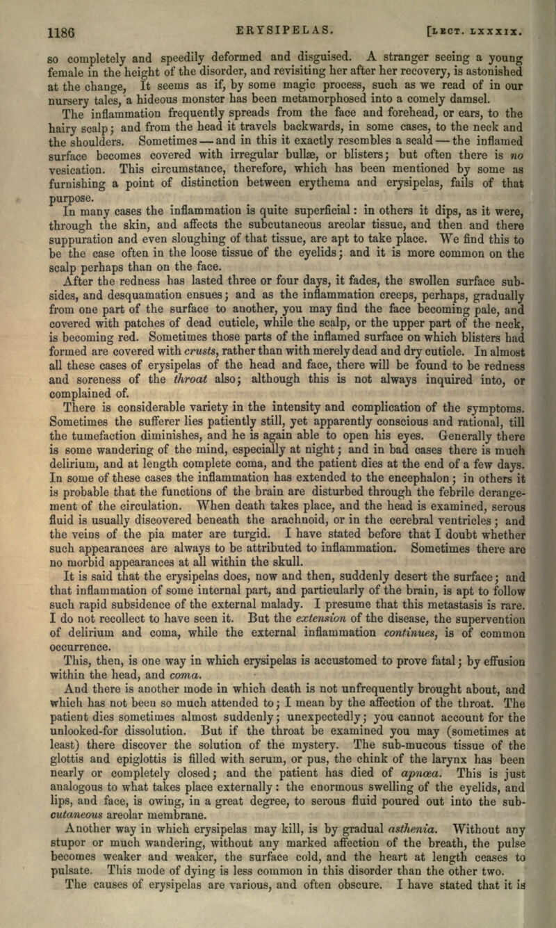 so completely and speedily deformed and disguised. A stranger seeing a young female in the height of the disorder, and revisiting her after her recovery, is astonished at the change, It seems as if, by some magic process, such as we read of in our nursery tales, a hideous monster has been metamorphosed into a comely damsel. The inflammation frequently spreads from the face and forehead, or ears, to the hairy scalp; and from the head it travels backwards, in some cases, to the neck and the shoulders. Sometimes — and in this it exactly resembles a scald — the inflamed surface becomes covered with irregular bullae, or blisters; but often there is no vesication. This circumstance, therefore, which has been mentioned by some as furnishing a point of distinction between erythema and erysipelas, fails of that purpose. In many cases the inflammation is quite superficial: in others it dips, as it were, through the skin, and affects the subcutaneous areolar tissue, and then and there suppuration and even sloughing of that tissue, are apt to take place. We find this to be the case often in the loose tissue of the eyelids; and it is more common on the scalp perhaps than on the face. After the redness has lasted three or four days, it fades, the swollen surface sub- sides, and desquamation ensues; and as the inflammation creeps, perhaps, gradually from one part of the surface to another, you may find the face becoming pale, and covered with patches of dead cuticle, while the scalp, or the upper part of the neck, is becoming red. Sometimes those parts of the inflamed surface on which blisters had formed are covered with crusts, rather than with merely dead and dry cuticle. In almost all these cases of erysipelas of the head and face, there will be found to be redness and soreness of the throat also; although this is not always inquired into, or complained of. There is considerable variety in the intensity and complication of the symptoms. Sometimes the sufferer lies patiently still, yet apparently conscious and rational, till the tumefaction diminishes, and he is again able to open his eyes. Generally there is some wandering of the mind, especially at night; and in bad cases there is much delirium, and at length complete coma, and the patient dies at the end of a few days. In some of these cases the inflammation has extended to the encephalon; in others it is probable that the functions of the brain are disturbed through the febrile derange- ment of the circulation. When death takes place, and the head is examined, serous fluid is usually discovered beneath the arachnoid, or in the cerebral ventricles; and the veins of the pia mater are turgid. I have stated before that I doubt whether such appearances are always to be attributed to inflammation. Sometimes there are no morbid appearances at all within the skull. It is said that the erysipelas does, now and then, suddenly desert the surface; and that inflammation of some internal part, and particularly of the brain, is apt to follow such rapid subsidence of the external malady. I presume that this metastasis is rare. I do not recollect to have seen it. But the extension of the disease, the supervention of delirium and coma, while the external inflammation continues, is of common occurrence. This, then, is one way in which erysipelas is accustomed to prove fatal; by effusion within the head, and coma. And there is another mode in which death is not unfrequently brought about, and which has not been so much attended to; I mean by the affection of the throat. The patient dies sometimes almost suddenly; unexpectedly; you cannot account for the unlooked-for dissolution. But if the throat be examined you may (sometimes at least) there discover the solution of the mystery. The sub-mucous tissue of the glottis and epiglottis is filled with serum, or pus, the chink of the larynx has been nearly or completely closed; and the patient has died of apncea. This is just analogous to what takes place externally: the enormous swelling of the eyelids, and lips, and face, is owing, in a great degree, to serous fluid poured out into the sub- cutaneous areolar membrane. Another way in which erysipelas may kill, is by gradual asthenia. Without any stupor or much wandering, without any marked affection of the breath, the pulse becomes weaker and weaker, the surface cold, and the heart at length ceases to pulsate. Tliis mode of dying is less common in this disorder than the other two. The causes of erysipelas are various, and often obscure. I have stated that it is