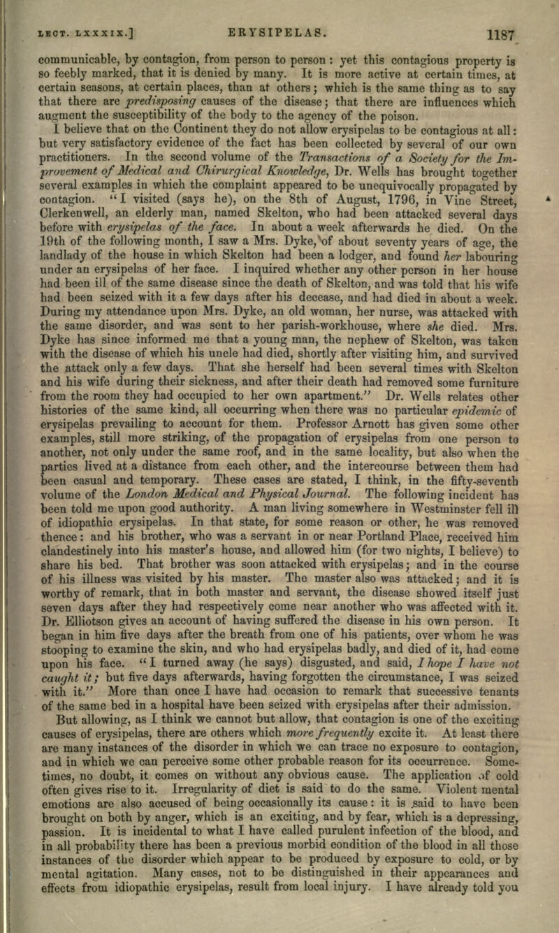 communicable, by contagion, from person to person : yet this contagious property is so feebly marked, that it is denied by many. It is more active at certain times, at certain seasons, at certain places, than at others; which is the same thing as to say that there are predisposing causes of the disease; that there are influences which augment the susceptibility of the body to the agency of the poison. I believe that on the Continent they do not allow erysipelas to be contagious at all: but very satisfactory evidence of the fact has been collected by several of our own practitioners. In the second volume of the Transactions of a Society for the Im- provement of Medical and Chirurgical Knowledge, Dr. Wells has brought together several examples in which the complaint appeared to be unequivocally propagated by contagion. I visited (says he), on the 8th of August, 1796, in Vine Street, Clerkenwell, an elderly man, named Skelton, who had been attacked several days before with erysipelas of the face. In about a week afterwards he died. On the 19th of the following month, I saw a Mrs. Dyke,vof about seventy years of as;e, the landlady of the house in which Skelton had been a lodger, and found her labouring under an erysipelas of her face. I inquired whether any other person in her house had been ill of the same disease since the death of Skelton, and was told that his wife had been seized with it a few days after his decease, and had died in about a week. During my attendance upon Mrs. Dyke, an old woman, her nurse, was attacked with the same disorder, and was sent to her parish-workhouse, where she died. Mrs. Dyke has since informed me that a young man, the nephew of Skelton, was taken with the disease of which his uncle had died, shortly after visiting him, and survived the attack only a few days. That she herself had been several times with Skelton and his wife during their sickness, and after their death had removed some furniture from the room they had occupied to her own apartment. Dr. Wells relates other histories of the same kind, all occurring when there was no particular epidemic of erysipelas prevailing to account for them. Professor Arnott has given some other examples, still more striking, of the propagation of erysipelas from one person to another, not only under the same roof, and in the same locality, but also when the parties lived at a distance from each other, and the intercourse between them had been casual and temporary. These cases are stated, I think, in the fifty-seventh volume of the London Medical and Physical Journal. The following incident has been told me upon good authority. A man living somewhere in Westminster fell ill of idiopathic erysipelas. In that state, for some reason or other, he was removed thence : and his brother, who was a servant in or near Portland Place, received him clandestinely into his master's house, and allowed him (for two nights, I believe) to share his bed. That brother was soon attacked with erysipelas; and in the course of his illness was visited by his master. The master also was attacked; and it is worthy of remark, that in both master and servant, the disease showed itself just seven days after they had respectively come near another who was affected with it. Dr. Elliotson gives an account of having suffered the disease in his own person. It began in him five days after the breath from one of his patients, over whom he was stooping to examine the skin, and who had erysipelas badly, and died of it, had come upon his face.  I turned away (he says) disgusted, and said, / hope I have not caught it; but five days afterwards, having forgotten the circumstance, I was seized with it. More than once I have had occasion to remark that successive tenants of the same bed in a hospital have been seized with erysipelas after their admission. But allowing, as I think we cannot but allow, that contagion is one of the exciting causes of erysipelas, there are others which more frequently excite it. At least there are many instances of the disorder in which we can trace no exposure to contagion, and in which we can perceive some other probable reason for its occurrence. Some- times, no doubt, it comes on without any obvious cause. The application ,vf cold often gives rise to it. Irregularity of diet is said to do the same. Violent mental emotions are also accused of being occasionally its cause: it is ,said to have been brought on both by anger, which is an exciting, and by fear, which is a depressing, passion. It is incidental to what I have called purulent infection of the blood, and in all probability there has been a previous morbid condition of the blood in all those instances of the disorder which appear to be produced by exposure to cold, or by mental agitation. Many cases, not to be distinguished in their appearances and effects from idiopathic erysipelas, result from local injury. I have already told you