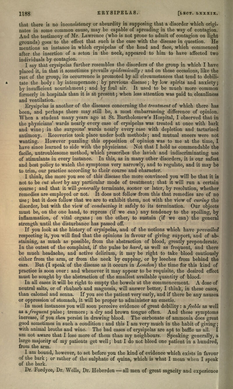 that there is no inconsistency or absurdity in supposing that a disorder which origi- nates in some common cause, may be capable of spreading in the way of contagion. And the testimony of Mr. Lawrence (who is not prone to admit of contagion on light grounds) goes to the effect that such is the case with the disease in question. He mentions an instance in which erysipelas of the head and face, which commenced after the insertion of a seton in the neck, appeared to him to have affected two individuals by contagion. I say that erysipelas further resembles the disorders of the group in which I have placed it, in that it sometimes prevails epidemically: and on those occasions, like the rest of the group, its occurrence is promoted by all circumstances that tend to debili- tate the body: by intemperance; by previous disease; by low spirits and anxiety; by insufficient nourishment; and by foul air. It used to be much more common formerly in hospitals than it is at present; when less attention was paid to. cleanliness and ventilation. Erysipelas is another of the diseases concerning the treatment of which there has been, and perhaps there may still be, a most embarrassing difference of opinion. When a student many years ago at St. Bartholomew's Hospital, I observed that in the physicians' wards nearly every case of erysipelas was treated at once with bark and wine; in the surgeons' wards nearly every case with depletion and tartarized antimony. Recoveries took place under both methods; and mutual sneers were not wanting. However puzzling this opposition of opinion was to me at the time, I have since learned to side with the physicians. Not that I hold as commendable the facile, untroublesome method, which prescribes the lavish and indiscriminating use of stimulants in every instance. In this, as in many other disorders, it is our safest and best policy to watch the symptoms very narrowly, and to regulate, and it may be to trim, our practice according to their course and character. I think, the more you see of this disease the more convinced you will be that it is not to be cut short by any particular mode of treatment; that it will run a certain course; and that it will generally terminate, sooner or later, by resolution, whether remedies are employed or not. It does not follow from this that remedies are of no use; but it does follow that we are to exhibit them, not with the view of curing the disorder, but with the view of conducting it safely to its termination. Our objects must be, on the one hand, to repress (if we can) any tendency to the spoiling, by inflammation, of vital organs; on the other, to sustain (if we can) the general strength until the disturbance has passed off. If you look at the history of erysipelas, and of the notions which have prevailed respecting it, you will find that the opinions in favour of giving support, and of ab- staining, as much as possible, from the abstraction of blood, greatly preponderate. In the outset of the complaint, if the pulse be hard, as well as frequent, and there be much headache, and active delirium, it may be right to take blood cautiously either from the arm, or from the neck by cupping, or by leeches from behind the ears. But (I speak of the disease as it occurs in London) the time for this kind of practice is soon over: and whenever it may appear to be requisite, the desired effect must be sought by the abstraction of the smallest available quantity of blood. In all cases it will be right to empty the bowels at the commencement. A dose of neutral salts, or of rhubarb and magnesia, will answer better, I think, in these cases, than calomel and senna. If you see the patient very early, and if there be any nausea or oppression of stomach, it will be proper to administer an emetic. In most instances you will soon perceive evidence of great debility : a feeble as well as a frequent pulse; tremors; a dry and brown tongue often. And these symptoms increase, if you then persist in drawing blood. The carbonate of ammonia does great good sometimes in such a condition : and this I am very much in the habit of giving; with animal broths and wine. The bad cases of erysipelas are apt to baffle us all. I am not aware that I lose more of them than my neighbours. Speaking generally, a large majority of my patients get well; but I do not bleed one patient in a hundred, from the arm. I am bound, however, to set before you the kind of evidence which exists in favour of the bark; or rather of the sulphate of quina, which is what I mean when I speak of the bark. Dr. Fordyce, Dr. Wells, Dr. Heberden — all men of great sagacity and experience