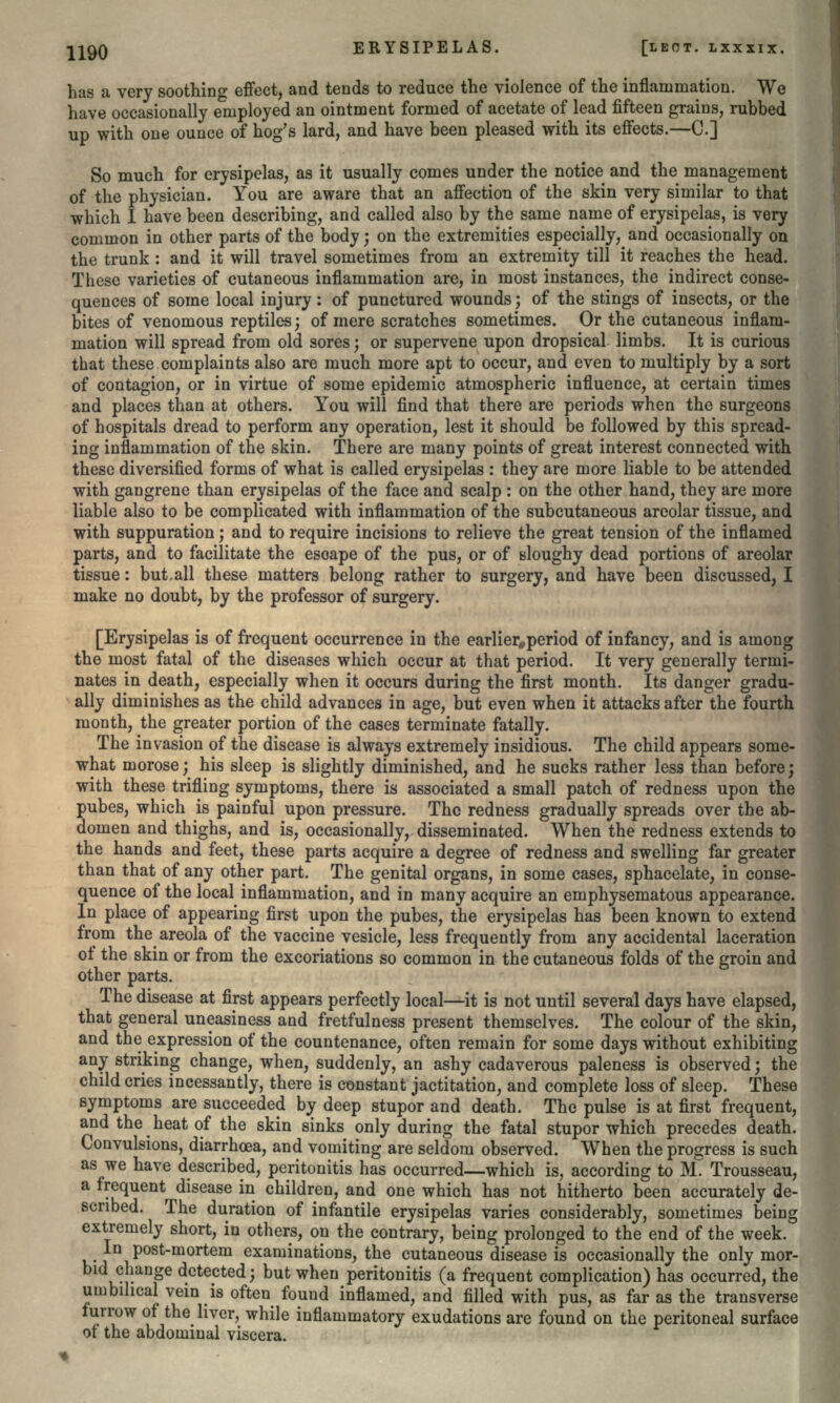 has a very soothing effect, and tends to reduce the violence of the inflammation. We have occasionally employed an ointment formed of acetate of lead fifteen grains, rubbed up with one ounce of hog's lard, and have been pleased with its effects.—C.] So much for erysipelas, as it usually comes under the notice and the management of the physician. You are aware that an affection of the skin very similar to that which I have been describing, and called also by the same name of erysipelas, is very common in other parts of the body; on the extremities especially, and occasionally on the trunk: and it will travel sometimes from an extremity till it reaches the head. These varieties of cutaneous inflammation are, in most instances, the indirect conse- quences of some local injury : of punctured wounds; of the stings of insects, or the bites of venomous reptiles; of mere scratches sometimes. Or the cutaneous inflam- mation will spread from old sores; or supervene upon dropsical limbs. It is curious that these complaints also are much more apt to occur, and even to multiply by a sort of contagion, or in virtue of some epidemic atmospheric influence, at certain times and places than at others. You will find that there are periods when the surgeons of hospitals dread to perform any operation, lest it should be followed by this spread- ing inflammation of the skin. There are many points of great interest connected with these diversified forms of what is called erysipelas : they are more liable to be attended with gangrene than erysipelas of the face and scalp : on the other hand, they are more liable also to be complicated with inflammation of the subcutaneous areolar tissue, and with suppuration; and to require incisions to relieve the great tension of the inflamed parts, and to facilitate the escape of the pus, or of sloughy dead portions of areolar tissue: but,all these matters belong rather to surgery, and have been discussed, I make no doubt, by the professor of surgery. [Erysipelas is of frequent occurrence in the earlier,period of infancy, and is among the most fatal of the diseases which occur at that period. It very generally termi- nates in death, especially when it occurs during the first month. Its danger gradu- ally diminishes as the child advances in age, but even when it attacks after the fourth month, the greater portion of the cases terminate fatally. The invasion of the disease is always extremely insidious. The child appears some- what morose; his sleep is slightly diminished, and he sucks rather less than before; with these trifling symptoms, there is associated a small patch of redness upon the pubes, which is painful upon pressure. The redness gradually spreads over the ab- domen and thighs, and is, occasionally, disseminated. When the redness extends to the hands and feet, these parts acquire a degree of redness and swelling far greater than that of any other part. The genital organs, in some cases, sphacelate, in conse- quence of the local inflammation, and in many acquire an emphysematous appearance. In place of appearing first upon the pubes, the erysipelas has been known to extend from the areola of the vaccine vesicle, less frequently from any accidental laceration of the skin or from the excoriations so common in the cutaneous folds of the groin and other parts. The disease at first appears perfectly local—it is not until several days have elapsed, that general uneasiness and fretfulness present themselves. The colour of the skin, and the expression of the countenance, often remain for some days without exhibiting any striking change, when, suddenly, an ashy cadaverous paleness is observed; the child cries incessantly, there is constant jactitation, and complete loss of sleep. These symptoms are succeeded by deep stupor and death. The pulse is at first frequent, and the heat of the skin sinks only during the fatal stupor which precedes death. Convulsions, diarrhoea, and vomiting are seldom observed. When the progress is such as we have described, peritonitis has occurred—which is, according to M. Trousseau, a frequent disease in children, and one which has not hitherto been accurately de- scribed. The duration of infantile erysipelas varies considerably, sometimes being extremely short, in others, on the contrary, being prolonged to the end of the week. In post-mortem examinations, the cutaneous disease is occasionally the only mor- bid change detected; but when peritonitis (a frequent complication) has occurred, the umbilical vein is often found inflamed, and filled with pus, as far as the transverse turrow of the liver, while inflammatory exudations are found on the peritoneal surface ot the abdominal viscera.