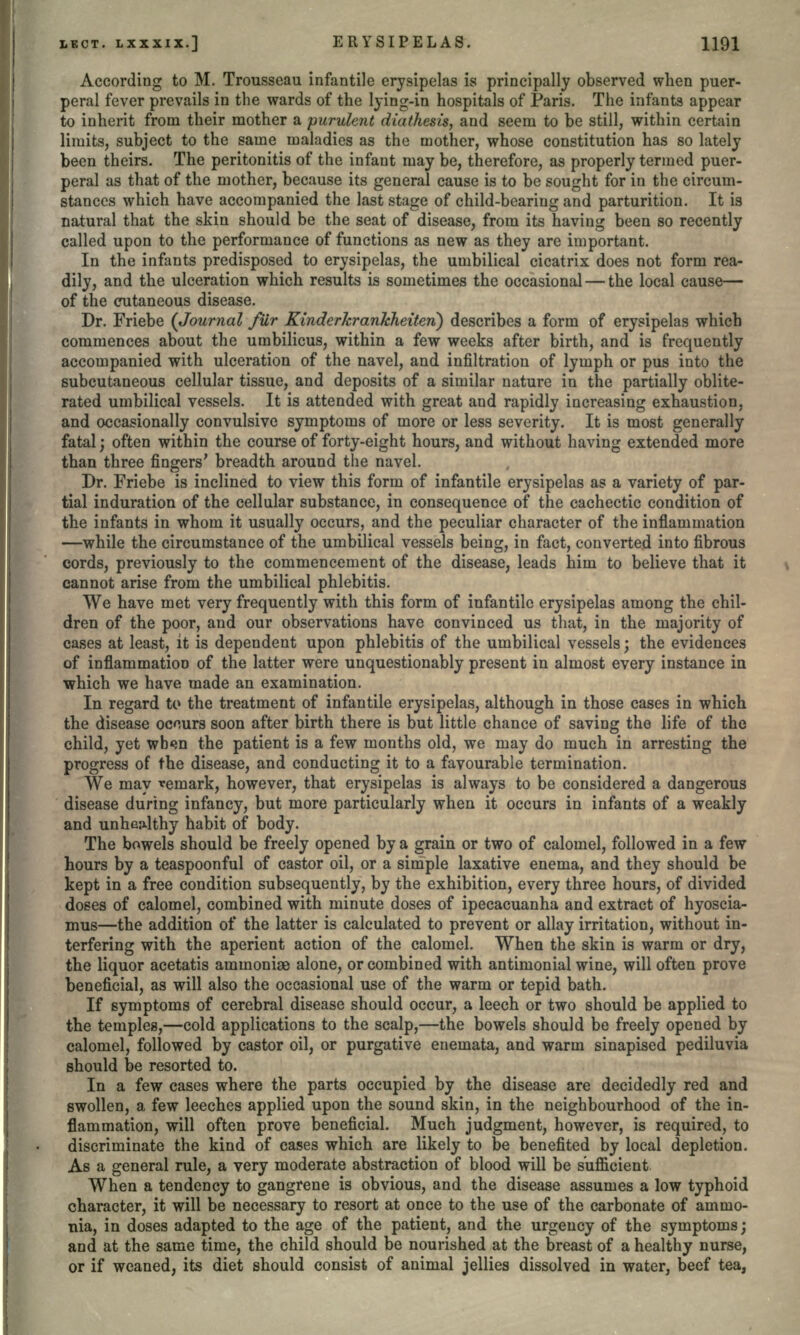 According to M, Trousseau infantile erysipelas is principally observed when puer- peral fever prevails in the wards of the lying-in hospitals of Paris. The infants appear to inherit from their mother a purulent diathesis, and seem to be still, within certain limits, subject to the same maladies as the mother, whose constitution has so lately been theirs. The peritonitis of the infant may be, therefore, as properly termed puer- peral as that of the mother, because its general cause is to be sought for in the circum- stances which have accompanied the last stage of child-bearing and parturition. It is natural that the skin should be the seat of disease, from its having been so recently called upon to the performance of functions as new as they are important. In the infants predisposed to erysipelas, the umbilical cicatrix does not form rea- dily, and the ulceration which results is sometimes the occasional — the local cause— of the cutaneous disease. Dr. Friebe (Journal fur Kinderkrankheiten) describes a form of erysipelas which commences about the umbilicus, within a few weeks after birth, and is frequently accompanied with ulceration of the navel, and infiltration of lymph or pus into the subcutaneous cellular tissue, and deposits of a similar nature in the partially oblite- rated umbilical vessels. It is attended with great and rapidly increasing exhaustion, and occasionally convulsive symptoms of more or less severity. It is most generally fatal; often within the course of forty-eight hours, and without having extended more than three fingers' breadth around the navel. Dr. Friebe is inclined to view this form of infantile erysipelas as a variety of par- tial induration of the cellular substance, in consequence of the cachectic condition of the infants in whom it usually occurs, and the peculiar character of the inflammation —while the circumstance of the umbilical vessels being, in fact, converted into fibrous cords, previously to the commencement of the disease, leads him to believe that it cannot arise from the umbilical phlebitis. We have met very frequently with this form of infantile erysipelas among the chil- dren of the poor, and our observations have convinced us that, in the majority of cases at least, it is dependent upon phlebitis of the umbilical vessels; the evidences of inflammation of the latter were unquestionably present in almost every instance in which we have made an examination. In regard to the treatment of infantile erysipelas, although in those cases in which the disease occurs soon after birth there is but little chance of saving the life of the child, yet wb<m the patient is a few months old, we may do much in arresting the progress of the disease, and conducting it to a favourable termination. We may remark, however, that erysipelas is always to be considered a dangerous disease during infancy, but more particularly when it occurs in infants of a weakly and unhealthy habit of body. The bowels should be freely opened by a grain or two of calomel, followed in a few hours by a teaspoonful of castor oil, or a simple laxative enema, and they should be kept in a free condition subsequently, by the exhibition, every three hours, of divided doses of calomel, combined with minute doses of ipecacuanha and extract of hyoscia- mus—the addition of the latter is calculated to prevent or allay irritation, without in- terfering with the aperient action of the calomel. When the skin is warm or dry, the liquor acetatis ammoniae alone, or combined with antimonial wine, will often prove beneficial, as will also the occasional use of the warm or tepid bath. If symptoms of cerebral disease should occur, a leech or two should be applied to the temples,—cold applications to the scalp,—the bowels should be freely opened by calomel, followed by castor oil, or purgative euemata, and warm sinapised pediluvia should be resorted to. In a few cases where the parts occupied by the disease are decidedly red and swollen, a few leeches applied upon the sound skin, in the neighbourhood of the in- flammation, will often prove beneficial. Much judgment, however, is required, to discriminate the kind of cases which are likely to be benefited by local depletion. As a general rule, a very moderate abstraction of blood will be sufficient When a tendency to gangrene is obvious, and the disease assumes a low typhoid character, it will be necessary to resort at once to the use of the carbonate of ammo- nia, in doses adapted to the age of the patient, and the urgency of the symptoms; and at the same time, the child should be nourished at the breast of a healthy nurse, or if weaned, its diet should consist of animal jellies dissolved in water, beef tea,