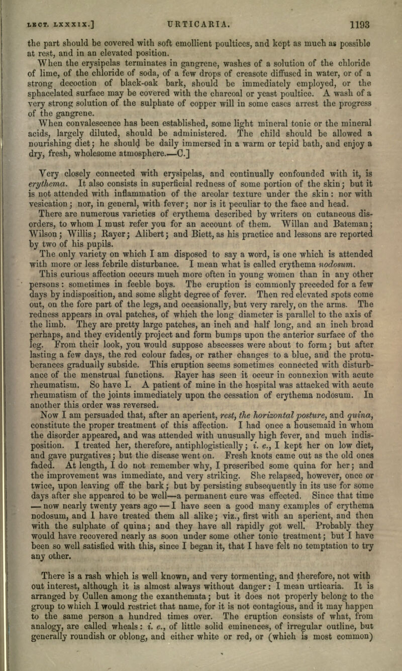 the part should be covered with soft emollient poultices, and kept as much as possible at rest, and in an elevated position. When the erysipelas terminates in gangrene, washes of a solution of the chloride of lime, of the chloride of soda, of a few drops of creasote diffused in water, or of a strong decoction of black-oak bark, should be immediately employed, or the- sphacelated surface may be covered with the charcoal or yeast poultice. A wash of a very strong solution of the sulphate of copper will in some cases arrest the progress of the gangrene. When convalescence has been established, some light mineral tonic or the mineral acids, largely diluted, should be administered. The child should be allowed a nourishing diet; he should be daily immersed in a warm or tepid bath, and enjoy a dry, fresh, wholesome atmosphere.—C.] Very closely connected with erysipelas, and continually confounded with it, is erythema. It also consists in superficial redness of some portion of the skin; but it is not attended with inflammation of the areolar texture under the skin: nor with vesication; nor, in general, with fever; nor is it peculiar to the face and head. There are numerous varieties of erythema described by writers on cutaneous dis- orders, to whom I must refer you for an account of them. Willan and Bateman; Wilson; Willis; Rayer; Alibert; and Biett, as his practice and lessons are reported by two of his pupils. The only variety on which I am disposed to say a word, is one which is attended with more or less febrile disturbance. I mean what is called erythema nodosum. This curious affection occurs much more often in young women than in any other persons: sometimes in feeble boys. The eruption is commonly preceded for a few days by indisposition, and some slight degree of fever. Then red elevated spots come out, on the fore part of the legs, and occasionally, but very rarely, on the arms. The redness appears in oval patches, of which the long diameter is parallel to the axis of the limb. They are pretty large patches, an inch and half long, and an inch broad perhaps, and they evidently project and form bumps upon the anterior surface of the leg. From their look, you would suppose abscesses were about to form; but after lasting a few days, the red colour fades, or rather changes to a blue, and the protu- berances gradually subside. This eruption seems sometimes connected with disturb- ance of the menstrual functions. Rayer has seen it occur in connexion with acute rheumatism. So have I. A patient of mine in the hospital was attacked with acute rheumatism of the joints immediately upon the cessation of erythema nodosum. In another this order was reversed. Now I am persuaded that, after an aperient, rest, the horizontal posture, and quina, constitute the proper treatment of this affection. I had once a housemaid in whom the disorder appeared, and was attended with unusually high fever, and much indis- position. I treated her, therefore, antiphlogistically; i. e., I kept her on low diet, and gave purgatives; but the disease went on. Fresh knots came out as the old ones faded. At length, I do not remember why, I prescribed some quina for her; and the improvement was immediate, and very striking. She relapsed, however, once or twice, upon leaving off the bark; but by persisting subsequently in its use for some days after she appeared to be well—a permanent cure was effected. Since that time — now nearly twenty years ago — I have seen a good many examples of erythema nodosum, and 1 have treated them all alike; viz., first with an aperient, and then with the sulphate of quina; and they have all rapidly got well. Probably they would have recovered nearly as soon under some other tonic treatment; but I have been so well satisfied with this, since I began it, that I have felt no temptation to try any other. There is a rash which is well known, and very tormenting, and therefore, not with out interest, although it is almost always without danger: I mean urticaria. It is arranged by Cullen among the exanthemata; but it does not properly belong to the group to which I would restrict that name, for it is not contagious, and it may happen to the same person a hundred times over. The eruption consists of what, from analogy, are called wheals: i. e., of little solid eminences, of irregular outline, but generally roundish or oblong, and either white or red, or (which is most common)