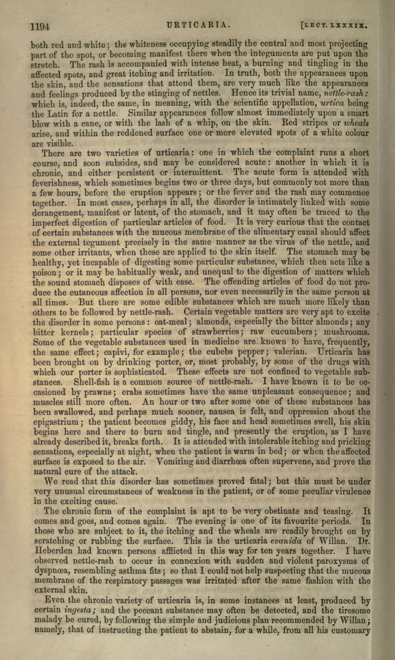 URTICARIA. [LECT. LXXXIX. both red and white; the whiteness occupying steadily the central and most projecting part of the spot, or becoming manifest there when the integuments are put upon the stretch. The rash is accompanied with intense heat, a burning and tingling in the affected spots, and great itching and irritation. In truth, both the appearances upon the skin, and the sensations that attend them, are very much like the appearances and feelings produced by the stinging of nettles. Hence its trivial name, nettle-rash: which is, indeed, the same, in meaning, with the scientific appellation, urtic.a being the Latin for a nettle. Similar appearances follow almost immediately upon a smart blow with a cane, or with the lash of a whip, on the skin. Red stripes or whcals arise, and within the reddened surface one or more elevated spots of a white colour are visible. There are two varieties of urticaria: one in which the complaint runs a short course, and soon subsides, and may be considered acute: another in which it is chronic, and either persistent or intermittent. The acute form is attended with feverishness, which sometimes begins two or three days, but commonly not more than a few hours, before the eruption appears; or the fever and the rash may commence together. In most cases, perhaps in all, the disorder is intimately linked with some derangement, manifest or latent, of the stomach, and it may often be traced to the imperfect digestion of particular articles of food. It is very curious that the contact of certain substances with the mucous membrane of the alimentary canal should affect the external tegument precisely in the same manner as the virus of the nettle, and some other irritants, when these are applied to the skin itself. The stomach may be healthy, yet incapable of digesting some particular substance, which then acts like a poison; or it may be habitually weak, and unequal to the digestion of matters which the sound stomach disposes of with ease. The offending articles of food do not pro- duce the cutaneous affection in all persons, nor even necessarily in the same person at all times. But there are some edible substances which are much more likely than others to be followed by nettle-rash. Certain vegetable matters are very apt to excite the disorder in some persons: oat-meal; almonds, especially the bitter almonds; any bitter kernels; particular species of strawberries; raw cucumbers; mushrooms. Some of the vegetable substances used in medicine are known to have, frequently, the same effect; capivi, for example; the cubebs pepper; valerian. Urticaria has been brought on by drinking porter, or, most probably, by some of the drugs with which our porter is sophisticated. These effects are not confined to vegetable sub- stances. Shell-fish is a common source of nettle-rash. I have known it to be oc- casioned by prawns; crabs sometimes have the same unpleasant consequence; and muscles still more often. An hour or two after some one of these substances has been swallowed, and perhaps much sooner, nausea is felt, and oppression about the epigastrium; the patient becomes giddy, his face and head sometimes swell, his skin begins here and there to burn and tingle, and presently the eruption, as I have already described it, breaks forth. It is attended with intolerable itching and pricking sensations, especially at night, when the patient is warm in bed; or when the affected surface is exposed to the air. Vomiting and diarrhrea often supervene, and prove the natural cure of the attack. We read that this disorder has sometimes proved fatal; but this must be under very unusual circumstances of weakness in the patient, or of some peculiar virulence in the exciting cause. The chronic form of the complaint is apt to be very obstinate and teasing. It comes and goes, and comes again. The evening is one of its favourite periods. In those who are subject to it, the itching and the wheals are readily brought on by scratching or rubbing the surface. This is the urticaria evanida of Willan. Dr. Heberden had known persons afflicted in this way for ten years together. I have observed nettle-rash to occur in connexion with sudden and violent paroxysms of dyspnoea, resembling asthma fits; so that I could not help suspecting that the mucous membrane of the respiratory passages was irritated after the same fashion with the external skin. Even the chronic variety of urticaria is, in some instances at least, produced by certain ingesta; and the peccant substance may often be detected, and the tiresome malady be cured, by following the simple and judicious plan recommended by Willan; namely, that of instructing the patient to abstain, for a while, from all his customary