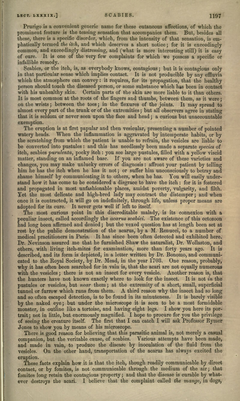 Prurigo is a convenient generic name for these cutaneous affections, of which the prominent feature is the teasing sensation that accompanies them. But, besides all these, there is a specific disorder, which, from the intensity of that sensation, is em- phatically termed the itch, and which deserves a short notice; for it is exceedingly common, and exceedingly distressing, and (what is more interesting still) it is easy of cure. It is one of the very few complaints for which we possess a specific or infallible remedy. Scabies, or the itch, is, as everybody knows, contagious; but it is contagious only in that particular sense which implies contact. It is not producible by any effluvia which the atmosphere can convey: it requires, for its propagation, that the healthy person should touch the diseased person, or some substance which has been in contact with his unhealthy skin. Certain parts of the skin are more liable to it than others. It is most common at the roots of the fingers and thumbs, between them, as it were; on the wrists; between the toes; in the flexures of the joints. It may spread to almost every part of the trunk or of the extremities; but all observers agree in stating that it is seldom or never seen upon the face and head; a curious but unaccountable exemption. The eruption is at first papular and then vesicular, presenting a number of pointed watery heads. When the inflammation is aggravated by intemperate habits, or by the scratching from which the patient is unable to refrain, the vesicles are liable to be converted into pustules: and this has needlessly been made a separate species of itch, scabies purulenta, pocky itch: you see large pustules, filled with a yellow viscid matter, standing on an inflamed base. If you are not aware of these varieties and changes, you may make unlucky errors of diagnosis: affront your patient by telling him he has the itch when he has it not; or suffer him unconsciously to betray and shame himself by communicating it to others, when he has. You will easily under- stand how it has come to be considered a disgrace to have the itch: for it is fostered and propagated in most unfashionable places, amidst poverty, vulgarity, and filth. Yet the most delicate and high-bred lady may contract the distemper; and when once it is contracted, it will go on indefinitely, through life, unless proper means are adopted for its cure. It never gets well if left to itself. The most curious point in this discreditable malady, is its connexion with a peculiar insect, called accordingly the acarus scabiei. The existence of this ectozoon had long been affirmed and denied; but the vexed question has at length been set at rest by the public demonstration of the acarus, by a M. Kenucci, to a number of medical practitioners in Paris. It has since been often detected and exhibited here. Dr. Nevinson assured me that he furnished Shaw the naturalist, Dr. Wollaston, and others, with living itch-mites for examination, more than forty years ago. It is described, and its form is depicted, in a letter written by Dr. Bonomo, and communi- cated to the Royal Society, by Dr. Mead, in the year 1703. One reason, probably, why it has often been searched for in vain is, that the acari are not equally numerous with the vesicles; there is not an insect for every vesicle. Another reason is, that the hunters have not known exactly where to look for the insect. It is not in the pustules or vesicles, but near them; at the extremity of a short, small, superficial tunnel or furrow which runs from them, A third reason why the insect had so long and so often escaped detection, is to be found in its minuteness. It is barely visible by the naked eye; but under the microscope it is seen to be a most formidable monster, in outline like a tortoise, and having eight legs. I show you here its por- trait; not in little, but enormously magnified. I hope to procure for you the privilege of seeing the creature itself. The first that I can catch I will ask Professor Rymer Jones to show you by means of his microscope. There is good reason for believing that this parasitic animal is, not merely a casual companion, but the veritable cause, of scabies. Various attempts have been made, and made in vain, to produce the disease by inoculation of the fluid from the vesicles. On the other hand, transportation of the acarus has always excited the eruption. These facts explain how it is that the itch, though readily communicable by direct contact, or by fomites, is not communicable through the medium of the air; that fomites long retain the contagious property; and that the disease is curable by what- ever destroys the acari. I believe that the complaint called the mange, in dogs,